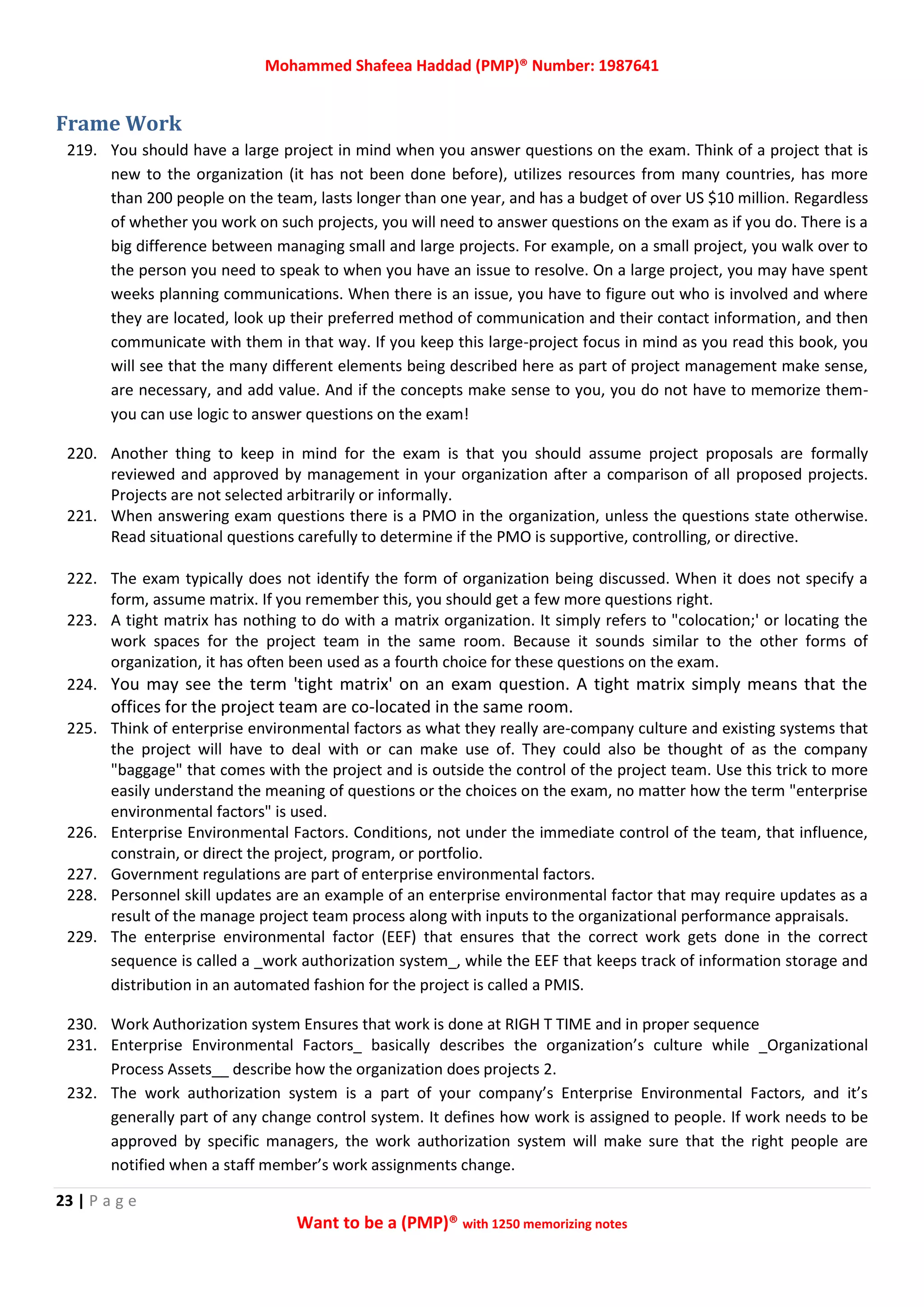 Mohammed Shafeea Haddad (PMP)® Number: 1987641
23 | P a g e
Want to be a (PMP)® with 1250 memorizing notes
Frame Work
219. You should have a large project in mind when you answer questions on the exam. Think of a project that is
new to the organization (it has not been done before), utilizes resources from many countries, has more
than 200 people on the team, lasts longer than one year, and has a budget of over US $10 million. Regardless
of whether you work on such projects, you will need to answer questions on the exam as if you do. There is a
big difference between managing small and large projects. For example, on a small project, you walk over to
the person you need to speak to when you have an issue to resolve. On a large project, you may have spent
weeks planning communications. When there is an issue, you have to figure out who is involved and where
they are located, look up their preferred method of communication and their contact information, and then
communicate with them in that way. If you keep this large-project focus in mind as you read this book, you
will see that the many different elements being described here as part of project management make sense,
are necessary, and add value. And if the concepts make sense to you, you do not have to memorize them-
you can use logic to answer questions on the exam!
220. Another thing to keep in mind for the exam is that you should assume project proposals are formally
reviewed and approved by management in your organization after a comparison of all proposed projects.
Projects are not selected arbitrarily or informally.
221. When answering exam questions there is a PMO in the organization, unless the questions state otherwise.
Read situational questions carefully to determine if the PMO is supportive, controlling, or directive.
222. The exam typically does not identify the form of organization being discussed. When it does not specify a
form, assume matrix. If you remember this, you should get a few more questions right.
223. A tight matrix has nothing to do with a matrix organization. It simply refers to "colocation;' or locating the
work spaces for the project team in the same room. Because it sounds similar to the other forms of
organization, it has often been used as a fourth choice for these questions on the exam.
224. You may see the term 'tight matrix' on an exam question. A tight matrix simply means that the
offices for the project team are co-located in the same room.
225. Think of enterprise environmental factors as what they really are-company culture and existing systems that
the project will have to deal with or can make use of. They could also be thought of as the company
"baggage" that comes with the project and is outside the control of the project team. Use this trick to more
easily understand the meaning of questions or the choices on the exam, no matter how the term "enterprise
environmental factors" is used.
226. Enterprise Environmental Factors. Conditions, not under the immediate control of the team, that influence,
constrain, or direct the project, program, or portfolio.
227. Government regulations are part of enterprise environmental factors.
228. Personnel skill updates are an example of an enterprise environmental factor that may require updates as a
result of the manage project team process along with inputs to the organizational performance appraisals.
229. The enterprise environmental factor (EEF) that ensures that the correct work gets done in the correct
sequence is called a _work authorization system_, while the EEF that keeps track of information storage and
distribution in an automated fashion for the project is called a PMIS.
230. Work Authorization system Ensures that work is done at RIGH T TIME and in proper sequence
231. Enterprise Environmental Factors_ basically describes the organization’s culture while _Organizational
Process Assets__ describe how the organization does projects 2.
232. The work authorization system is a part of your company’s Enterprise Environmental Factors, and it’s
generally part of any change control system. It defines how work is assigned to people. If work needs to be
approved by specific managers, the work authorization system will make sure that the right people are
notified when a staff member’s work assignments change.
 