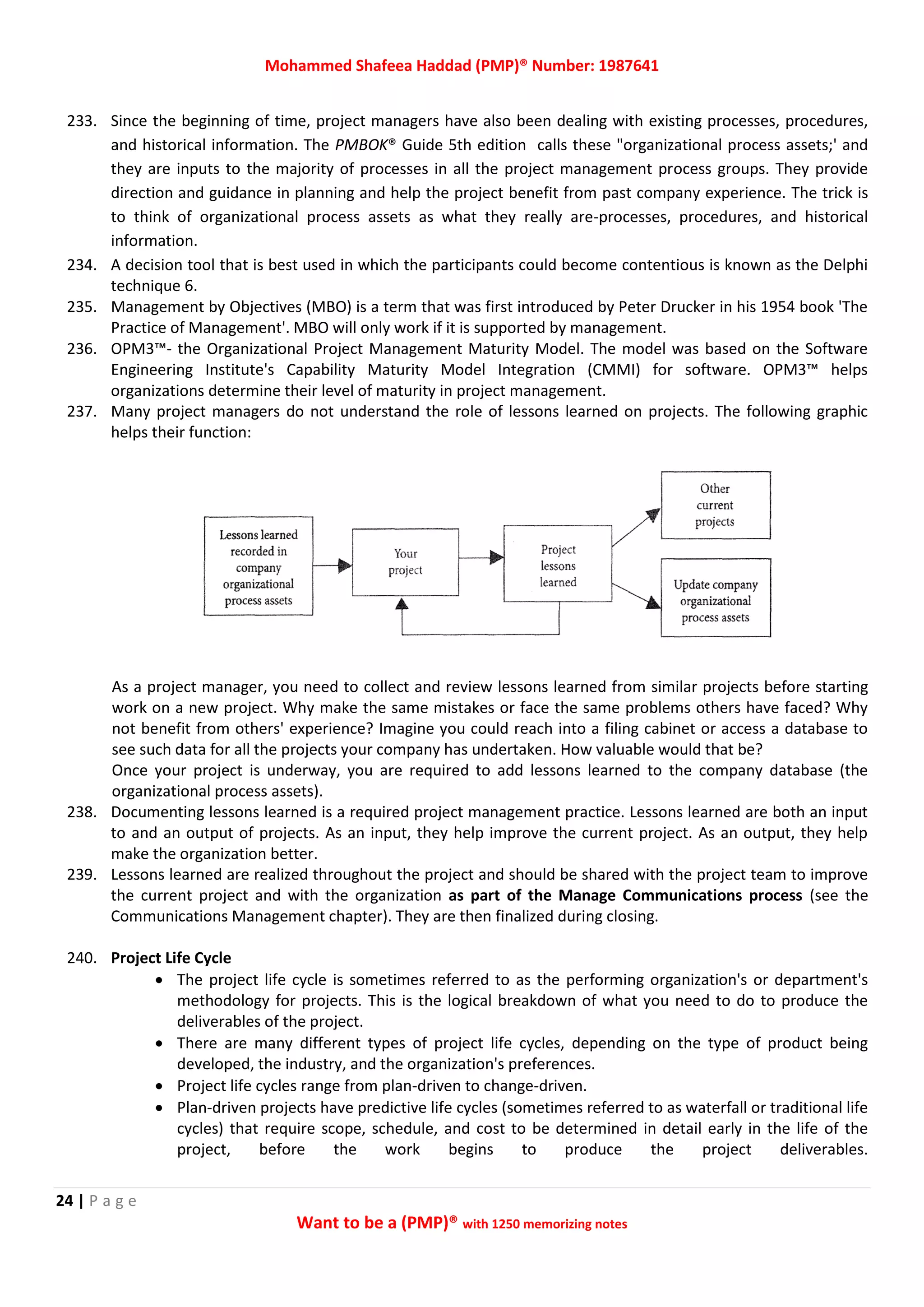 Mohammed Shafeea Haddad (PMP)® Number: 1987641
24 | P a g e
Want to be a (PMP)® with 1250 memorizing notes
233. Since the beginning of time, project managers have also been dealing with existing processes, procedures,
and historical information. The PMBOK® Guide 5th edition calls these "organizational process assets;' and
they are inputs to the majority of processes in all the project management process groups. They provide
direction and guidance in planning and help the project benefit from past company experience. The trick is
to think of organizational process assets as what they really are-processes, procedures, and historical
information.
234. A decision tool that is best used in which the participants could become contentious is known as the Delphi
technique 6.
235. Management by Objectives (MBO) is a term that was first introduced by Peter Drucker in his 1954 book 'The
Practice of Management'. MBO will only work if it is supported by management.
236. OPM3™- the Organizational Project Management Maturity Model. The model was based on the Software
Engineering Institute's Capability Maturity Model Integration (CMMI) for software. OPM3™ helps
organizations determine their level of maturity in project management.
237. Many project managers do not understand the role of lessons learned on projects. The following graphic
helps their function:
As a project manager, you need to collect and review lessons learned from similar projects before starting
work on a new project. Why make the same mistakes or face the same problems others have faced? Why
not benefit from others' experience? Imagine you could reach into a filing cabinet or access a database to
see such data for all the projects your company has undertaken. How valuable would that be?
Once your project is underway, you are required to add lessons learned to the company database (the
organizational process assets).
238. Documenting lessons learned is a required project management practice. Lessons learned are both an input
to and an output of projects. As an input, they help improve the current project. As an output, they help
make the organization better.
239. Lessons learned are realized throughout the project and should be shared with the project team to improve
the current project and with the organization as part of the Manage Communications process (see the
Communications Management chapter). They are then finalized during closing.
240. Project Life Cycle
 The project life cycle is sometimes referred to as the performing organization's or department's
methodology for projects. This is the logical breakdown of what you need to do to produce the
deliverables of the project.
 There are many different types of project life cycles, depending on the type of product being
developed, the industry, and the organization's preferences.
 Project life cycles range from plan-driven to change-driven.
 Plan-driven projects have predictive life cycles (sometimes referred to as waterfall or traditional life
cycles) that require scope, schedule, and cost to be determined in detail early in the life of the
project, before the work begins to produce the project deliverables.
 
