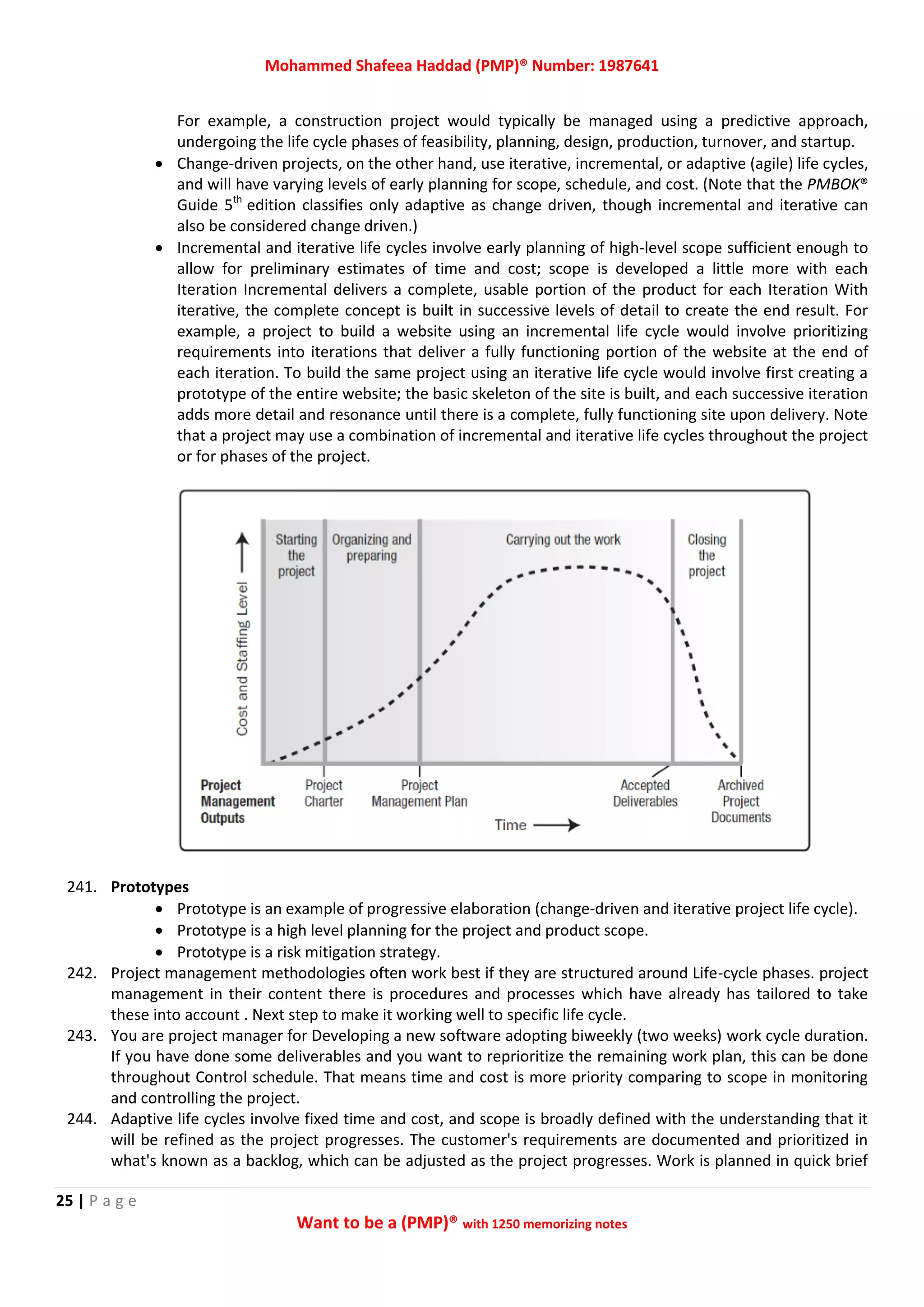Mohammed Shafeea Haddad (PMP)® Number: 1987641
25 | P a g e
Want to be a (PMP)® with 1250 memorizing notes
For example, a construction project would typically be managed using a predictive approach,
undergoing the life cycle phases of feasibility, planning, design, production, turnover, and startup.
 Change-driven projects, on the other hand, use iterative, incremental, or adaptive (agile) life cycles,
and will have varying levels of early planning for scope, schedule, and cost. (Note that the PMBOK®
Guide 5th
edition classifies only adaptive as change driven, though incremental and iterative can
also be considered change driven.)
 Incremental and iterative life cycles involve early planning of high-level scope sufficient enough to
allow for preliminary estimates of time and cost; scope is developed a little more with each
Iteration Incremental delivers a complete, usable portion of the product for each Iteration With
iterative, the complete concept is built in successive levels of detail to create the end result. For
example, a project to build a website using an incremental life cycle would involve prioritizing
requirements into iterations that deliver a fully functioning portion of the website at the end of
each iteration. To build the same project using an iterative life cycle would involve first creating a
prototype of the entire website; the basic skeleton of the site is built, and each successive iteration
adds more detail and resonance until there is a complete, fully functioning site upon delivery. Note
that a project may use a combination of incremental and iterative life cycles throughout the project
or for phases of the project.
241. Prototypes
 Prototype is an example of progressive elaboration (change-driven and iterative project life cycle).
 Prototype is a high level planning for the project and product scope.
 Prototype is a risk mitigation strategy.
242. Project management methodologies often work best if they are structured around Life-cycle phases. project
management in their content there is procedures and processes which have already has tailored to take
these into account . Next step to make it working well to specific life cycle.
243. You are project manager for Developing a new software adopting biweekly (two weeks) work cycle duration.
If you have done some deliverables and you want to reprioritize the remaining work plan, this can be done
throughout Control schedule. That means time and cost is more priority comparing to scope in monitoring
and controlling the project.
244. Adaptive life cycles involve fixed time and cost, and scope is broadly defined with the understanding that it
will be refined as the project progresses. The customer's requirements are documented and prioritized in
what's known as a backlog, which can be adjusted as the project progresses. Work is planned in quick brief
 