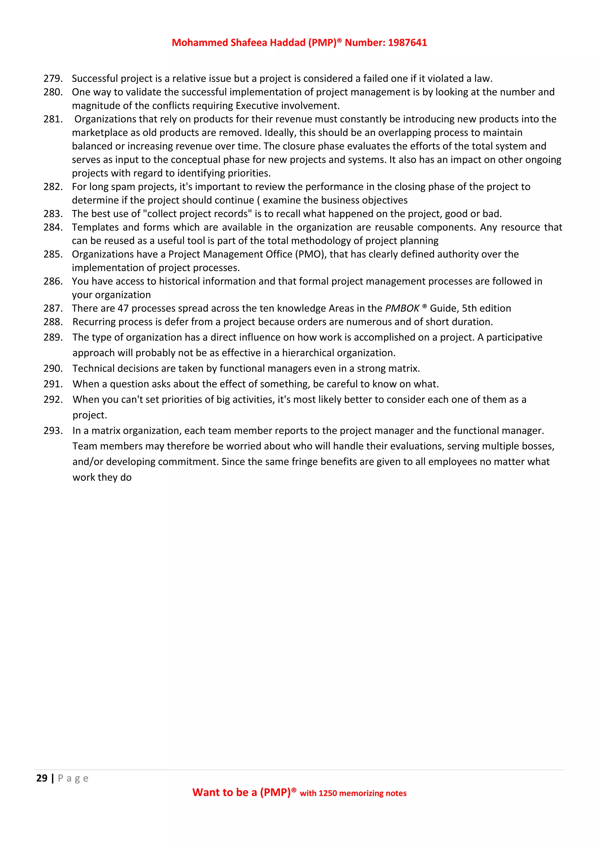 Mohammed Shafeea Haddad (PMP)® Number: 1987641
29 | P a g e
Want to be a (PMP)® with 1250 memorizing notes
279. Successful project is a relative issue but a project is considered a failed one if it violated a law.
280. One way to validate the successful implementation of project management is by looking at the number and
magnitude of the conflicts requiring Executive involvement.
281. Organizations that rely on products for their revenue must constantly be introducing new products into the
marketplace as old products are removed. Ideally, this should be an overlapping process to maintain
balanced or increasing revenue over time. The closure phase evaluates the efforts of the total system and
serves as input to the conceptual phase for new projects and systems. It also has an impact on other ongoing
projects with regard to identifying priorities.
282. For long spam projects, it's important to review the performance in the closing phase of the project to
determine if the project should continue ( examine the business objectives
283. The best use of "collect project records" is to recall what happened on the project, good or bad.
284. Templates and forms which are available in the organization are reusable components. Any resource that
can be reused as a useful tool is part of the total methodology of project planning
285. Organizations have a Project Management Office (PMO), that has clearly defined authority over the
implementation of project processes.
286. You have access to historical information and that formal project management processes are followed in
your organization
287. There are 47 processes spread across the ten knowledge Areas in the PMBOK ® Guide, 5th edition
288. Recurring process is defer from a project because orders are numerous and of short duration.
289. The type of organization has a direct influence on how work is accomplished on a project. A participative
approach will probably not be as effective in a hierarchical organization.
290. Technical decisions are taken by functional managers even in a strong matrix.
291. When a question asks about the effect of something, be careful to know on what.
292. When you can't set priorities of big activities, it's most likely better to consider each one of them as a
project.
293. In a matrix organization, each team member reports to the project manager and the functional manager.
Team members may therefore be worried about who will handle their evaluations, serving multiple bosses,
and/or developing commitment. Since the same fringe benefits are given to all employees no matter what
work they do
 