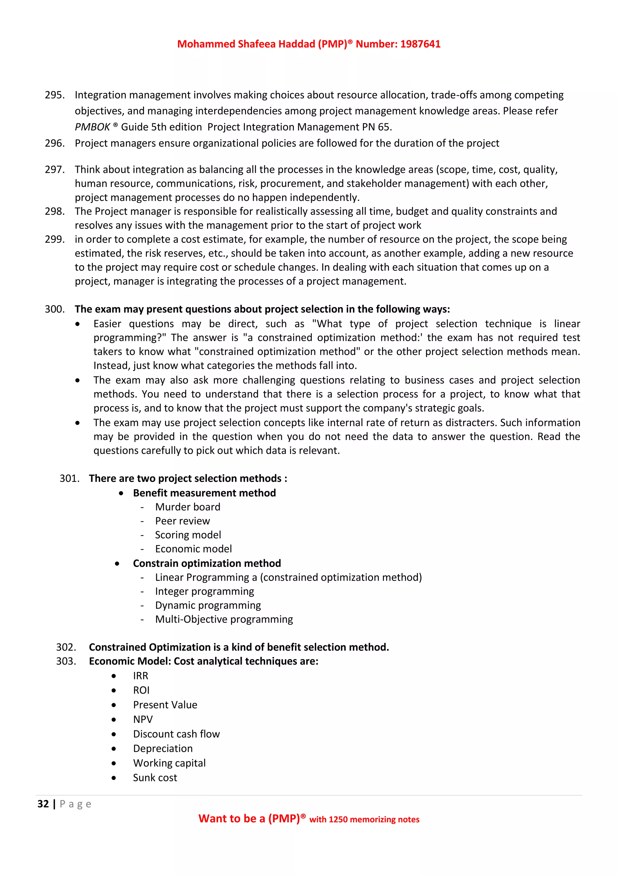 Mohammed Shafeea Haddad (PMP)® Number: 1987641
32 | P a g e
Want to be a (PMP)® with 1250 memorizing notes
295. Integration management involves making choices about resource allocation, trade-offs among competing
objectives, and managing interdependencies among project management knowledge areas. Please refer
PMBOK ® Guide 5th edition Project Integration Management PN 65.
296. Project managers ensure organizational policies are followed for the duration of the project
297. Think about integration as balancing all the processes in the knowledge areas (scope, time, cost, quality,
human resource, communications, risk, procurement, and stakeholder management) with each other,
project management processes do no happen independently.
298. The Project manager is responsible for realistically assessing all time, budget and quality constraints and
resolves any issues with the management prior to the start of project work
299. in order to complete a cost estimate, for example, the number of resource on the project, the scope being
estimated, the risk reserves, etc., should be taken into account, as another example, adding a new resource
to the project may require cost or schedule changes. In dealing with each situation that comes up on a
project, manager is integrating the processes of a project management.
300. The exam may present questions about project selection in the following ways:
 Easier questions may be direct, such as "What type of project selection technique is linear
programming?" The answer is "a constrained optimization method:' the exam has not required test
takers to know what "constrained optimization method" or the other project selection methods mean.
Instead, just know what categories the methods fall into.
 The exam may also ask more challenging questions relating to business cases and project selection
methods. You need to understand that there is a selection process for a project, to know what that
process is, and to know that the project must support the company's strategic goals.
 The exam may use project selection concepts like internal rate of return as distracters. Such information
may be provided in the question when you do not need the data to answer the question. Read the
questions carefully to pick out which data is relevant.
301. There are two project selection methods :
 Benefit measurement method
- Murder board
- Peer review
- Scoring model
- Economic model
 Constrain optimization method
- Linear Programming a (constrained optimization method)
- Integer programming
- Dynamic programming
- Multi-Objective programming
302. Constrained Optimization is a kind of benefit selection method.
303. Economic Model: Cost analytical techniques are:
 IRR
 ROI
 Present Value
 NPV
 Discount cash flow
 Depreciation
 Working capital
 Sunk cost
 