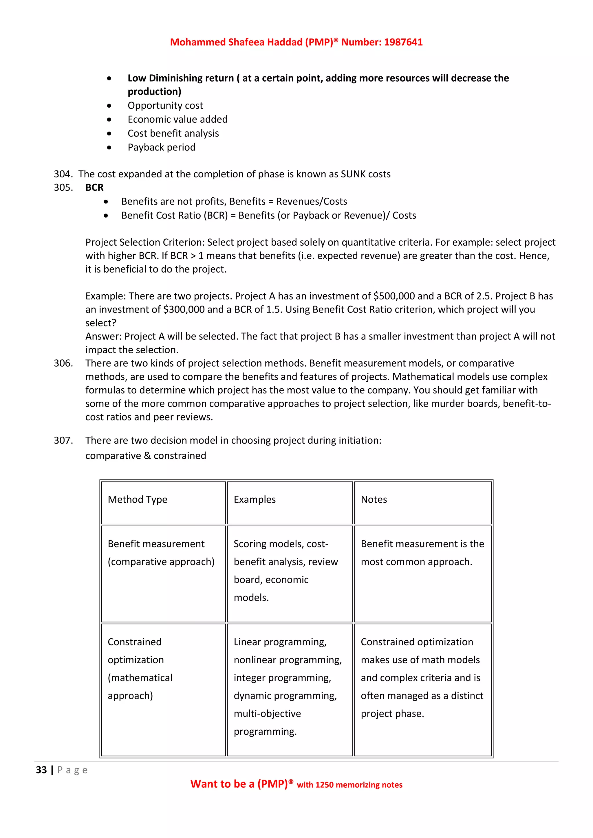 Mohammed Shafeea Haddad (PMP)® Number: 1987641
33 | P a g e
Want to be a (PMP)® with 1250 memorizing notes
 Low Diminishing return ( at a certain point, adding more resources will decrease the
production)
 Opportunity cost
 Economic value added
 Cost benefit analysis
 Payback period
304. The cost expanded at the completion of phase is known as SUNK costs
305. BCR
 Benefits are not profits, Benefits = Revenues/Costs
 Benefit Cost Ratio (BCR) = Benefits (or Payback or Revenue)/ Costs
Project Selection Criterion: Select project based solely on quantitative criteria. For example: select project
with higher BCR. If BCR > 1 means that benefits (i.e. expected revenue) are greater than the cost. Hence,
it is beneficial to do the project.
Example: There are two projects. Project A has an investment of $500,000 and a BCR of 2.5. Project B has
an investment of $300,000 and a BCR of 1.5. Using Benefit Cost Ratio criterion, which project will you
select?
Answer: Project A will be selected. The fact that project B has a smaller investment than project A will not
impact the selection.
306. There are two kinds of project selection methods. Benefit measurement models, or comparative
methods, are used to compare the benefits and features of projects. Mathematical models use complex
formulas to determine which project has the most value to the company. You should get familiar with
some of the more common comparative approaches to project selection, like murder boards, benefit-to-
cost ratios and peer reviews.
307. There are two decision model in choosing project during initiation:
comparative & constrained
Method Type Examples Notes
Benefit measurement
(comparative approach)
Scoring models, cost-
benefit analysis, review
board, economic
models.
Benefit measurement is the
most common approach.
Constrained
optimization
(mathematical
approach)
Linear programming,
nonlinear programming,
integer programming,
dynamic programming,
multi-objective
programming.
Constrained optimization
makes use of math models
and complex criteria and is
often managed as a distinct
project phase.
 