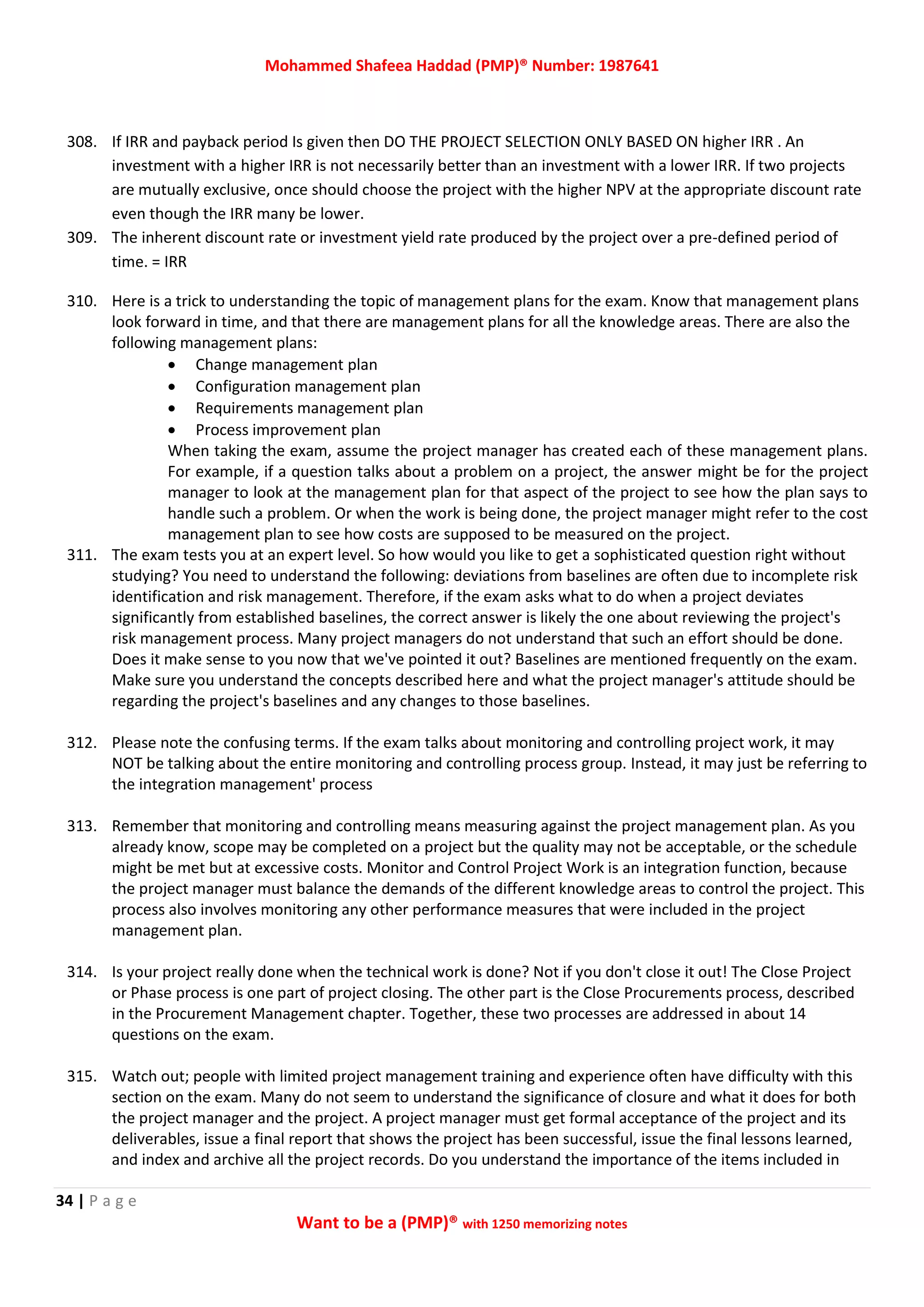 Mohammed Shafeea Haddad (PMP)® Number: 1987641
34 | P a g e
Want to be a (PMP)® with 1250 memorizing notes
308. If IRR and payback period Is given then DO THE PROJECT SELECTION ONLY BASED ON higher IRR . An
investment with a higher IRR is not necessarily better than an investment with a lower IRR. If two projects
are mutually exclusive, once should choose the project with the higher NPV at the appropriate discount rate
even though the IRR many be lower.
309. The inherent discount rate or investment yield rate produced by the project over a pre-defined period of
time. = IRR
310. Here is a trick to understanding the topic of management plans for the exam. Know that management plans
look forward in time, and that there are management plans for all the knowledge areas. There are also the
following management plans:
 Change management plan
 Configuration management plan
 Requirements management plan
 Process improvement plan
When taking the exam, assume the project manager has created each of these management plans.
For example, if a question talks about a problem on a project, the answer might be for the project
manager to look at the management plan for that aspect of the project to see how the plan says to
handle such a problem. Or when the work is being done, the project manager might refer to the cost
management plan to see how costs are supposed to be measured on the project.
311. The exam tests you at an expert level. So how would you like to get a sophisticated question right without
studying? You need to understand the following: deviations from baselines are often due to incomplete risk
identification and risk management. Therefore, if the exam asks what to do when a project deviates
significantly from established baselines, the correct answer is likely the one about reviewing the project's
risk management process. Many project managers do not understand that such an effort should be done.
Does it make sense to you now that we've pointed it out? Baselines are mentioned frequently on the exam.
Make sure you understand the concepts described here and what the project manager's attitude should be
regarding the project's baselines and any changes to those baselines.
312. Please note the confusing terms. If the exam talks about monitoring and controlling project work, it may
NOT be talking about the entire monitoring and controlling process group. Instead, it may just be referring to
the integration management' process
313. Remember that monitoring and controlling means measuring against the project management plan. As you
already know, scope may be completed on a project but the quality may not be acceptable, or the schedule
might be met but at excessive costs. Monitor and Control Project Work is an integration function, because
the project manager must balance the demands of the different knowledge areas to control the project. This
process also involves monitoring any other performance measures that were included in the project
management plan.
314. Is your project really done when the technical work is done? Not if you don't close it out! The Close Project
or Phase process is one part of project closing. The other part is the Close Procurements process, described
in the Procurement Management chapter. Together, these two processes are addressed in about 14
questions on the exam.
315. Watch out; people with limited project management training and experience often have difficulty with this
section on the exam. Many do not seem to understand the significance of closure and what it does for both
the project manager and the project. A project manager must get formal acceptance of the project and its
deliverables, issue a final report that shows the project has been successful, issue the final lessons learned,
and index and archive all the project records. Do you understand the importance of the items included in
 