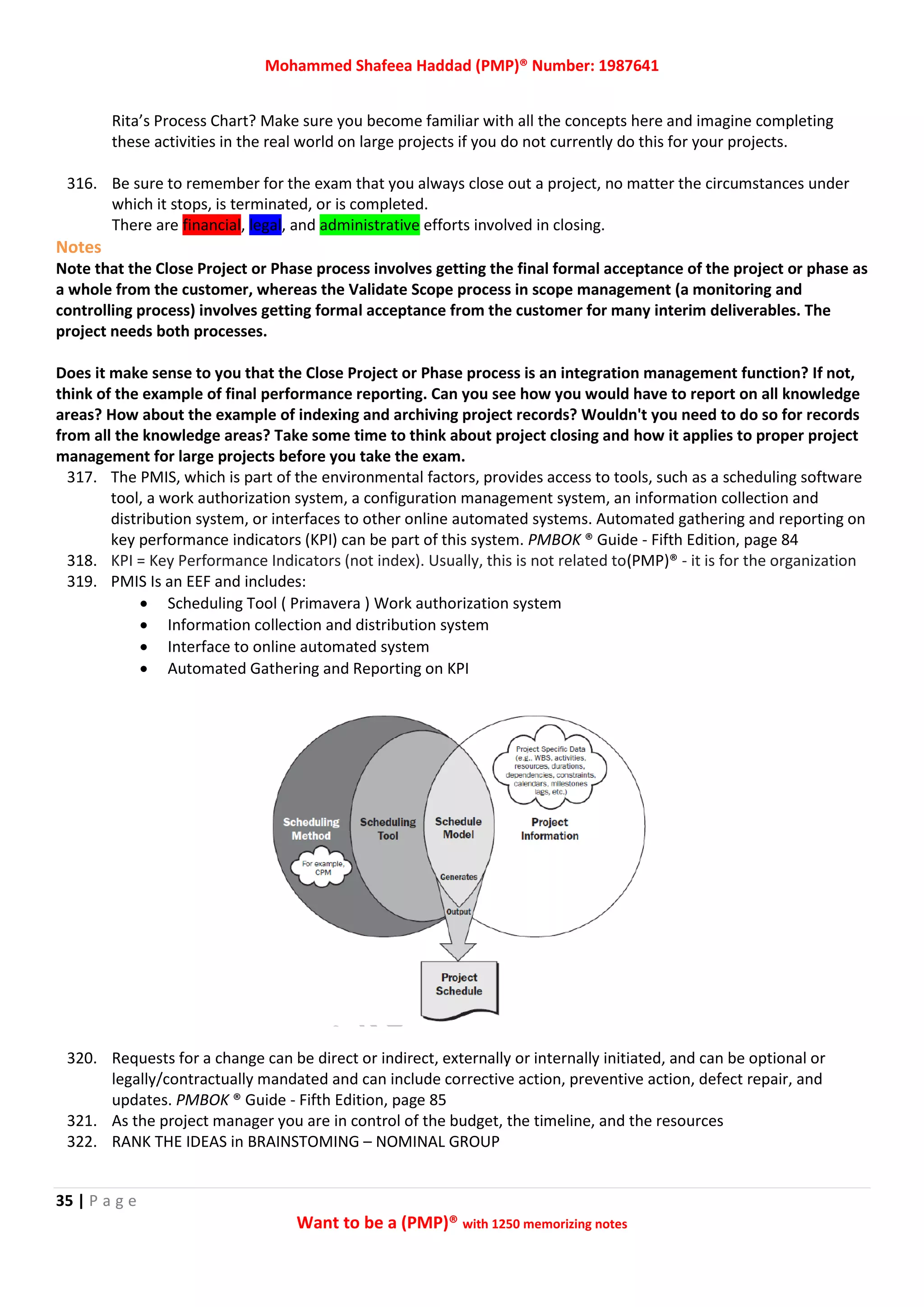 Mohammed Shafeea Haddad (PMP)® Number: 1987641
35 | P a g e
Want to be a (PMP)® with 1250 memorizing notes
Rita’s Process Chart? Make sure you become familiar with all the concepts here and imagine completing
these activities in the real world on large projects if you do not currently do this for your projects.
316. Be sure to remember for the exam that you always close out a project, no matter the circumstances under
which it stops, is terminated, or is completed.
There are financial, legal, and administrative efforts involved in closing.
Notes
Note that the Close Project or Phase process involves getting the final formal acceptance of the project or phase as
a whole from the customer, whereas the Validate Scope process in scope management (a monitoring and
controlling process) involves getting formal acceptance from the customer for many interim deliverables. The
project needs both processes.
Does it make sense to you that the Close Project or Phase process is an integration management function? If not,
think of the example of final performance reporting. Can you see how you would have to report on all knowledge
areas? How about the example of indexing and archiving project records? Wouldn't you need to do so for records
from all the knowledge areas? Take some time to think about project closing and how it applies to proper project
management for large projects before you take the exam.
317. The PMIS, which is part of the environmental factors, provides access to tools, such as a scheduling software
tool, a work authorization system, a configuration management system, an information collection and
distribution system, or interfaces to other online automated systems. Automated gathering and reporting on
key performance indicators (KPI) can be part of this system. PMBOK ® Guide - Fifth Edition, page 84
318. KPI = Key Performance Indicators (not index). Usually, this is not related to(PMP)® - it is for the organization
319. PMIS Is an EEF and includes:
 Scheduling Tool ( Primavera ) Work authorization system
 Information collection and distribution system
 Interface to online automated system
 Automated Gathering and Reporting on KPI
320. Requests for a change can be direct or indirect, externally or internally initiated, and can be optional or
legally/contractually mandated and can include corrective action, preventive action, defect repair, and
updates. PMBOK ® Guide - Fifth Edition, page 85
321. As the project manager you are in control of the budget, the timeline, and the resources
322. RANK THE IDEAS in BRAINSTOMING – NOMINAL GROUP
 