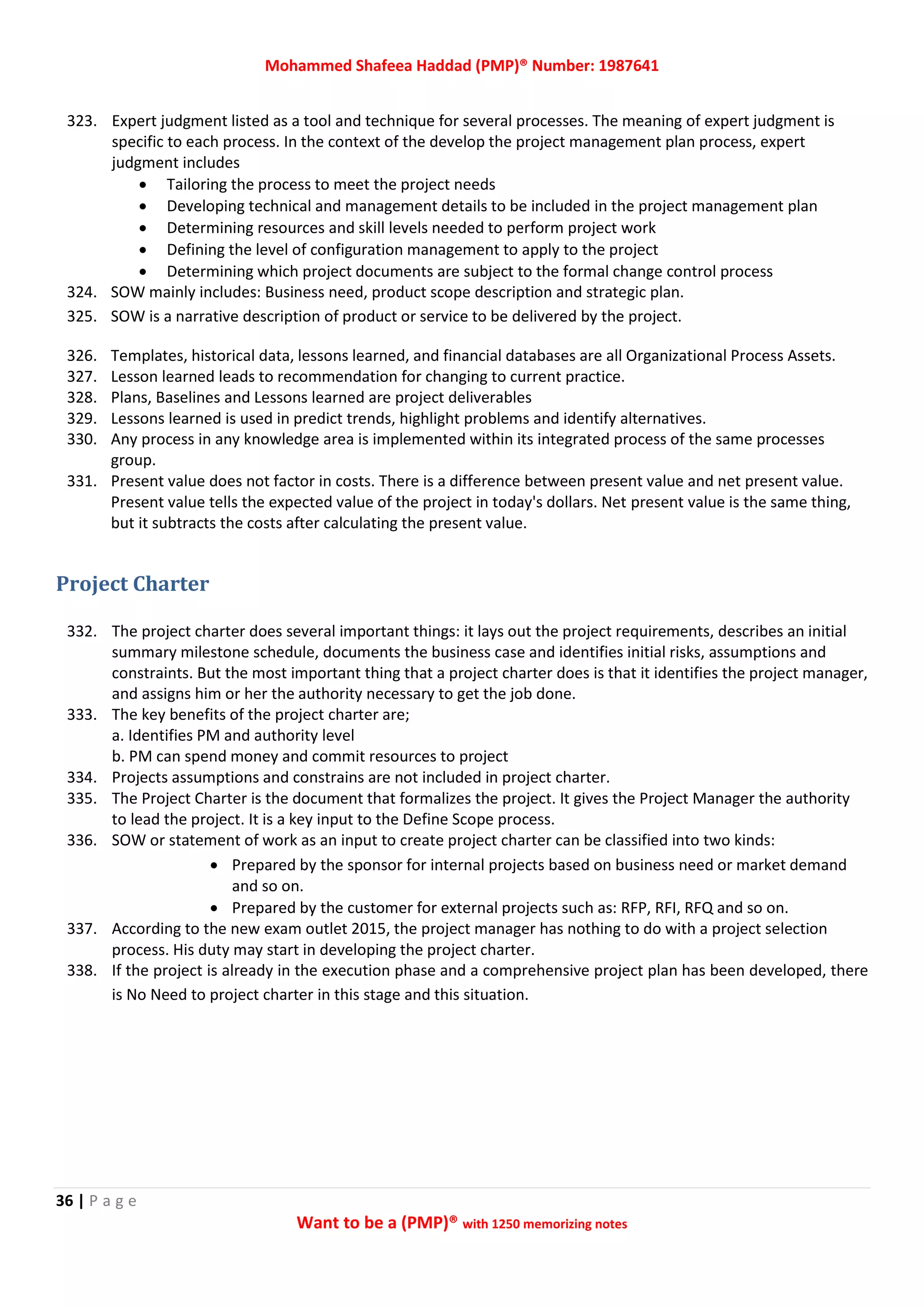 Mohammed Shafeea Haddad (PMP)® Number: 1987641
36 | P a g e
Want to be a (PMP)® with 1250 memorizing notes
323. Expert judgment listed as a tool and technique for several processes. The meaning of expert judgment is
specific to each process. In the context of the develop the project management plan process, expert
judgment includes
 Tailoring the process to meet the project needs
 Developing technical and management details to be included in the project management plan
 Determining resources and skill levels needed to perform project work
 Defining the level of configuration management to apply to the project
 Determining which project documents are subject to the formal change control process
324. SOW mainly includes: Business need, product scope description and strategic plan.
325. SOW is a narrative description of product or service to be delivered by the project.
326. Templates, historical data, lessons learned, and financial databases are all Organizational Process Assets.
327. Lesson learned leads to recommendation for changing to current practice.
328. Plans, Baselines and Lessons learned are project deliverables
329. Lessons learned is used in predict trends, highlight problems and identify alternatives.
330. Any process in any knowledge area is implemented within its integrated process of the same processes
group.
331. Present value does not factor in costs. There is a difference between present value and net present value.
Present value tells the expected value of the project in today's dollars. Net present value is the same thing,
but it subtracts the costs after calculating the present value.
Project Charter
332. The project charter does several important things: it lays out the project requirements, describes an initial
summary milestone schedule, documents the business case and identifies initial risks, assumptions and
constraints. But the most important thing that a project charter does is that it identifies the project manager,
and assigns him or her the authority necessary to get the job done.
333. The key benefits of the project charter are;
a. Identifies PM and authority level
b. PM can spend money and commit resources to project
334. Projects assumptions and constrains are not included in project charter.
335. The Project Charter is the document that formalizes the project. It gives the Project Manager the authority
to lead the project. It is a key input to the Define Scope process.
336. SOW or statement of work as an input to create project charter can be classified into two kinds:
 Prepared by the sponsor for internal projects based on business need or market demand
and so on.
 Prepared by the customer for external projects such as: RFP, RFI, RFQ and so on.
337. According to the new exam outlet 2015, the project manager has nothing to do with a project selection
process. His duty may start in developing the project charter.
338. If the project is already in the execution phase and a comprehensive project plan has been developed, there
is No Need to project charter in this stage and this situation.
 