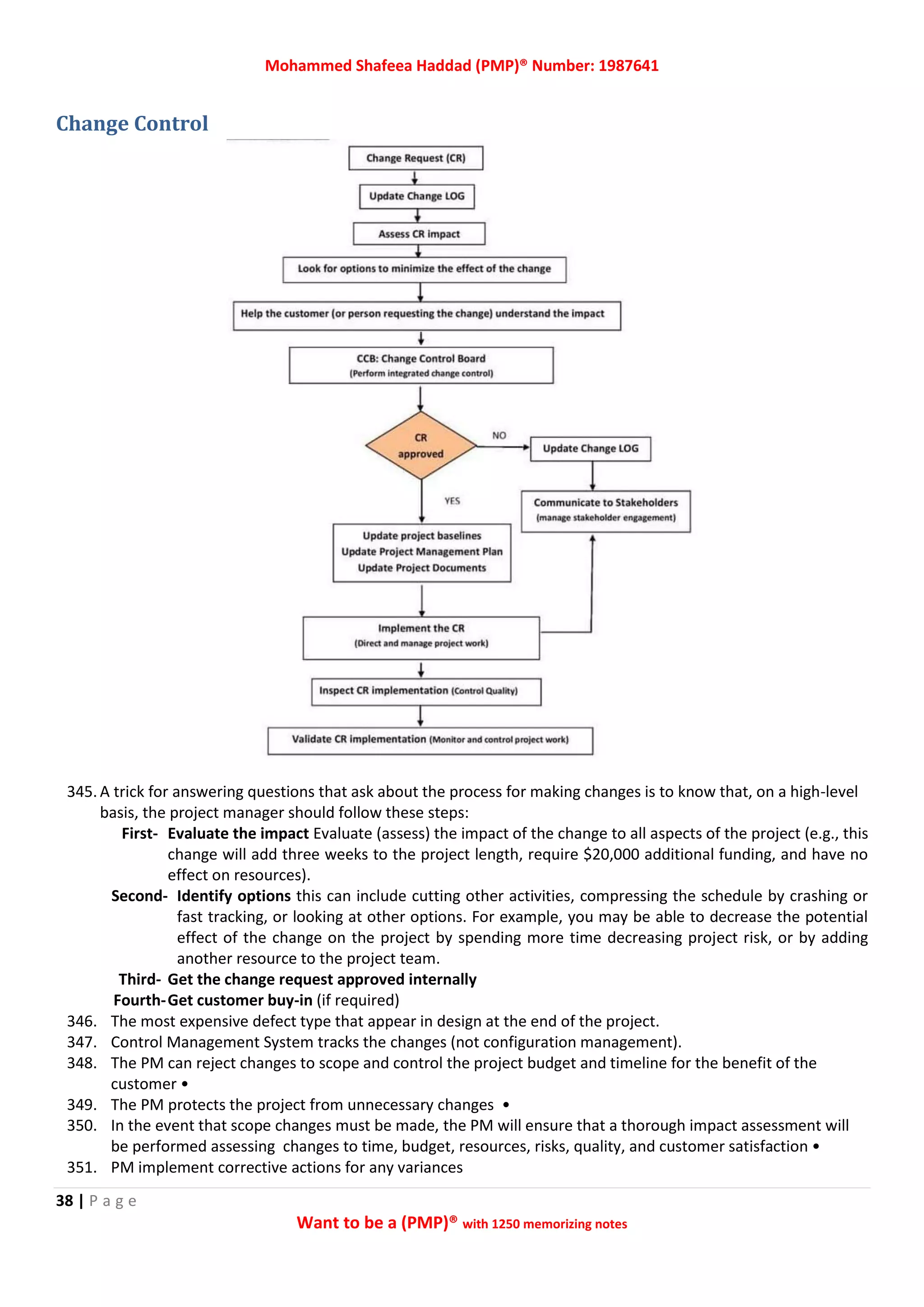 Mohammed Shafeea Haddad (PMP)® Number: 1987641
38 | P a g e
Want to be a (PMP)® with 1250 memorizing notes
Change Control
345. A trick for answering questions that ask about the process for making changes is to know that, on a high-level
basis, the project manager should follow these steps:
First- Evaluate the impact Evaluate (assess) the impact of the change to all aspects of the project (e.g., this
change will add three weeks to the project length, require $20,000 additional funding, and have no
effect on resources).
Second- Identify options this can include cutting other activities, compressing the schedule by crashing or
fast tracking, or looking at other options. For example, you may be able to decrease the potential
effect of the change on the project by spending more time decreasing project risk, or by adding
another resource to the project team.
Third- Get the change request approved internally
Fourth-Get customer buy-in (if required)
346. The most expensive defect type that appear in design at the end of the project.
347. Control Management System tracks the changes (not configuration management).
348. The PM can reject changes to scope and control the project budget and timeline for the benefit of the
customer •
349. The PM protects the project from unnecessary changes •
350. In the event that scope changes must be made, the PM will ensure that a thorough impact assessment will
be performed assessing changes to time, budget, resources, risks, quality, and customer satisfaction •
351. PM implement corrective actions for any variances
 
