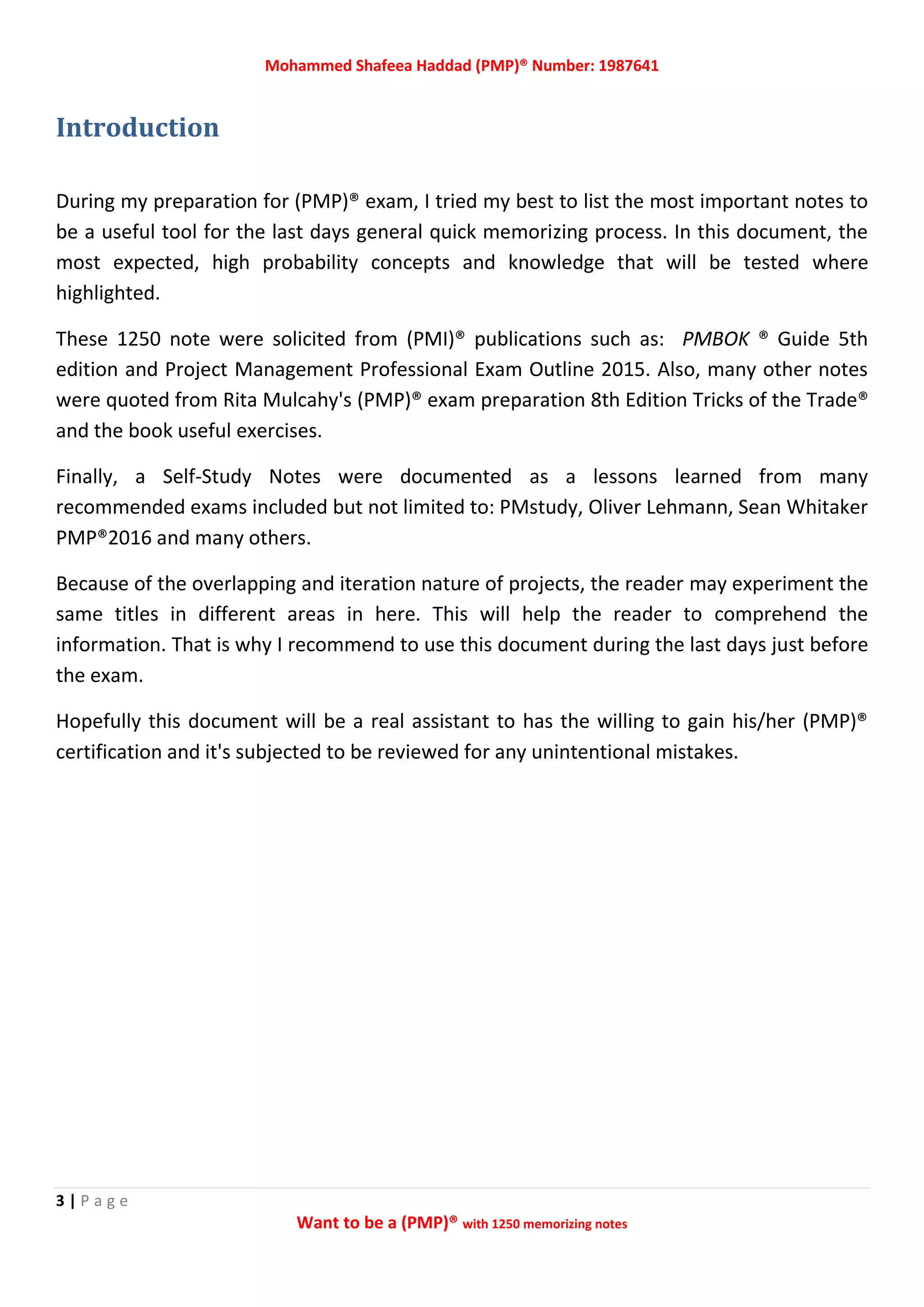 Mohammed Shafeea Haddad (PMP)® Number: 1987641
3 | P a g e
Want to be a (PMP)® with 1250 memorizing notes
Introduction
During my preparation for (PMP)® exam, I tried my best to list the most important notes to
be a useful tool for the last days general quick memorizing process. In this document, the
most expected, high probability concepts and knowledge that will be tested where
highlighted.
These 1250 note were solicited from (PMI)® publications such as: PMBOK ® Guide 5th
edition and Project Management Professional Exam Outline 2015. Also, many other notes
were quoted from Rita Mulcahy's (PMP)® exam preparation 8th Edition Tricks of the Trade®
and the book useful exercises.
Finally, a Self-Study Notes were documented as a lessons learned from many
recommended exams included but not limited to: PMstudy, Oliver Lehmann, Sean Whitaker
PMP®2016 and many others.
Because of the overlapping and iteration nature of projects, the reader may experiment the
same titles in different areas in here. This will help the reader to comprehend the
information. That is why I recommend to use this document during the last days just before
the exam.
Hopefully this document will be a real assistant to has the willing to gain his/her (PMP)®
certification and it's subjected to be reviewed for any unintentional mistakes.
 