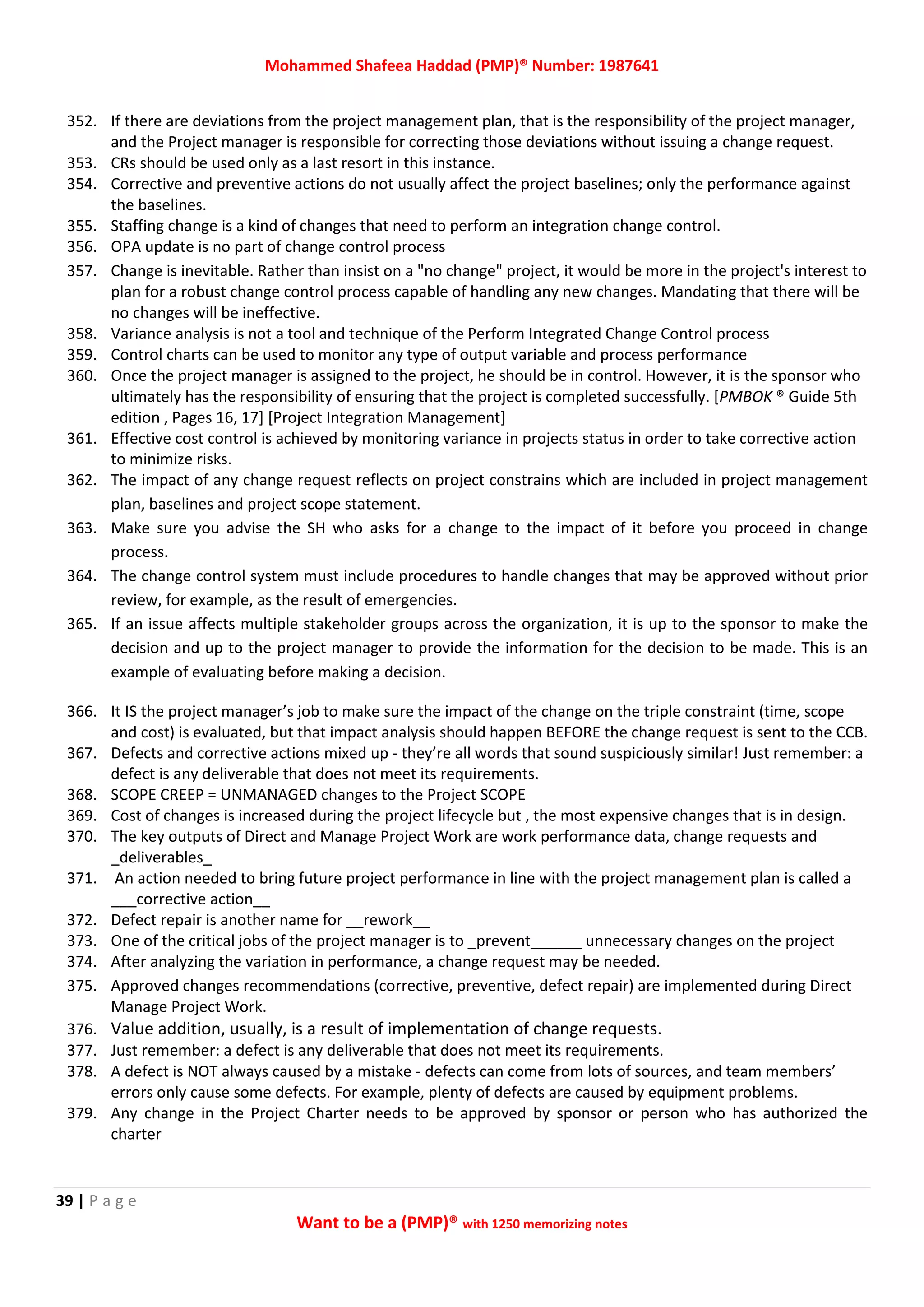Mohammed Shafeea Haddad (PMP)® Number: 1987641
39 | P a g e
Want to be a (PMP)® with 1250 memorizing notes
352. If there are deviations from the project management plan, that is the responsibility of the project manager,
and the Project manager is responsible for correcting those deviations without issuing a change request.
353. CRs should be used only as a last resort in this instance.
354. Corrective and preventive actions do not usually affect the project baselines; only the performance against
the baselines.
355. Staffing change is a kind of changes that need to perform an integration change control.
356. OPA update is no part of change control process
357. Change is inevitable. Rather than insist on a "no change" project, it would be more in the project's interest to
plan for a robust change control process capable of handling any new changes. Mandating that there will be
no changes will be ineffective.
358. Variance analysis is not a tool and technique of the Perform Integrated Change Control process
359. Control charts can be used to monitor any type of output variable and process performance
360. Once the project manager is assigned to the project, he should be in control. However, it is the sponsor who
ultimately has the responsibility of ensuring that the project is completed successfully. [PMBOK ® Guide 5th
edition , Pages 16, 17] [Project Integration Management]
361. Effective cost control is achieved by monitoring variance in projects status in order to take corrective action
to minimize risks.
362. The impact of any change request reflects on project constrains which are included in project management
plan, baselines and project scope statement.
363. Make sure you advise the SH who asks for a change to the impact of it before you proceed in change
process.
364. The change control system must include procedures to handle changes that may be approved without prior
review, for example, as the result of emergencies.
365. If an issue affects multiple stakeholder groups across the organization, it is up to the sponsor to make the
decision and up to the project manager to provide the information for the decision to be made. This is an
example of evaluating before making a decision.
366. It IS the project manager’s job to make sure the impact of the change on the triple constraint (time, scope
and cost) is evaluated, but that impact analysis should happen BEFORE the change request is sent to the CCB.
367. Defects and corrective actions mixed up - they’re all words that sound suspiciously similar! Just remember: a
defect is any deliverable that does not meet its requirements.
368. SCOPE CREEP = UNMANAGED changes to the Project SCOPE
369. Cost of changes is increased during the project lifecycle but , the most expensive changes that is in design.
370. The key outputs of Direct and Manage Project Work are work performance data, change requests and
_deliverables_
371. An action needed to bring future project performance in line with the project management plan is called a
___corrective action__
372. Defect repair is another name for __rework__
373. One of the critical jobs of the project manager is to _prevent______ unnecessary changes on the project
374. After analyzing the variation in performance, a change request may be needed.
375. Approved changes recommendations (corrective, preventive, defect repair) are implemented during Direct
Manage Project Work.
376. Value addition, usually, is a result of implementation of change requests.
377. Just remember: a defect is any deliverable that does not meet its requirements.
378. A defect is NOT always caused by a mistake - defects can come from lots of sources, and team members’
errors only cause some defects. For example, plenty of defects are caused by equipment problems.
379. Any change in the Project Charter needs to be approved by sponsor or person who has authorized the
charter
 