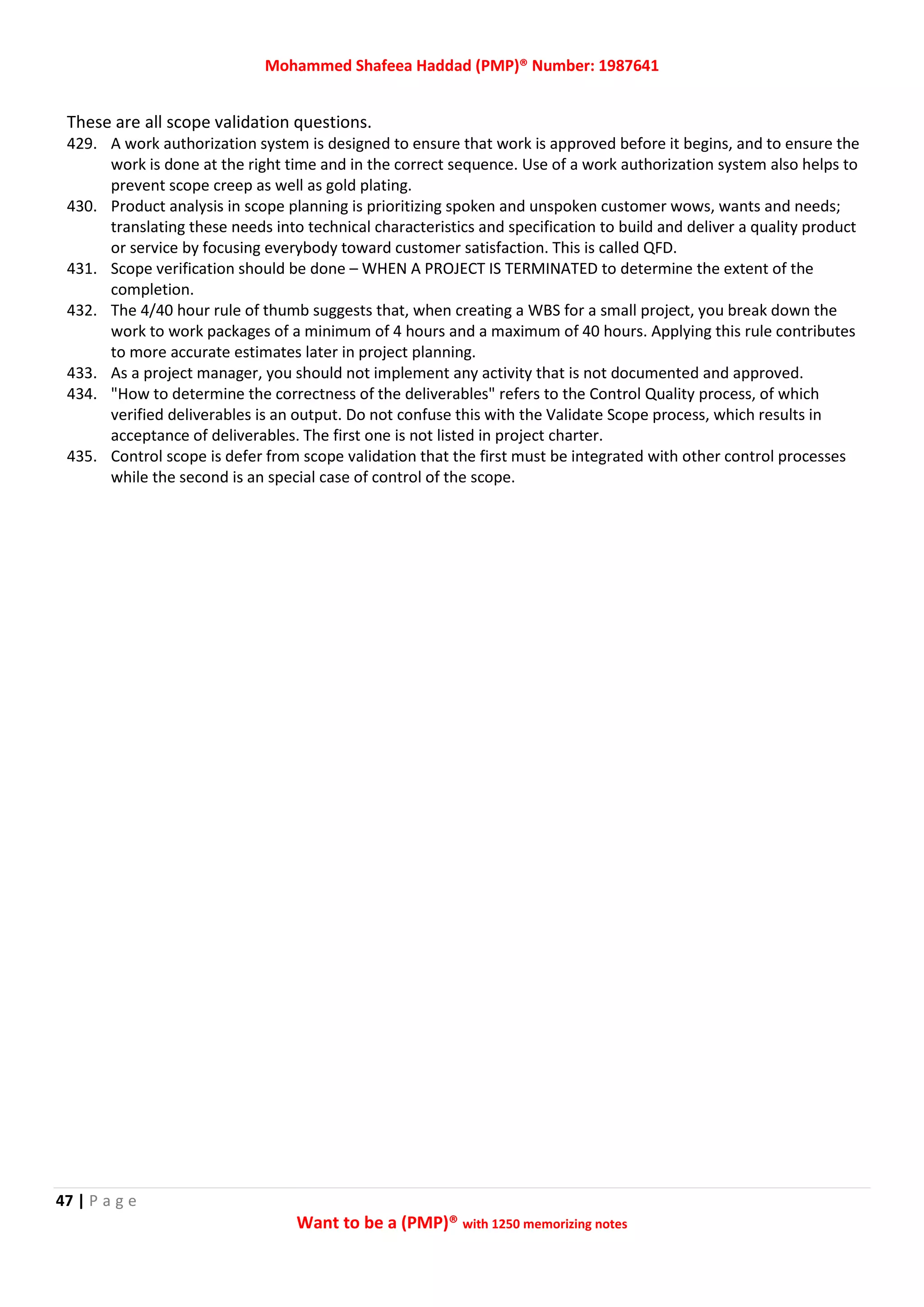 Mohammed Shafeea Haddad (PMP)® Number: 1987641
47 | P a g e
Want to be a (PMP)® with 1250 memorizing notes
These are all scope validation questions.
429. A work authorization system is designed to ensure that work is approved before it begins, and to ensure the
work is done at the right time and in the correct sequence. Use of a work authorization system also helps to
prevent scope creep as well as gold plating.
430. Product analysis in scope planning is prioritizing spoken and unspoken customer wows, wants and needs;
translating these needs into technical characteristics and specification to build and deliver a quality product
or service by focusing everybody toward customer satisfaction. This is called QFD.
431. Scope verification should be done – WHEN A PROJECT IS TERMINATED to determine the extent of the
completion.
432. The 4/40 hour rule of thumb suggests that, when creating a WBS for a small project, you break down the
work to work packages of a minimum of 4 hours and a maximum of 40 hours. Applying this rule contributes
to more accurate estimates later in project planning.
433. As a project manager, you should not implement any activity that is not documented and approved.
434. "How to determine the correctness of the deliverables" refers to the Control Quality process, of which
verified deliverables is an output. Do not confuse this with the Validate Scope process, which results in
acceptance of deliverables. The first one is not listed in project charter.
435. Control scope is defer from scope validation that the first must be integrated with other control processes
while the second is an special case of control of the scope.
 