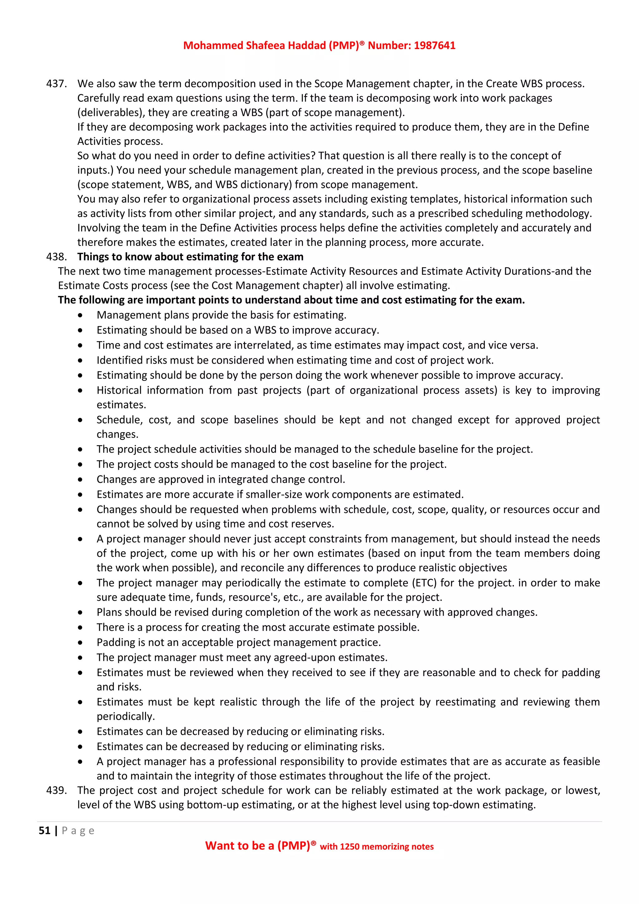Mohammed Shafeea Haddad (PMP)® Number: 1987641
51 | P a g e
Want to be a (PMP)® with 1250 memorizing notes
437. We also saw the term decomposition used in the Scope Management chapter, in the Create WBS process.
Carefully read exam questions using the term. If the team is decomposing work into work packages
(deliverables), they are creating a WBS (part of scope management).
If they are decomposing work packages into the activities required to produce them, they are in the Define
Activities process.
So what do you need in order to define activities? That question is all there really is to the concept of
inputs.) You need your schedule management plan, created in the previous process, and the scope baseline
(scope statement, WBS, and WBS dictionary) from scope management.
You may also refer to organizational process assets including existing templates, historical information such
as activity lists from other similar project, and any standards, such as a prescribed scheduling methodology.
Involving the team in the Define Activities process helps define the activities completely and accurately and
therefore makes the estimates, created later in the planning process, more accurate.
438. Things to know about estimating for the exam
The next two time management processes-Estimate Activity Resources and Estimate Activity Durations-and the
Estimate Costs process (see the Cost Management chapter) all involve estimating.
The following are important points to understand about time and cost estimating for the exam.
 Management plans provide the basis for estimating.
 Estimating should be based on a WBS to improve accuracy.
 Time and cost estimates are interrelated, as time estimates may impact cost, and vice versa.
 Identified risks must be considered when estimating time and cost of project work.
 Estimating should be done by the person doing the work whenever possible to improve accuracy.
 Historical information from past projects (part of organizational process assets) is key to improving
estimates.
 Schedule, cost, and scope baselines should be kept and not changed except for approved project
changes.
 The project schedule activities should be managed to the schedule baseline for the project.
 The project costs should be managed to the cost baseline for the project.
 Changes are approved in integrated change control.
 Estimates are more accurate if smaller-size work components are estimated.
 Changes should be requested when problems with schedule, cost, scope, quality, or resources occur and
cannot be solved by using time and cost reserves.
 A project manager should never just accept constraints from management, but should instead the needs
of the project, come up with his or her own estimates (based on input from the team members doing
the work when possible), and reconcile any differences to produce realistic objectives
 The project manager may periodically the estimate to complete (ETC) for the project. in order to make
sure adequate time, funds, resource's, etc., are available for the project.
 Plans should be revised during completion of the work as necessary with approved changes.
 There is a process for creating the most accurate estimate possible.
 Padding is not an acceptable project management practice.
 The project manager must meet any agreed-upon estimates.
 Estimates must be reviewed when they received to see if they are reasonable and to check for padding
and risks.
 Estimates must be kept realistic through the life of the project by reestimating and reviewing them
periodically.
 Estimates can be decreased by reducing or eliminating risks.
 Estimates can be decreased by reducing or eliminating risks.
 A project manager has a professional responsibility to provide estimates that are as accurate as feasible
and to maintain the integrity of those estimates throughout the life of the project.
439. The project cost and project schedule for work can be reliably estimated at the work package, or lowest,
level of the WBS using bottom-up estimating, or at the highest level using top-down estimating.
 