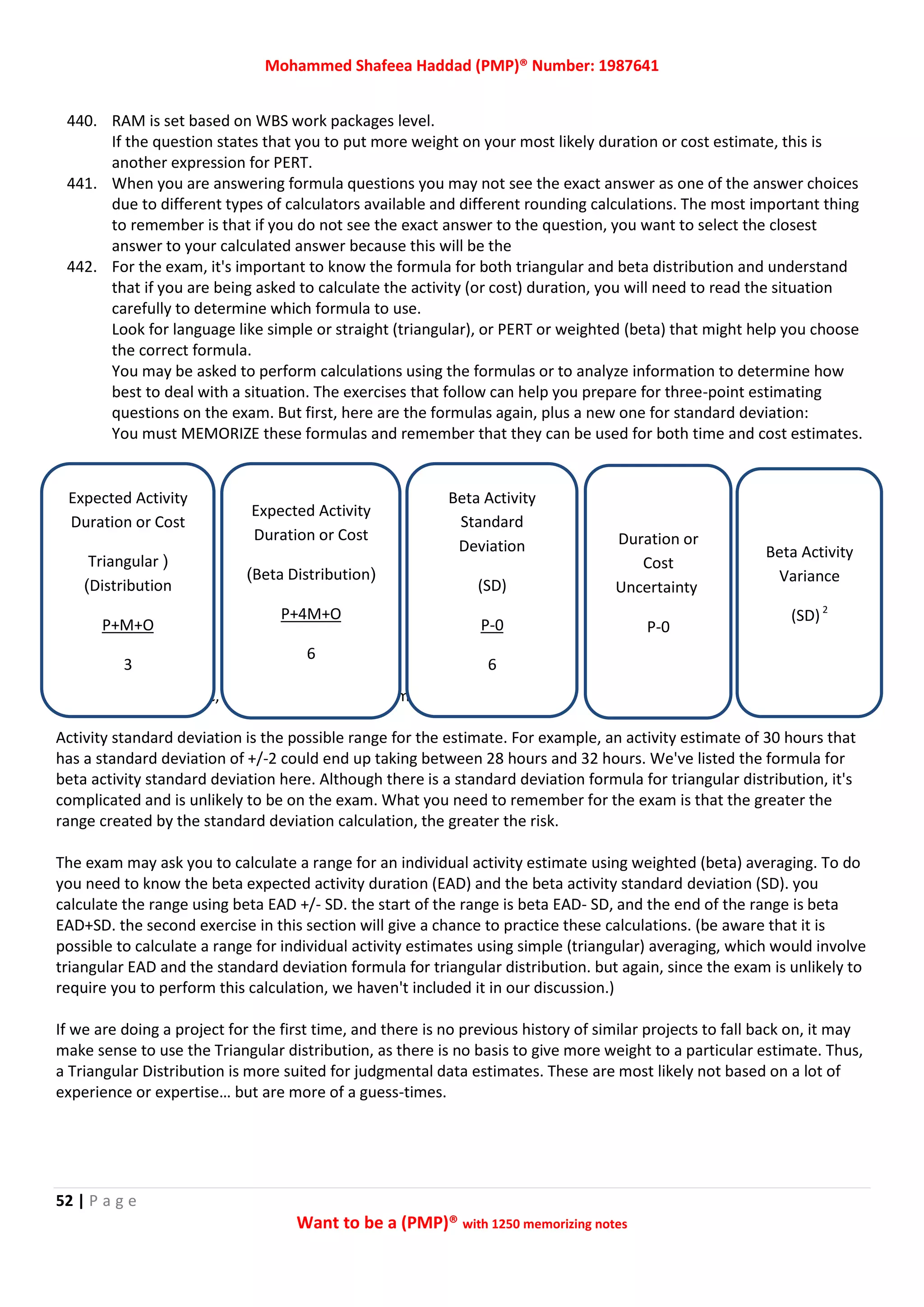 Mohammed Shafeea Haddad (PMP)® Number: 1987641
52 | P a g e
Want to be a (PMP)® with 1250 memorizing notes
440. RAM is set based on WBS work packages level.
If the question states that you to put more weight on your most likely duration or cost estimate, this is
another expression for PERT.
441. When you are answering formula questions you may not see the exact answer as one of the answer choices
due to different types of calculators available and different rounding calculations. The most important thing
to remember is that if you do not see the exact answer to the question, you want to select the closest
answer to your calculated answer because this will be the
442. For the exam, it's important to know the formula for both triangular and beta distribution and understand
that if you are being asked to calculate the activity (or cost) duration, you will need to read the situation
carefully to determine which formula to use.
Look for language like simple or straight (triangular), or PERT or weighted (beta) that might help you choose
the correct formula.
You may be asked to perform calculations using the formulas or to analyze information to determine how
best to deal with a situation. The exercises that follow can help you prepare for three-point estimating
questions on the exam. But first, here are the formulas again, plus a new one for standard deviation:
You must MEMORIZE these formulas and remember that they can be used for both time and cost estimates.
Legend: P = Pessimistic, M = Most Likely, 0 = Optimistic
Activity standard deviation is the possible range for the estimate. For example, an activity estimate of 30 hours that
has a standard deviation of +/-2 could end up taking between 28 hours and 32 hours. We've listed the formula for
beta activity standard deviation here. Although there is a standard deviation formula for triangular distribution, it's
complicated and is unlikely to be on the exam. What you need to remember for the exam is that the greater the
range created by the standard deviation calculation, the greater the risk.
The exam may ask you to calculate a range for an individual activity estimate using weighted (beta) averaging. To do
you need to know the beta expected activity duration (EAD) and the beta activity standard deviation (SD). you
calculate the range using beta EAD +/- SD. the start of the range is beta EAD- SD, and the end of the range is beta
EAD+SD. the second exercise in this section will give a chance to practice these calculations. (be aware that it is
possible to calculate a range for individual activity estimates using simple (triangular) averaging, which would involve
triangular EAD and the standard deviation formula for triangular distribution. but again, since the exam is unlikely to
require you to perform this calculation, we haven't included it in our discussion.)
If we are doing a project for the first time, and there is no previous history of similar projects to fall back on, it may
make sense to use the Triangular distribution, as there is no basis to give more weight to a particular estimate. Thus,
a Triangular Distribution is more suited for judgmental data estimates. These are most likely not based on a lot of
experience or expertise… but are more of a guess-times.
Expected Activity
Duration or Cost
(Triangular
Distribution)
P+M+O
3
Expected Activity
Duration or Cost
(Beta Distribution)
P+4M+O
6
Beta Activity
Standard
Deviation
(SD)
0-P
6
Duration or
Cost
Uncertainty
P-0
Beta Activity
Variance
(SD)2
 