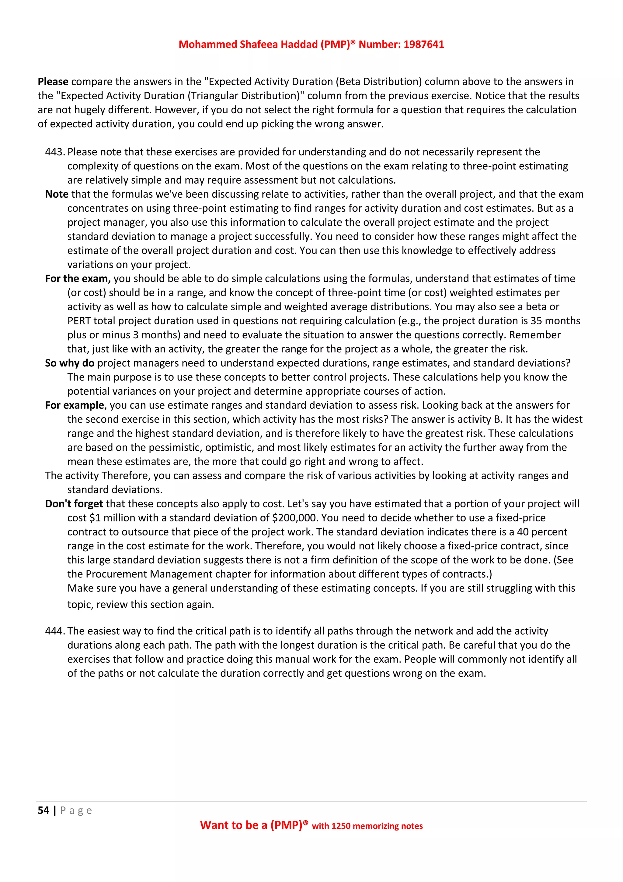 Mohammed Shafeea Haddad (PMP)® Number: 1987641
54 | P a g e
Want to be a (PMP)® with 1250 memorizing notes
Please compare the answers in the "Expected Activity Duration (Beta Distribution) column above to the answers in
the "Expected Activity Duration (Triangular Distribution)" column from the previous exercise. Notice that the results
are not hugely different. However, if you do not select the right formula for a question that requires the calculation
of expected activity duration, you could end up picking the wrong answer.
443. Please note that these exercises are provided for understanding and do not necessarily represent the
complexity of questions on the exam. Most of the questions on the exam relating to three-point estimating
are relatively simple and may require assessment but not calculations.
Note that the formulas we've been discussing relate to activities, rather than the overall project, and that the exam
concentrates on using three-point estimating to find ranges for activity duration and cost estimates. But as a
project manager, you also use this information to calculate the overall project estimate and the project
standard deviation to manage a project successfully. You need to consider how these ranges might affect the
estimate of the overall project duration and cost. You can then use this knowledge to effectively address
variations on your project.
For the exam, you should be able to do simple calculations using the formulas, understand that estimates of time
(or cost) should be in a range, and know the concept of three-point time (or cost) weighted estimates per
activity as well as how to calculate simple and weighted average distributions. You may also see a beta or
PERT total project duration used in questions not requiring calculation (e.g., the project duration is 35 months
plus or minus 3 months) and need to evaluate the situation to answer the questions correctly. Remember
that, just like with an activity, the greater the range for the project as a whole, the greater the risk.
So why do project managers need to understand expected durations, range estimates, and standard deviations?
The main purpose is to use these concepts to better control projects. These calculations help you know the
potential variances on your project and determine appropriate courses of action.
For example, you can use estimate ranges and standard deviation to assess risk. Looking back at the answers for
the second exercise in this section, which activity has the most risks? The answer is activity B. It has the widest
range and the highest standard deviation, and is therefore likely to have the greatest risk. These calculations
are based on the pessimistic, optimistic, and most likely estimates for an activity the further away from the
mean these estimates are, the more that could go right and wrong to affect.
The activity Therefore, you can assess and compare the risk of various activities by looking at activity ranges and
standard deviations.
Don't forget that these concepts also apply to cost. Let's say you have estimated that a portion of your project will
cost $1 million with a standard deviation of $200,000. You need to decide whether to use a fixed-price
contract to outsource that piece of the project work. The standard deviation indicates there is a 40 percent
range in the cost estimate for the work. Therefore, you would not likely choose a fixed-price contract, since
this large standard deviation suggests there is not a firm definition of the scope of the work to be done. (See
the Procurement Management chapter for information about different types of contracts.)
Make sure you have a general understanding of these estimating concepts. If you are still struggling with this
topic, review this section again.
444. The easiest way to find the critical path is to identify all paths through the network and add the activity
durations along each path. The path with the longest duration is the critical path. Be careful that you do the
exercises that follow and practice doing this manual work for the exam. People will commonly not identify all
of the paths or not calculate the duration correctly and get questions wrong on the exam.
 