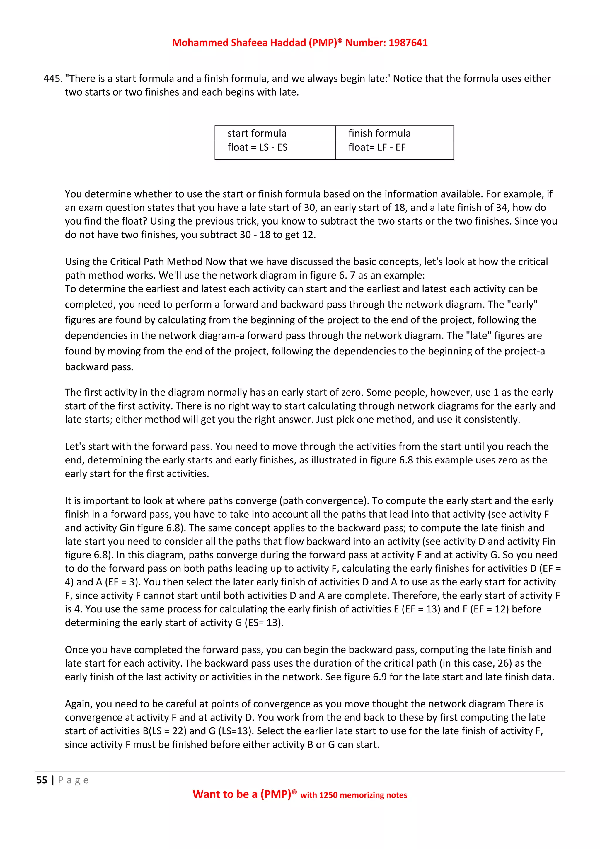 Mohammed Shafeea Haddad (PMP)® Number: 1987641
55 | P a g e
Want to be a (PMP)® with 1250 memorizing notes
445. "There is a start formula and a finish formula, and we always begin late:' Notice that the formula uses either
two starts or two finishes and each begins with late.
start formula finish formula
float = LS - ES float= LF - EF
You determine whether to use the start or finish formula based on the information available. For example, if
an exam question states that you have a late start of 30, an early start of 18, and a late finish of 34, how do
you find the float? Using the previous trick, you know to subtract the two starts or the two finishes. Since you
do not have two finishes, you subtract 30 - 18 to get 12.
Using the Critical Path Method Now that we have discussed the basic concepts, let's look at how the critical
path method works. We'll use the network diagram in figure 6. 7 as an example:
To determine the earliest and latest each activity can start and the earliest and latest each activity can be
completed, you need to perform a forward and backward pass through the network diagram. The "early"
figures are found by calculating from the beginning of the project to the end of the project, following the
dependencies in the network diagram-a forward pass through the network diagram. The "late" figures are
found by moving from the end of the project, following the dependencies to the beginning of the project-a
backward pass.
The first activity in the diagram normally has an early start of zero. Some people, however, use 1 as the early
start of the first activity. There is no right way to start calculating through network diagrams for the early and
late starts; either method will get you the right answer. Just pick one method, and use it consistently.
Let's start with the forward pass. You need to move through the activities from the start until you reach the
end, determining the early starts and early finishes, as illustrated in figure 6.8 this example uses zero as the
early start for the first activities.
It is important to look at where paths converge (path convergence). To compute the early start and the early
finish in a forward pass, you have to take into account all the paths that lead into that activity (see activity F
and activity Gin figure 6.8). The same concept applies to the backward pass; to compute the late finish and
late start you need to consider all the paths that flow backward into an activity (see activity D and activity Fin
figure 6.8). In this diagram, paths converge during the forward pass at activity F and at activity G. So you need
to do the forward pass on both paths leading up to activity F, calculating the early finishes for activities D (EF =
4) and A (EF = 3). You then select the later early finish of activities D and A to use as the early start for activity
F, since activity F cannot start until both activities D and A are complete. Therefore, the early start of activity F
is 4. You use the same process for calculating the early finish of activities E (EF = 13) and F (EF = 12) before
determining the early start of activity G (ES= 13).
Once you have completed the forward pass, you can begin the backward pass, computing the late finish and
late start for each activity. The backward pass uses the duration of the critical path (in this case, 26) as the
early finish of the last activity or activities in the network. See figure 6.9 for the late start and late finish data.
Again, you need to be careful at points of convergence as you move thought the network diagram There is
convergence at activity F and at activity D. You work from the end back to these by first computing the late
start of activities B(LS = 22) and G (LS=13). Select the earlier late start to use for the late finish of activity F,
since activity F must be finished before either activity B or G can start.
 
