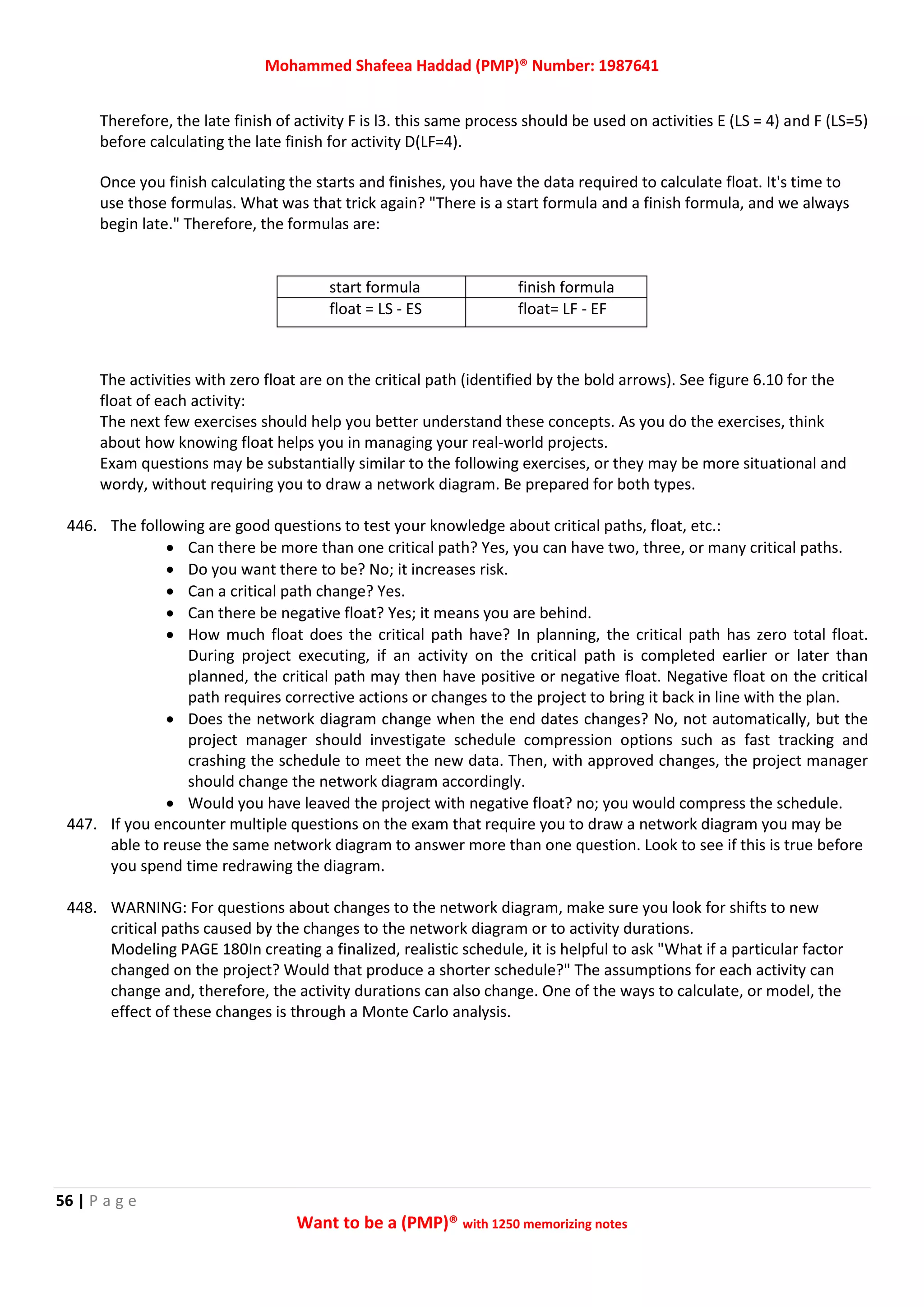 Mohammed Shafeea Haddad (PMP)® Number: 1987641
56 | P a g e
Want to be a (PMP)® with 1250 memorizing notes
Therefore, the late finish of activity F is l3. this same process should be used on activities E (LS = 4) and F (LS=5)
before calculating the late finish for activity D(LF=4).
Once you finish calculating the starts and finishes, you have the data required to calculate float. It's time to
use those formulas. What was that trick again? "There is a start formula and a finish formula, and we always
begin late." Therefore, the formulas are:
start formula finish formula
float = LS - ES float= LF - EF
The activities with zero float are on the critical path (identified by the bold arrows). See figure 6.10 for the
float of each activity:
The next few exercises should help you better understand these concepts. As you do the exercises, think
about how knowing float helps you in managing your real-world projects.
Exam questions may be substantially similar to the following exercises, or they may be more situational and
wordy, without requiring you to draw a network diagram. Be prepared for both types.
446. The following are good questions to test your knowledge about critical paths, float, etc.:
 Can there be more than one critical path? Yes, you can have two, three, or many critical paths.
 Do you want there to be? No; it increases risk.
 Can a critical path change? Yes.
 Can there be negative float? Yes; it means you are behind.
 How much float does the critical path have? In planning, the critical path has zero total float.
During project executing, if an activity on the critical path is completed earlier or later than
planned, the critical path may then have positive or negative float. Negative float on the critical
path requires corrective actions or changes to the project to bring it back in line with the plan.
 Does the network diagram change when the end dates changes? No, not automatically, but the
project manager should investigate schedule compression options such as fast tracking and
crashing the schedule to meet the new data. Then, with approved changes, the project manager
should change the network diagram accordingly.
 Would you have leaved the project with negative float? no; you would compress the schedule.
447. If you encounter multiple questions on the exam that require you to draw a network diagram you may be
able to reuse the same network diagram to answer more than one question. Look to see if this is true before
you spend time redrawing the diagram.
448. WARNING: For questions about changes to the network diagram, make sure you look for shifts to new
critical paths caused by the changes to the network diagram or to activity durations.
Modeling PAGE 180In creating a finalized, realistic schedule, it is helpful to ask "What if a particular factor
changed on the project? Would that produce a shorter schedule?" The assumptions for each activity can
change and, therefore, the activity durations can also change. One of the ways to calculate, or model, the
effect of these changes is through a Monte Carlo analysis.
 