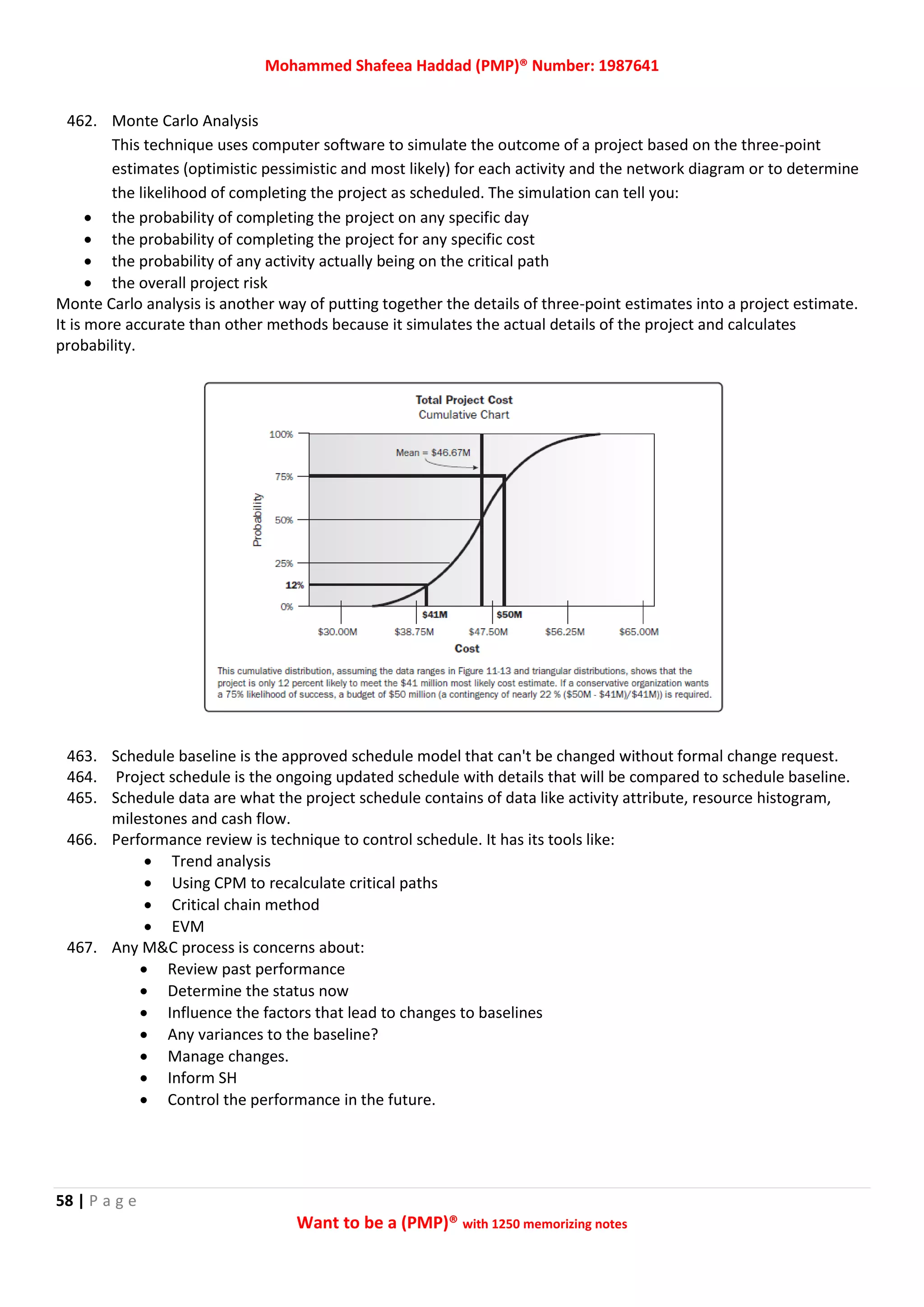 Mohammed Shafeea Haddad (PMP)® Number: 1987641
58 | P a g e
Want to be a (PMP)® with 1250 memorizing notes
462. Monte Carlo Analysis
This technique uses computer software to simulate the outcome of a project based on the three-point
estimates (optimistic pessimistic and most likely) for each activity and the network diagram or to determine
the likelihood of completing the project as scheduled. The simulation can tell you:
 the probability of completing the project on any specific day
 the probability of completing the project for any specific cost
 the probability of any activity actually being on the critical path
 the overall project risk
Monte Carlo analysis is another way of putting together the details of three-point estimates into a project estimate.
It is more accurate than other methods because it simulates the actual details of the project and calculates
probability.
463. Schedule baseline is the approved schedule model that can't be changed without formal change request.
464. Project schedule is the ongoing updated schedule with details that will be compared to schedule baseline.
465. Schedule data are what the project schedule contains of data like activity attribute, resource histogram,
milestones and cash flow.
466. Performance review is technique to control schedule. It has its tools like:
 Trend analysis
 Using CPM to recalculate critical paths
 Critical chain method
 EVM
467. Any M&C process is concerns about:
 Review past performance
 Determine the status now
 Influence the factors that lead to changes to baselines
 Any variances to the baseline?
 Manage changes.
 Inform SH
 Control the performance in the future.
 