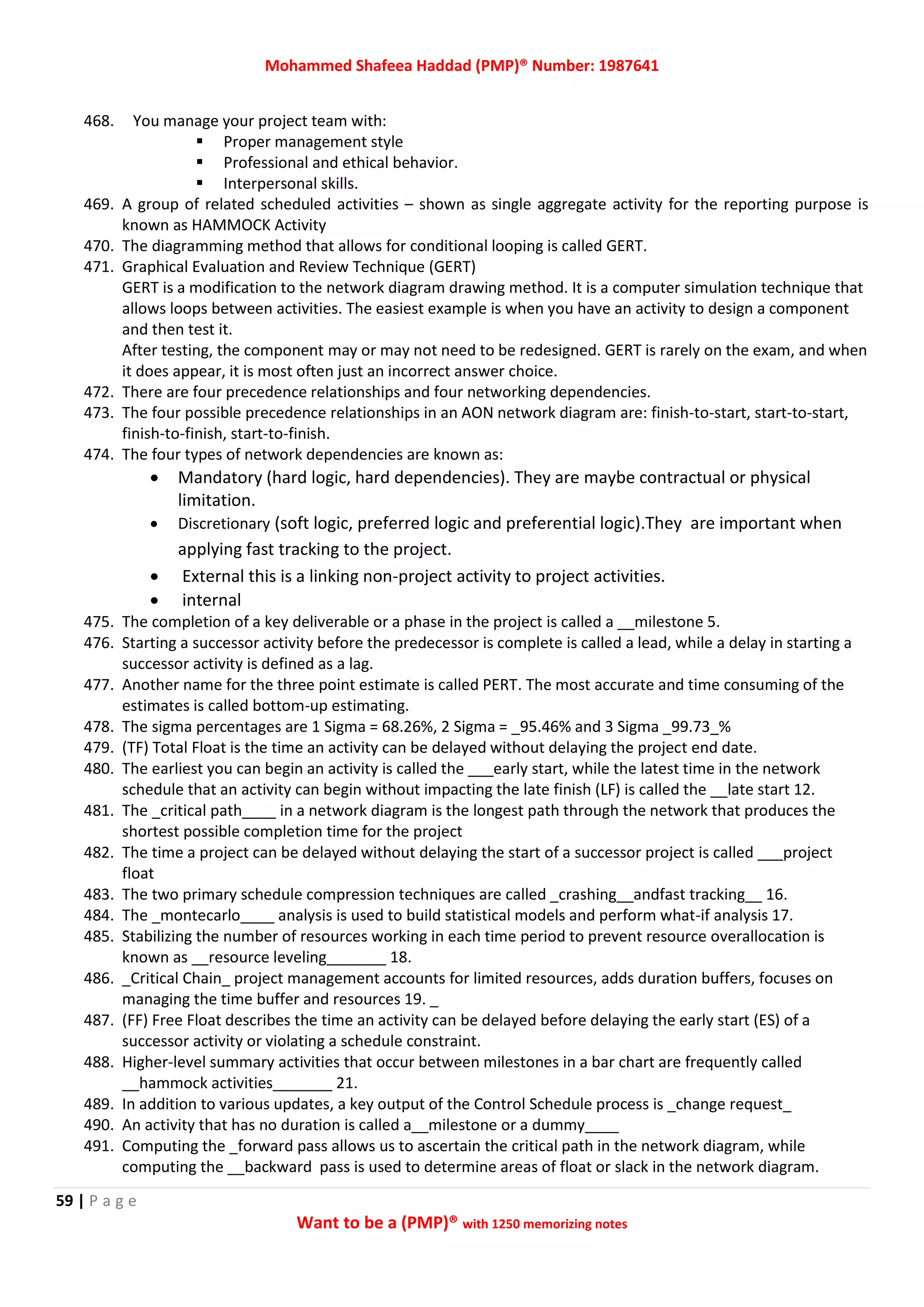 Mohammed Shafeea Haddad (PMP)® Number: 1987641
59 | P a g e
Want to be a (PMP)® with 1250 memorizing notes
468. You manage your project team with:
 Proper management style
 Professional and ethical behavior.
 Interpersonal skills.
469. A group of related scheduled activities – shown as single aggregate activity for the reporting purpose is
known as HAMMOCK Activity
470. The diagramming method that allows for conditional looping is called GERT.
471. Graphical Evaluation and Review Technique (GERT)
GERT is a modification to the network diagram drawing method. It is a computer simulation technique that
allows loops between activities. The easiest example is when you have an activity to design a component
and then test it.
After testing, the component may or may not need to be redesigned. GERT is rarely on the exam, and when
it does appear, it is most often just an incorrect answer choice.
472. There are four precedence relationships and four networking dependencies.
473. The four possible precedence relationships in an AON network diagram are: finish-to-start, start-to-start,
finish-to-finish, start-to-finish.
474. The four types of network dependencies are known as:
 Mandatory (hard logic, hard dependencies). They are maybe contractual or physical
limitation.
 Discretionary (soft logic, preferred logic and preferential logic).They are important when
applying fast tracking to the project.
 External this is a linking non-project activity to project activities.
 internal
475. The completion of a key deliverable or a phase in the project is called a __milestone 5.
476. Starting a successor activity before the predecessor is complete is called a lead, while a delay in starting a
successor activity is defined as a lag.
477. Another name for the three point estimate is called PERT. The most accurate and time consuming of the
estimates is called bottom-up estimating.
478. The sigma percentages are 1 Sigma = 68.26%, 2 Sigma = _95.46% and 3 Sigma _99.73_%
479. (TF) Total Float is the time an activity can be delayed without delaying the project end date.
480. The earliest you can begin an activity is called the ___early start, while the latest time in the network
schedule that an activity can begin without impacting the late finish (LF) is called the __late start 12.
481. The _critical path____ in a network diagram is the longest path through the network that produces the
shortest possible completion time for the project
482. The time a project can be delayed without delaying the start of a successor project is called ___project
float
483. The two primary schedule compression techniques are called _crashing__andfast tracking__ 16.
484. The _montecarlo____ analysis is used to build statistical models and perform what-if analysis 17.
485. Stabilizing the number of resources working in each time period to prevent resource overallocation is
known as __resource leveling_______ 18.
486. _Critical Chain_ project management accounts for limited resources, adds duration buffers, focuses on
managing the time buffer and resources 19. _
487. (FF) Free Float describes the time an activity can be delayed before delaying the early start (ES) of a
successor activity or violating a schedule constraint.
488. Higher-level summary activities that occur between milestones in a bar chart are frequently called
__hammock activities_______ 21.
489. In addition to various updates, a key output of the Control Schedule process is _change request_
490. An activity that has no duration is called a__milestone or a dummy____
491. Computing the _forward pass allows us to ascertain the critical path in the network diagram, while
computing the __backward pass is used to determine areas of float or slack in the network diagram.
 