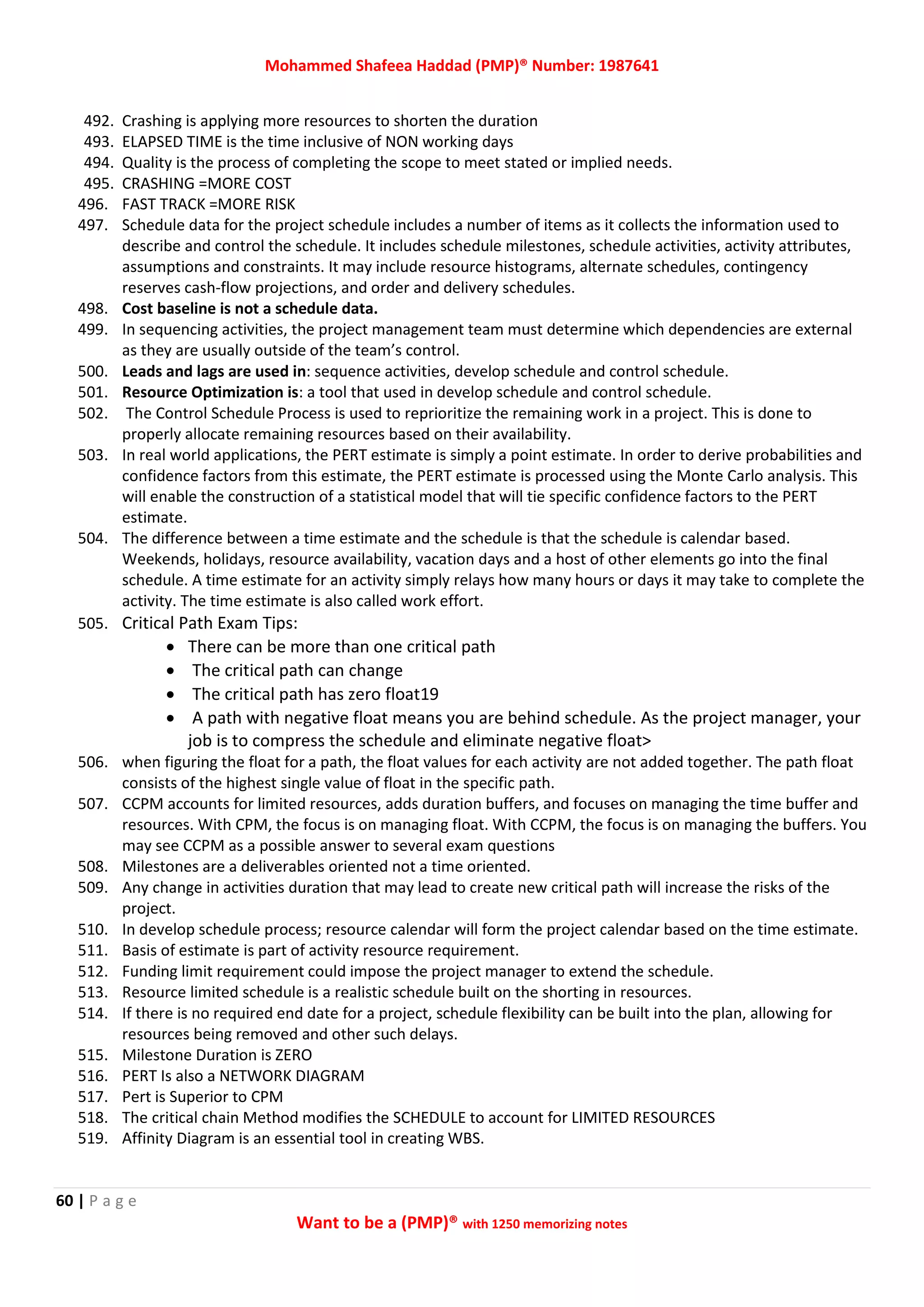 Mohammed Shafeea Haddad (PMP)® Number: 1987641
60 | P a g e
Want to be a (PMP)® with 1250 memorizing notes
492. Crashing is applying more resources to shorten the duration
493. ELAPSED TIME is the time inclusive of NON working days
494. Quality is the process of completing the scope to meet stated or implied needs.
495. CRASHING =MORE COST
496. FAST TRACK =MORE RISK
497. Schedule data for the project schedule includes a number of items as it collects the information used to
describe and control the schedule. It includes schedule milestones, schedule activities, activity attributes,
assumptions and constraints. It may include resource histograms, alternate schedules, contingency
reserves cash-flow projections, and order and delivery schedules.
498. Cost baseline is not a schedule data.
499. In sequencing activities, the project management team must determine which dependencies are external
as they are usually outside of the team’s control.
500. Leads and lags are used in: sequence activities, develop schedule and control schedule.
501. Resource Optimization is: a tool that used in develop schedule and control schedule.
502. The Control Schedule Process is used to reprioritize the remaining work in a project. This is done to
properly allocate remaining resources based on their availability.
503. In real world applications, the PERT estimate is simply a point estimate. In order to derive probabilities and
confidence factors from this estimate, the PERT estimate is processed using the Monte Carlo analysis. This
will enable the construction of a statistical model that will tie specific confidence factors to the PERT
estimate.
504. The difference between a time estimate and the schedule is that the schedule is calendar based.
Weekends, holidays, resource availability, vacation days and a host of other elements go into the final
schedule. A time estimate for an activity simply relays how many hours or days it may take to complete the
activity. The time estimate is also called work effort.
505. Critical Path Exam Tips:
 There can be more than one critical path
 The critical path can change
 The critical path has zero float19
 A path with negative float means you are behind schedule. As the project manager, your
job is to compress the schedule and eliminate negative float>
506. when figuring the float for a path, the float values for each activity are not added together. The path float
consists of the highest single value of float in the specific path.
507. CCPM accounts for limited resources, adds duration buffers, and focuses on managing the time buffer and
resources. With CPM, the focus is on managing float. With CCPM, the focus is on managing the buffers. You
may see CCPM as a possible answer to several exam questions
508. Milestones are a deliverables oriented not a time oriented.
509. Any change in activities duration that may lead to create new critical path will increase the risks of the
project.
510. In develop schedule process; resource calendar will form the project calendar based on the time estimate.
511. Basis of estimate is part of activity resource requirement.
512. Funding limit requirement could impose the project manager to extend the schedule.
513. Resource limited schedule is a realistic schedule built on the shorting in resources.
514. If there is no required end date for a project, schedule flexibility can be built into the plan, allowing for
resources being removed and other such delays.
515. Milestone Duration is ZERO
516. PERT Is also a NETWORK DIAGRAM
517. Pert is Superior to CPM
518. The critical chain Method modifies the SCHEDULE to account for LIMITED RESOURCES
519. Affinity Diagram is an essential tool in creating WBS.
 