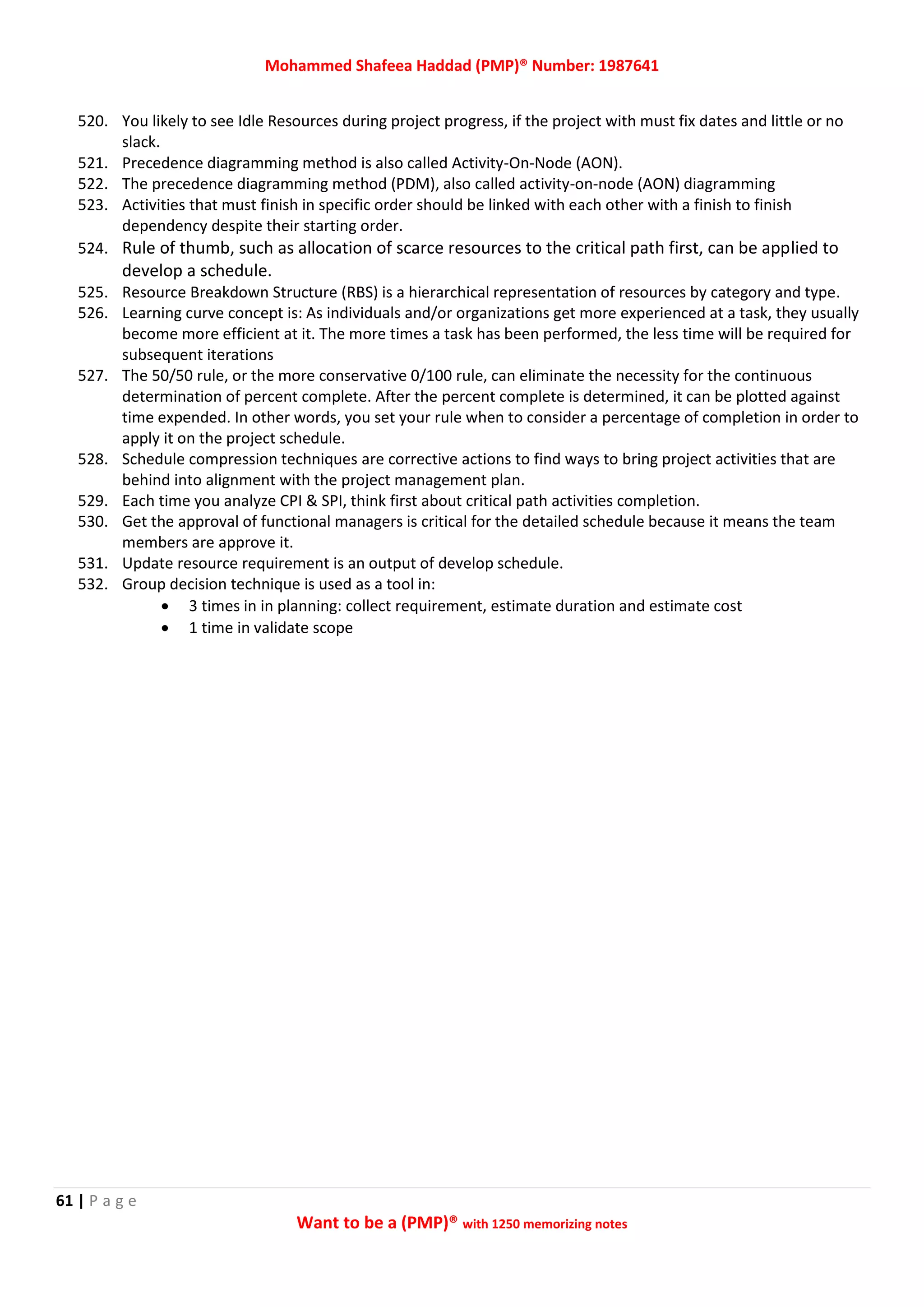 Mohammed Shafeea Haddad (PMP)® Number: 1987641
61 | P a g e
Want to be a (PMP)® with 1250 memorizing notes
520. You likely to see Idle Resources during project progress, if the project with must fix dates and little or no
slack.
521. Precedence diagramming method is also called Activity-On-Node (AON).
522. The precedence diagramming method (PDM), also called activity-on-node (AON) diagramming
523. Activities that must finish in specific order should be linked with each other with a finish to finish
dependency despite their starting order.
524. Rule of thumb, such as allocation of scarce resources to the critical path first, can be applied to
develop a schedule.
525. Resource Breakdown Structure (RBS) is a hierarchical representation of resources by category and type.
526. Learning curve concept is: As individuals and/or organizations get more experienced at a task, they usually
become more efficient at it. The more times a task has been performed, the less time will be required for
subsequent iterations
527. The 50/50 rule, or the more conservative 0/100 rule, can eliminate the necessity for the continuous
determination of percent complete. After the percent complete is determined, it can be plotted against
time expended. In other words, you set your rule when to consider a percentage of completion in order to
apply it on the project schedule.
528. Schedule compression techniques are corrective actions to find ways to bring project activities that are
behind into alignment with the project management plan.
529. Each time you analyze CPI & SPI, think first about critical path activities completion.
530. Get the approval of functional managers is critical for the detailed schedule because it means the team
members are approve it.
531. Update resource requirement is an output of develop schedule.
532. Group decision technique is used as a tool in:
 3 times in in planning: collect requirement, estimate duration and estimate cost
 1 time in validate scope
 