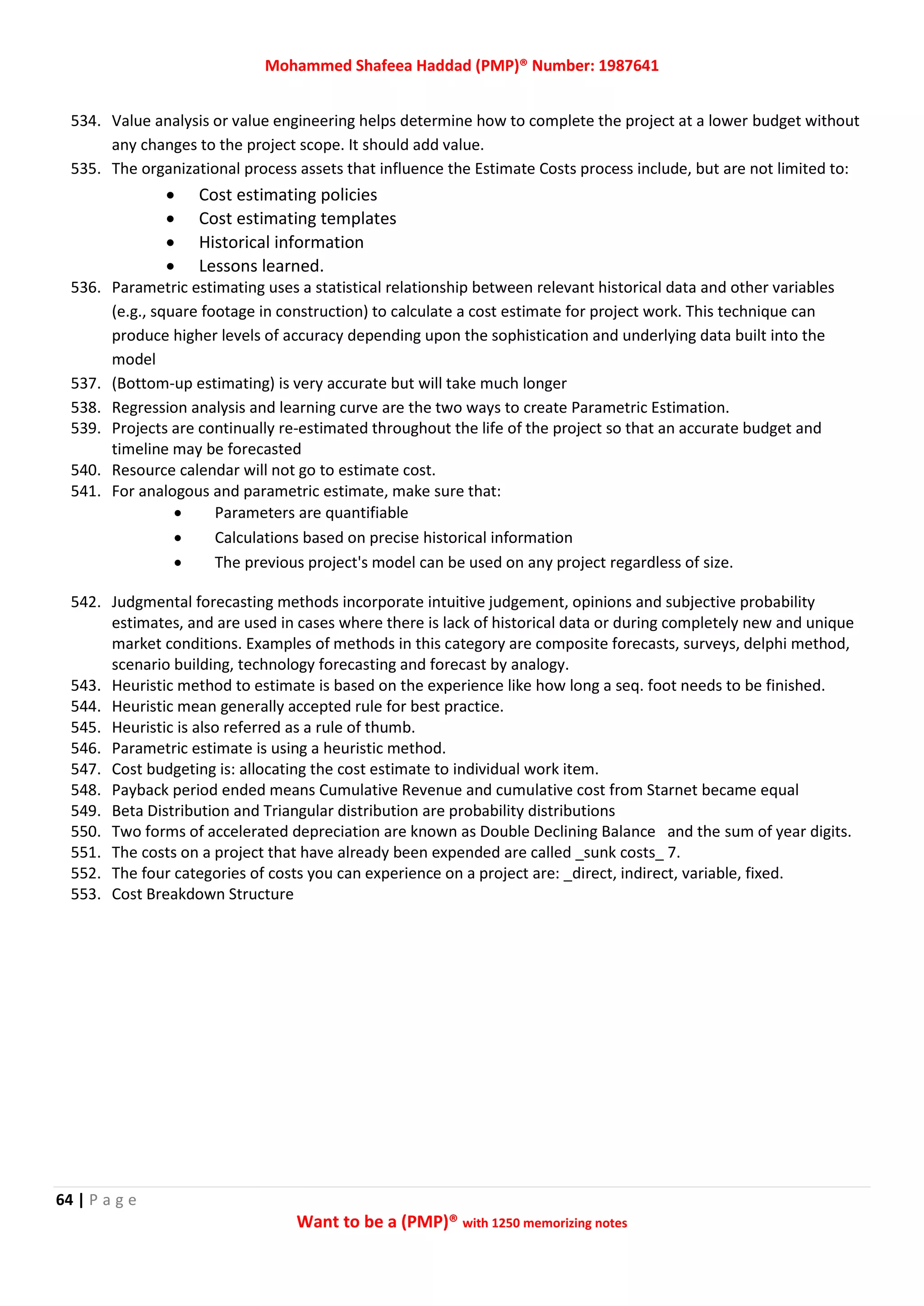 Mohammed Shafeea Haddad (PMP)® Number: 1987641
64 | P a g e
Want to be a (PMP)® with 1250 memorizing notes
534. Value analysis or value engineering helps determine how to complete the project at a lower budget without
any changes to the project scope. It should add value.
535. The organizational process assets that influence the Estimate Costs process include, but are not limited to:
 Cost estimating policies
 Cost estimating templates
 Historical information
 Lessons learned.
536. Parametric estimating uses a statistical relationship between relevant historical data and other variables
(e.g., square footage in construction) to calculate a cost estimate for project work. This technique can
produce higher levels of accuracy depending upon the sophistication and underlying data built into the
model
537. (Bottom-up estimating) is very accurate but will take much longer
538. Regression analysis and learning curve are the two ways to create Parametric Estimation.
539. Projects are continually re-estimated throughout the life of the project so that an accurate budget and
timeline may be forecasted
540. Resource calendar will not go to estimate cost.
541. For analogous and parametric estimate, make sure that:
 Parameters are quantifiable
 Calculations based on precise historical information
 The previous project's model can be used on any project regardless of size.
542. Judgmental forecasting methods incorporate intuitive judgement, opinions and subjective probability
estimates, and are used in cases where there is lack of historical data or during completely new and unique
market conditions. Examples of methods in this category are composite forecasts, surveys, delphi method,
scenario building, technology forecasting and forecast by analogy.
543. Heuristic method to estimate is based on the experience like how long a seq. foot needs to be finished.
544. Heuristic mean generally accepted rule for best practice.
545. Heuristic is also referred as a rule of thumb.
546. Parametric estimate is using a heuristic method.
547. Cost budgeting is: allocating the cost estimate to individual work item.
548. Payback period ended means Cumulative Revenue and cumulative cost from Starnet became equal
549. Beta Distribution and Triangular distribution are probability distributions
550. Two forms of accelerated depreciation are known as Double Declining Balance and the sum of year digits.
551. The costs on a project that have already been expended are called _sunk costs_ 7.
552. The four categories of costs you can experience on a project are: _direct, indirect, variable, fixed.
553. Cost Breakdown Structure
 