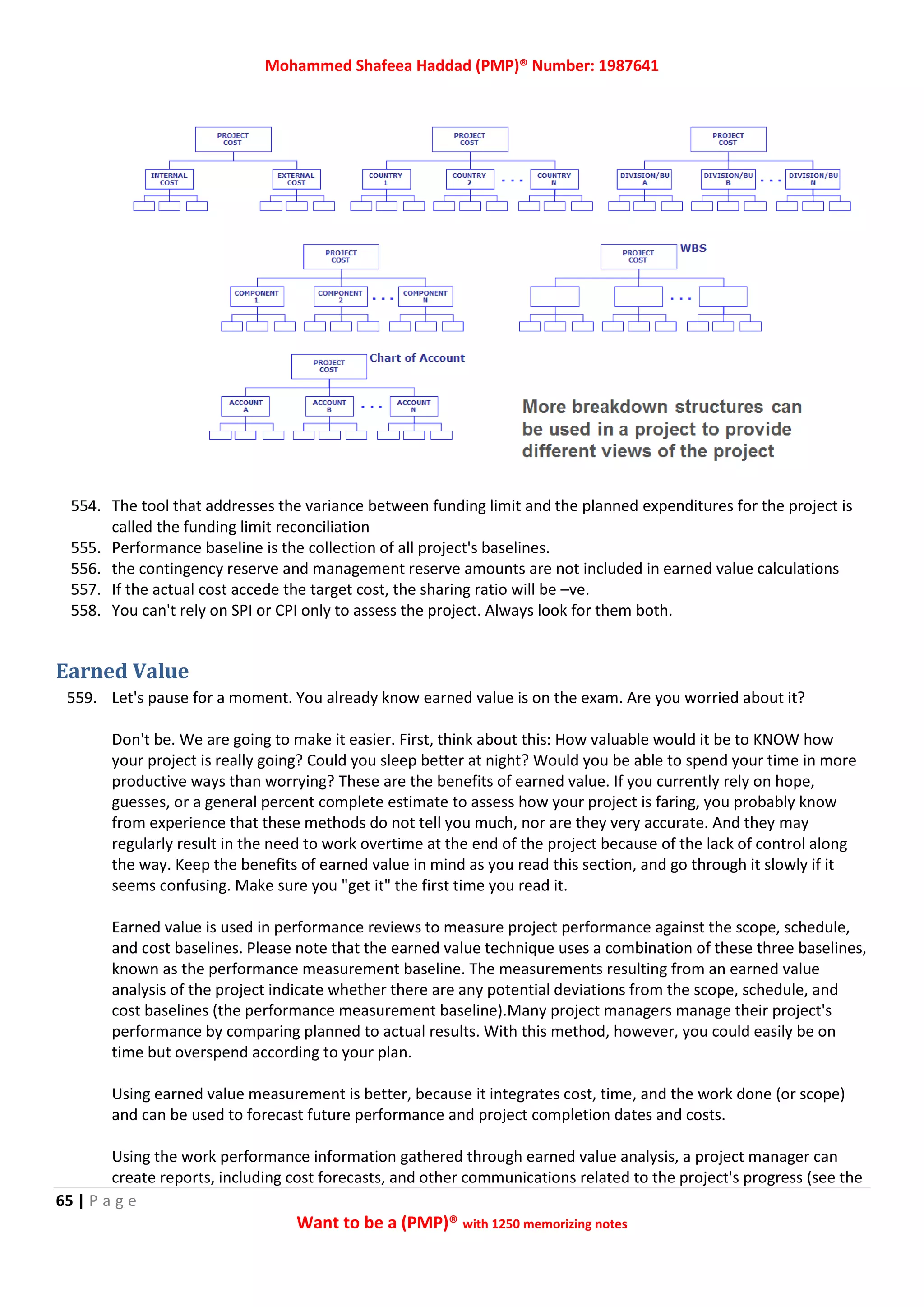 Mohammed Shafeea Haddad (PMP)® Number: 1987641
65 | P a g e
Want to be a (PMP)® with 1250 memorizing notes
554. The tool that addresses the variance between funding limit and the planned expenditures for the project is
called the funding limit reconciliation
555. Performance baseline is the collection of all project's baselines.
556. the contingency reserve and management reserve amounts are not included in earned value calculations
557. If the actual cost accede the target cost, the sharing ratio will be –ve.
558. You can't rely on SPI or CPI only to assess the project. Always look for them both.
Earned Value
559. Let's pause for a moment. You already know earned value is on the exam. Are you worried about it?
Don't be. We are going to make it easier. First, think about this: How valuable would it be to KNOW how
your project is really going? Could you sleep better at night? Would you be able to spend your time in more
productive ways than worrying? These are the benefits of earned value. If you currently rely on hope,
guesses, or a general percent complete estimate to assess how your project is faring, you probably know
from experience that these methods do not tell you much, nor are they very accurate. And they may
regularly result in the need to work overtime at the end of the project because of the lack of control along
the way. Keep the benefits of earned value in mind as you read this section, and go through it slowly if it
seems confusing. Make sure you "get it" the first time you read it.
Earned value is used in performance reviews to measure project performance against the scope, schedule,
and cost baselines. Please note that the earned value technique uses a combination of these three baselines,
known as the performance measurement baseline. The measurements resulting from an earned value
analysis of the project indicate whether there are any potential deviations from the scope, schedule, and
cost baselines (the performance measurement baseline).Many project managers manage their project's
performance by comparing planned to actual results. With this method, however, you could easily be on
time but overspend according to your plan.
Using earned value measurement is better, because it integrates cost, time, and the work done (or scope)
and can be used to forecast future performance and project completion dates and costs.
Using the work performance information gathered through earned value analysis, a project manager can
create reports, including cost forecasts, and other communications related to the project's progress (see the
 