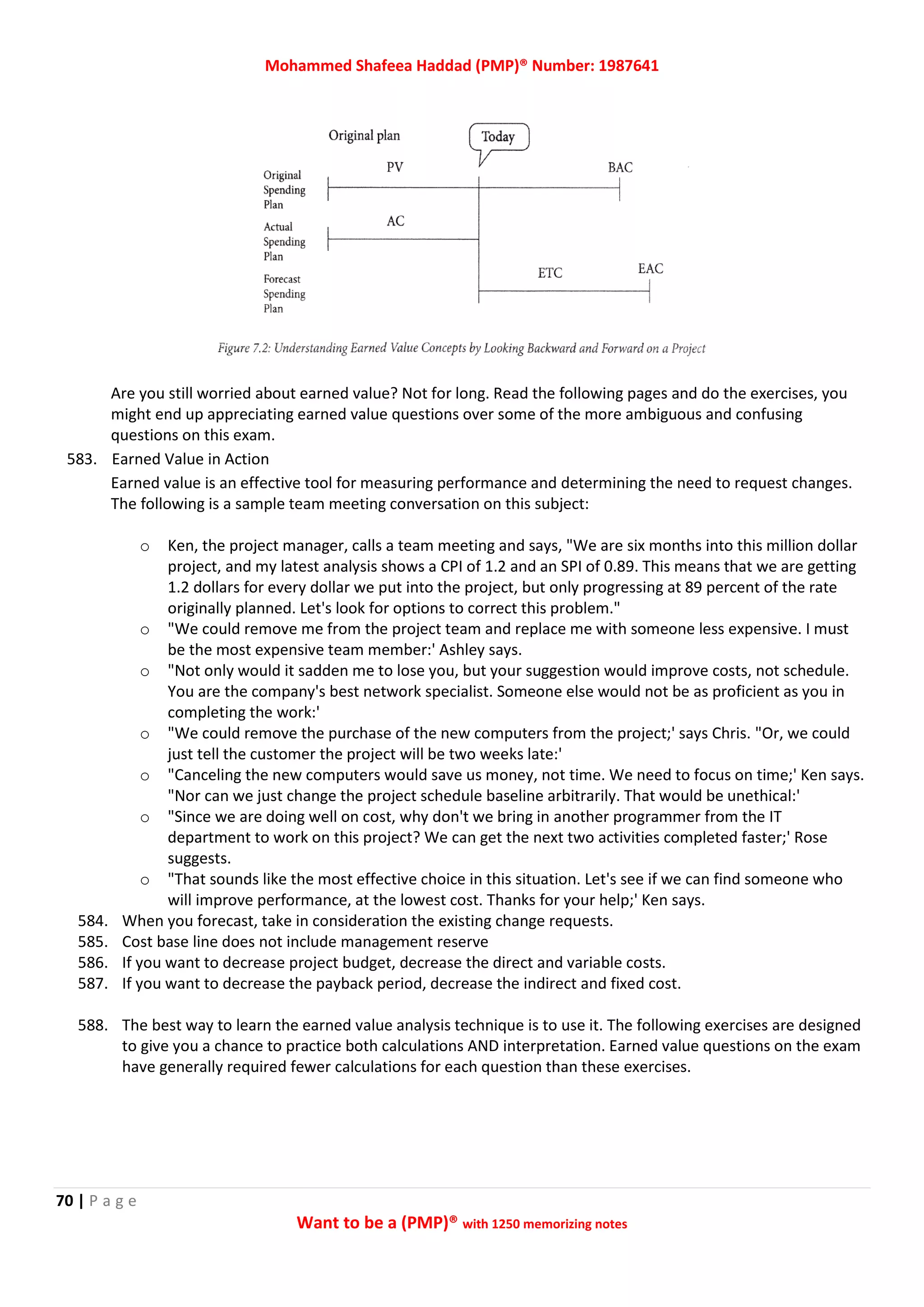 Mohammed Shafeea Haddad (PMP)® Number: 1987641
70 | P a g e
Want to be a (PMP)® with 1250 memorizing notes
Are you still worried about earned value? Not for long. Read the following pages and do the exercises, you
might end up appreciating earned value questions over some of the more ambiguous and confusing
questions on this exam.
583. Earned Value in Action
Earned value is an effective tool for measuring performance and determining the need to request changes.
The following is a sample team meeting conversation on this subject:
o Ken, the project manager, calls a team meeting and says, "We are six months into this million dollar
project, and my latest analysis shows a CPI of 1.2 and an SPI of 0.89. This means that we are getting
1.2 dollars for every dollar we put into the project, but only progressing at 89 percent of the rate
originally planned. Let's look for options to correct this problem."
o "We could remove me from the project team and replace me with someone less expensive. I must
be the most expensive team member:' Ashley says.
o "Not only would it sadden me to lose you, but your suggestion would improve costs, not schedule.
You are the company's best network specialist. Someone else would not be as proficient as you in
completing the work:'
o "We could remove the purchase of the new computers from the project;' says Chris. "Or, we could
just tell the customer the project will be two weeks late:'
o "Canceling the new computers would save us money, not time. We need to focus on time;' Ken says.
"Nor can we just change the project schedule baseline arbitrarily. That would be unethical:'
o "Since we are doing well on cost, why don't we bring in another programmer from the IT
department to work on this project? We can get the next two activities completed faster;' Rose
suggests.
o "That sounds like the most effective choice in this situation. Let's see if we can find someone who
will improve performance, at the lowest cost. Thanks for your help;' Ken says.
584. When you forecast, take in consideration the existing change requests.
585. Cost base line does not include management reserve
586. If you want to decrease project budget, decrease the direct and variable costs.
587. If you want to decrease the payback period, decrease the indirect and fixed cost.
588. The best way to learn the earned value analysis technique is to use it. The following exercises are designed
to give you a chance to practice both calculations AND interpretation. Earned value questions on the exam
have generally required fewer calculations for each question than these exercises.
 