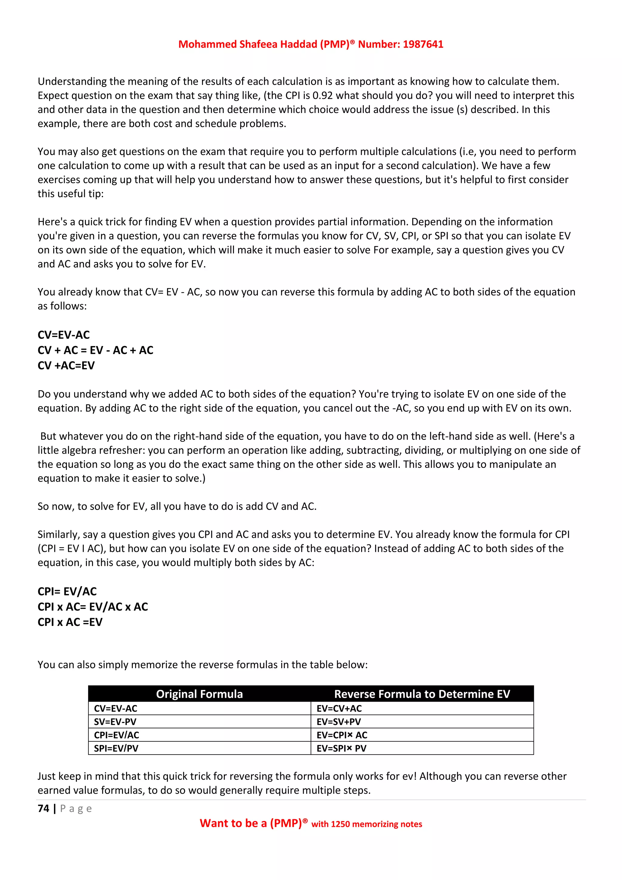 Mohammed Shafeea Haddad (PMP)® Number: 1987641
74 | P a g e
Want to be a (PMP)® with 1250 memorizing notes
Understanding the meaning of the results of each calculation is as important as knowing how to calculate them.
Expect question on the exam that say thing like, (the CPI is 0.92 what should you do? you will need to interpret this
and other data in the question and then determine which choice would address the issue (s) described. In this
example, there are both cost and schedule problems.
You may also get questions on the exam that require you to perform multiple calculations (i.e, you need to perform
one calculation to come up with a result that can be used as an input for a second calculation). We have a few
exercises coming up that will help you understand how to answer these questions, but it's helpful to first consider
this useful tip:
Here's a quick trick for finding EV when a question provides partial information. Depending on the information
you're given in a question, you can reverse the formulas you know for CV, SV, CPI, or SPI so that you can isolate EV
on its own side of the equation, which will make it much easier to solve For example, say a question gives you CV
and AC and asks you to solve for EV.
You already know that CV= EV - AC, so now you can reverse this formula by adding AC to both sides of the equation
as follows:
CV=EV-AC
CV + AC = EV - AC + AC
CV +AC=EV
Do you understand why we added AC to both sides of the equation? You're trying to isolate EV on one side of the
equation. By adding AC to the right side of the equation, you cancel out the -AC, so you end up with EV on its own.
But whatever you do on the right-hand side of the equation, you have to do on the left-hand side as well. (Here's a
little algebra refresher: you can perform an operation like adding, subtracting, dividing, or multiplying on one side of
the equation so long as you do the exact same thing on the other side as well. This allows you to manipulate an
equation to make it easier to solve.)
So now, to solve for EV, all you have to do is add CV and AC.
Similarly, say a question gives you CPI and AC and asks you to determine EV. You already know the formula for CPI
(CPI = EV I AC), but how can you isolate EV on one side of the equation? Instead of adding AC to both sides of the
equation, in this case, you would multiply both sides by AC:
CPI= EV/AC
CPI x AC= EV/AC x AC
CPI x AC =EV
You can also simply memorize the reverse formulas in the table below:
Original Formula Reverse Formula to Determine EV
CV=EV-AC EV=CV+AC
SV=EV-PV EV=SV+PV
CPI=EV/AC EV=CPI× AC
SPI=EV/PV EV=SPI× PV
Just keep in mind that this quick trick for reversing the formula only works for ev! Although you can reverse other
earned value formulas, to do so would generally require multiple steps.
 