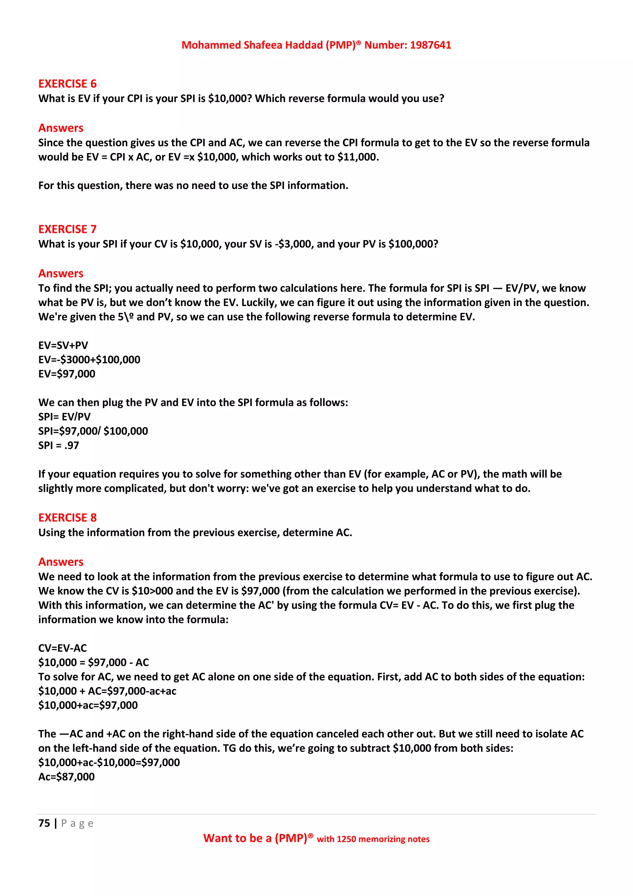 Mohammed Shafeea Haddad (PMP)® Number: 1987641
75 | P a g e
Want to be a (PMP)® with 1250 memorizing notes
EXERCISE 6
What is EV if your CPI is your SPI is $10,000? Which reverse formula would you use?
Answers
Since the question gives us the CPI and AC, we can reverse the CPI formula to get to the EV so the reverse formula
would be EV = CPI x AC, or EV =x $10,000, which works out to $11,000.
For this question, there was no need to use the SPI information.
EXERCISE 7
What is your SPI if your CV is $10,000, your SV is -$3,000, and your PV is $100,000?
Answers
To find the SPI; you actually need to perform two calculations here. The formula for SPI is SPI — EV/PV, we know
what be PV is, but we don’t know the EV. Luckily, we can figure it out using the information given in the question.
We're given the 5º and PV, so we can use the following reverse formula to determine EV.
EV=SV+PV
EV=-$3000+$100,000
EV=$97,000
We can then plug the PV and EV into the SPI formula as follows:
SPI= EV/PV
SPI=$97,000/ $100,000
SPI = .97
If your equation requires you to solve for something other than EV (for example, AC or PV), the math will be
slightly more complicated, but don't worry: we've got an exercise to help you understand what to do.
EXERCISE 8
Using the information from the previous exercise, determine AC.
Answers
We need to look at the information from the previous exercise to determine what formula to use to figure out AC.
We know the CV is $10>000 and the EV is $97,000 (from the calculation we performed in the previous exercise).
With this information, we can determine the AC' by using the formula CV= EV - AC. To do this, we first plug the
information we know into the formula:
CV=EV-AC
$10,000 = $97,000 - AC
To solve for AC, we need to get AC alone on one side of the equation. First, add AC to both sides of the equation:
$10,000 + AC=$97,000-ac+ac
$10,000+ac=$97,000
The —AC and +AC on the right-hand side of the equation canceled each other out. But we still need to isolate AC
on the left-hand side of the equation. TG do this, we’re going to subtract $10,000 from both sides:
$10,000+ac-$10,000=$97,000
Ac=$87,000
 