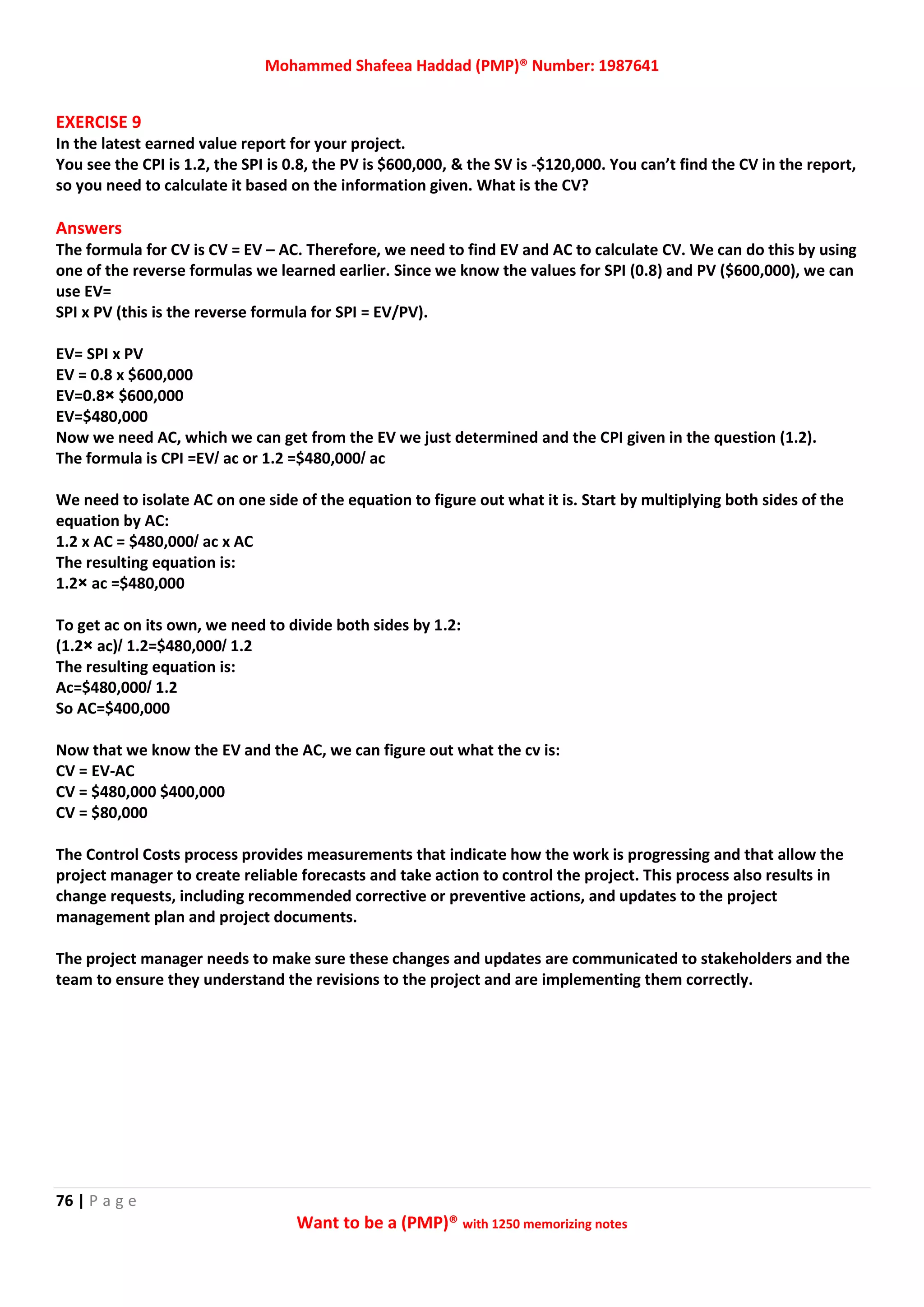 Mohammed Shafeea Haddad (PMP)® Number: 1987641
76 | P a g e
Want to be a (PMP)® with 1250 memorizing notes
EXERCISE 9
In the latest earned value report for your project.
You see the CPI is 1.2, the SPI is 0.8, the PV is $600,000, & the SV is -$120,000. You can’t find the CV in the report,
so you need to calculate it based on the information given. What is the CV?
Answers
The formula for CV is CV = EV – AC. Therefore, we need to find EV and AC to calculate CV. We can do this by using
one of the reverse formulas we learned earlier. Since we know the values for SPI (0.8) and PV ($600,000), we can
use EV=
SPI x PV (this is the reverse formula for SPI = EV/PV).
EV= SPI x PV
EV = 0.8 x $600,000
EV=0.8× $600,000
EV=$480,000
Now we need AC, which we can get from the EV we just determined and the CPI given in the question (1.2).
The formula is CPI =EV/ ac or 1.2 =$480,000/ ac
We need to isolate AC on one side of the equation to figure out what it is. Start by multiplying both sides of the
equation by AC:
1.2 x AC = $480,000/ ac x AC
The resulting equation is:
1.2× ac =$480,000
To get ac on its own, we need to divide both sides by 1.2:
(1.2× ac)/ 1.2=$480,000/ 1.2
The resulting equation is:
Ac=$480,000/ 1.2
So AC=$400,000
Now that we know the EV and the AC, we can figure out what the cv is:
CV = EV-AC
CV = $480,000 $400,000
CV = $80,000
The Control Costs process provides measurements that indicate how the work is progressing and that allow the
project manager to create reliable forecasts and take action to control the project. This process also results in
change requests, including recommended corrective or preventive actions, and updates to the project
management plan and project documents.
The project manager needs to make sure these changes and updates are communicated to stakeholders and the
team to ensure they understand the revisions to the project and are implementing them correctly.
 
