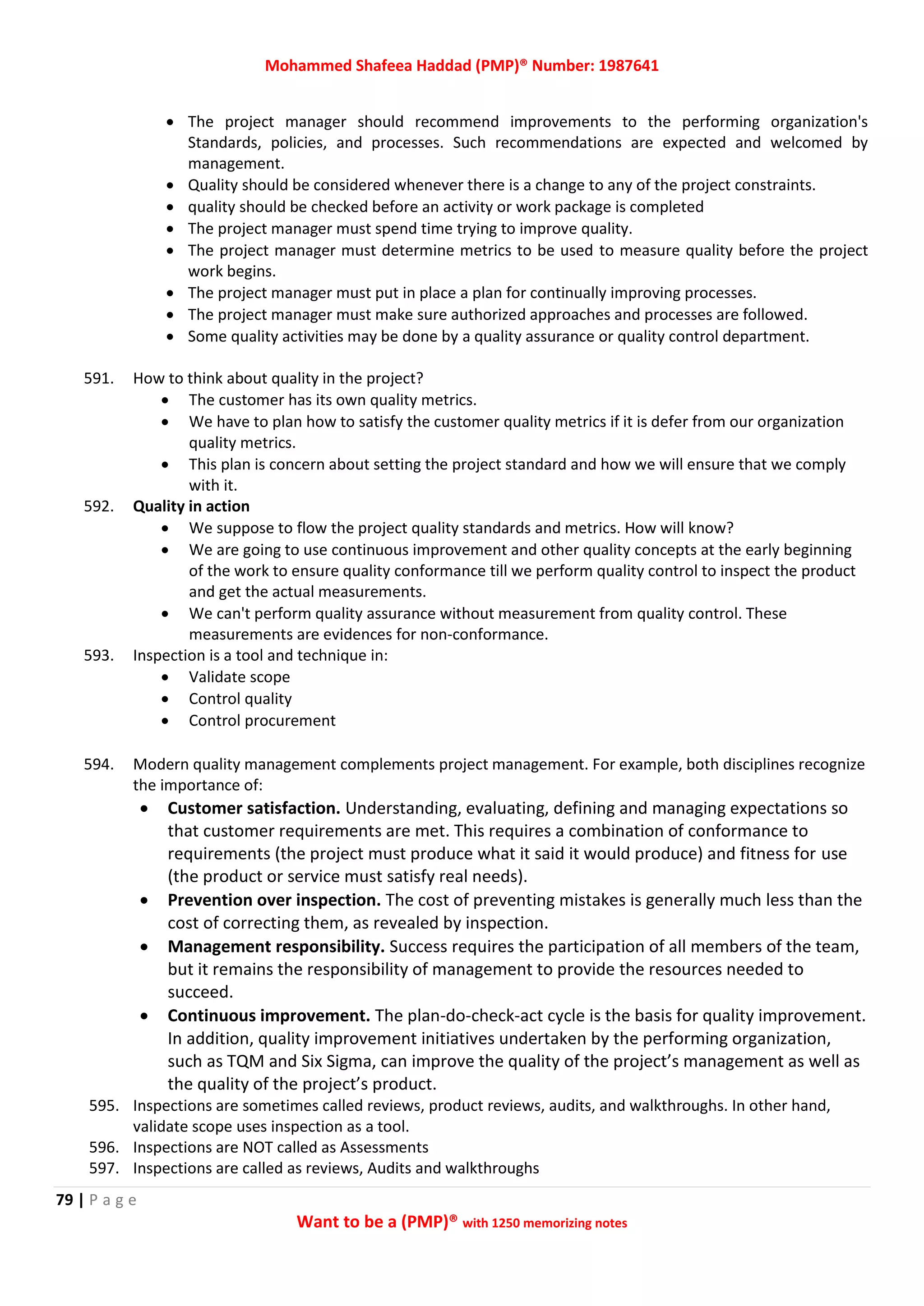 Mohammed Shafeea Haddad (PMP)® Number: 1987641
79 | P a g e
Want to be a (PMP)® with 1250 memorizing notes
 The project manager should recommend improvements to the performing organization's
Standards, policies, and processes. Such recommendations are expected and welcomed by
management.
 Quality should be considered whenever there is a change to any of the project constraints.
 quality should be checked before an activity or work package is completed
 The project manager must spend time trying to improve quality.
 The project manager must determine metrics to be used to measure quality before the project
work begins.
 The project manager must put in place a plan for continually improving processes.
 The project manager must make sure authorized approaches and processes are followed.
 Some quality activities may be done by a quality assurance or quality control department.
591. How to think about quality in the project?
 The customer has its own quality metrics.
 We have to plan how to satisfy the customer quality metrics if it is defer from our organization
quality metrics.
 This plan is concern about setting the project standard and how we will ensure that we comply
with it.
592. Quality in action
 We suppose to flow the project quality standards and metrics. How will know?
 We are going to use continuous improvement and other quality concepts at the early beginning
of the work to ensure quality conformance till we perform quality control to inspect the product
and get the actual measurements.
 We can't perform quality assurance without measurement from quality control. These
measurements are evidences for non-conformance.
593. Inspection is a tool and technique in:
 Validate scope
 Control quality
 Control procurement
594. Modern quality management complements project management. For example, both disciplines recognize
the importance of:
 Customer satisfaction. Understanding, evaluating, defining and managing expectations so
that customer requirements are met. This requires a combination of conformance to
requirements (the project must produce what it said it would produce) and fitness for use
(the product or service must satisfy real needs).
 Prevention over inspection. The cost of preventing mistakes is generally much less than the
cost of correcting them, as revealed by inspection.
 Management responsibility. Success requires the participation of all members of the team,
but it remains the responsibility of management to provide the resources needed to
succeed.
 Continuous improvement. The plan-do-check-act cycle is the basis for quality improvement.
In addition, quality improvement initiatives undertaken by the performing organization,
such as TQM and Six Sigma, can improve the quality of the project’s management as well as
the quality of the project’s product.
595. Inspections are sometimes called reviews, product reviews, audits, and walkthroughs. In other hand,
validate scope uses inspection as a tool.
596. Inspections are NOT called as Assessments
597. Inspections are called as reviews, Audits and walkthroughs
 