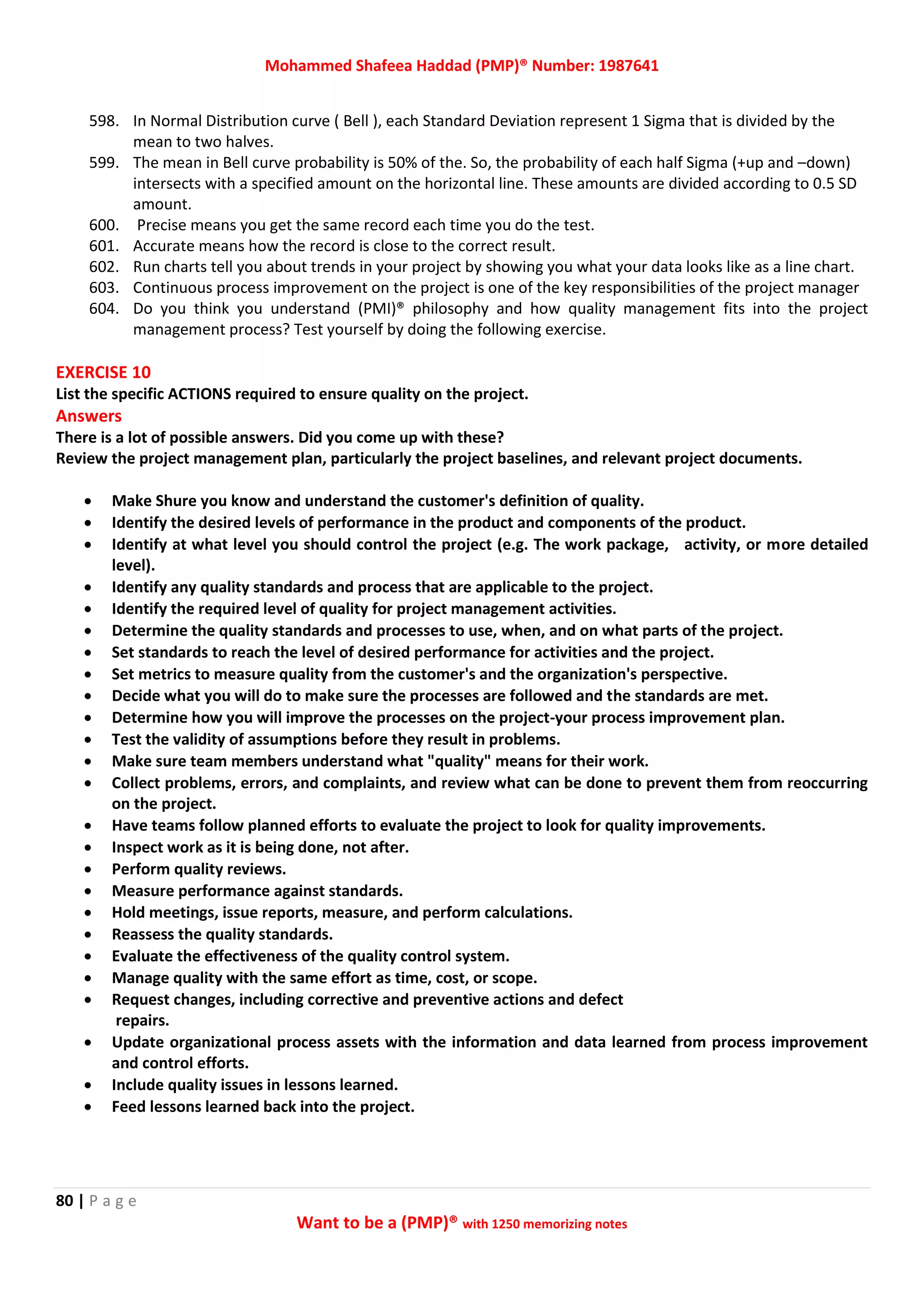 Mohammed Shafeea Haddad (PMP)® Number: 1987641
80 | P a g e
Want to be a (PMP)® with 1250 memorizing notes
598. In Normal Distribution curve ( Bell ), each Standard Deviation represent 1 Sigma that is divided by the
mean to two halves.
599. The mean in Bell curve probability is 50% of the. So, the probability of each half Sigma (+up and –down)
intersects with a specified amount on the horizontal line. These amounts are divided according to 0.5 SD
amount.
600. Precise means you get the same record each time you do the test.
601. Accurate means how the record is close to the correct result.
602. Run charts tell you about trends in your project by showing you what your data looks like as a line chart.
603. Continuous process improvement on the project is one of the key responsibilities of the project manager
604. Do you think you understand (PMI)® philosophy and how quality management fits into the project
management process? Test yourself by doing the following exercise.
EXERCISE 10
List the specific ACTIONS required to ensure quality on the project.
Answers
There is a lot of possible answers. Did you come up with these?
Review the project management plan, particularly the project baselines, and relevant project documents.
 Make Shure you know and understand the customer's definition of quality.
 Identify the desired levels of performance in the product and components of the product.
 Identify at what level you should control the project (e.g. The work package, activity, or more detailed
level).
 Identify any quality standards and process that are applicable to the project.
 Identify the required level of quality for project management activities.
 Determine the quality standards and processes to use, when, and on what parts of the project.
 Set standards to reach the level of desired performance for activities and the project.
 Set metrics to measure quality from the customer's and the organization's perspective.
 Decide what you will do to make sure the processes are followed and the standards are met.
 Determine how you will improve the processes on the project-your process improvement plan.
 Test the validity of assumptions before they result in problems.
 Make sure team members understand what "quality" means for their work.
 Collect problems, errors, and complaints, and review what can be done to prevent them from reoccurring
on the project.
 Have teams follow planned efforts to evaluate the project to look for quality improvements.
 Inspect work as it is being done, not after.
 Perform quality reviews.
 Measure performance against standards.
 Hold meetings, issue reports, measure, and perform calculations.
 Reassess the quality standards.
 Evaluate the effectiveness of the quality control system.
 Manage quality with the same effort as time, cost, or scope.
 Request changes, including corrective and preventive actions and defect
repairs.
 Update organizational process assets with the information and data learned from process improvement
and control efforts.
 Include quality issues in lessons learned.
 Feed lessons learned back into the project.
 