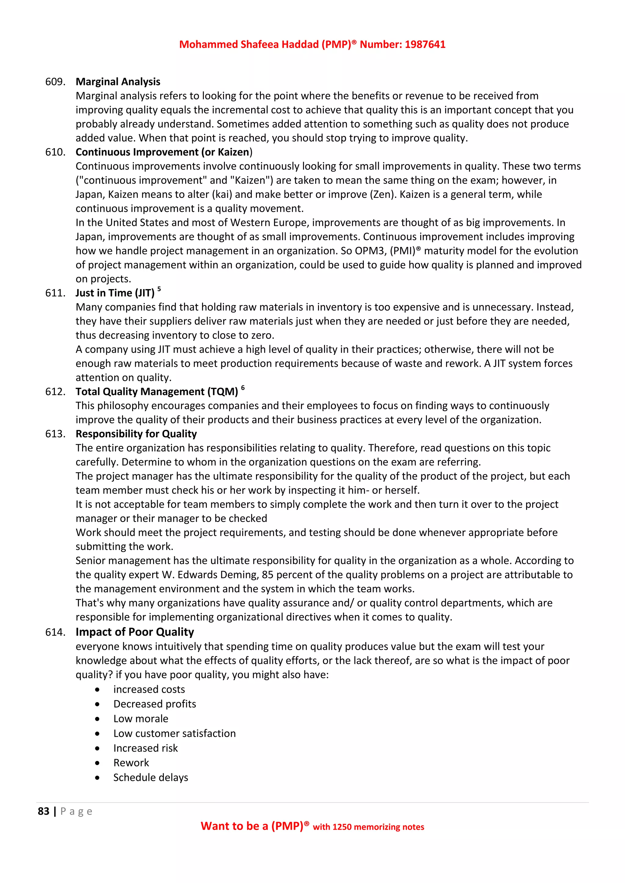 Mohammed Shafeea Haddad (PMP)® Number: 1987641
83 | P a g e
Want to be a (PMP)® with 1250 memorizing notes
609. Marginal Analysis
Marginal analysis refers to looking for the point where the benefits or revenue to be received from
improving quality equals the incremental cost to achieve that quality this is an important concept that you
probably already understand. Sometimes added attention to something such as quality does not produce
added value. When that point is reached, you should stop trying to improve quality.
610. Continuous Improvement (or Kaizen)
Continuous improvements involve continuously looking for small improvements in quality. These two terms
("continuous improvement" and "Kaizen") are taken to mean the same thing on the exam; however, in
Japan, Kaizen means to alter (kai) and make better or improve (Zen). Kaizen is a general term, while
continuous improvement is a quality movement.
In the United States and most of Western Europe, improvements are thought of as big improvements. In
Japan, improvements are thought of as small improvements. Continuous improvement includes improving
how we handle project management in an organization. So OPM3, (PMI)® maturity model for the evolution
of project management within an organization, could be used to guide how quality is planned and improved
on projects.
611. Just in Time (JIT) 5
Many companies find that holding raw materials in inventory is too expensive and is unnecessary. Instead,
they have their suppliers deliver raw materials just when they are needed or just before they are needed,
thus decreasing inventory to close to zero.
A company using JIT must achieve a high level of quality in their practices; otherwise, there will not be
enough raw materials to meet production requirements because of waste and rework. A JIT system forces
attention on quality.
612. Total Quality Management (TQM) 6
This philosophy encourages companies and their employees to focus on finding ways to continuously
improve the quality of their products and their business practices at every level of the organization.
613. Responsibility for Quality
The entire organization has responsibilities relating to quality. Therefore, read questions on this topic
carefully. Determine to whom in the organization questions on the exam are referring.
The project manager has the ultimate responsibility for the quality of the product of the project, but each
team member must check his or her work by inspecting it him- or herself.
It is not acceptable for team members to simply complete the work and then turn it over to the project
manager or their manager to be checked
Work should meet the project requirements, and testing should be done whenever appropriate before
submitting the work.
Senior management has the ultimate responsibility for quality in the organization as a whole. According to
the quality expert W. Edwards Deming, 85 percent of the quality problems on a project are attributable to
the management environment and the system in which the team works.
That's why many organizations have quality assurance and/ or quality control departments, which are
responsible for implementing organizational directives when it comes to quality.
614. Impact of Poor Quality
everyone knows intuitively that spending time on quality produces value but the exam will test your
knowledge about what the effects of quality efforts, or the lack thereof, are so what is the impact of poor
quality? if you have poor quality, you might also have:
 increased costs
 Decreased profits
 Low morale
 Low customer satisfaction
 Increased risk
 Rework
 Schedule delays
 