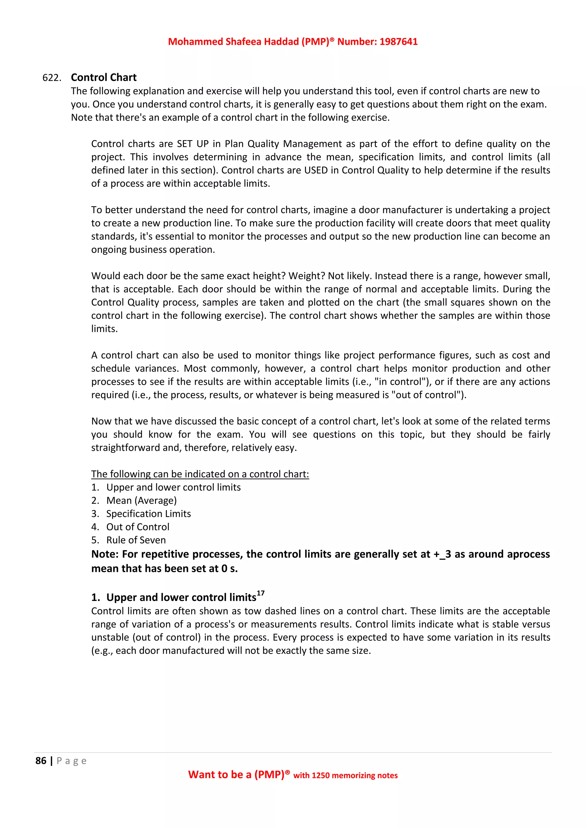 Mohammed Shafeea Haddad (PMP)® Number: 1987641
86 | P a g e
Want to be a (PMP)® with 1250 memorizing notes
622. Control Chart
The following explanation and exercise will help you understand this tool, even if control charts are new to
you. Once you understand control charts, it is generally easy to get questions about them right on the exam.
Note that there's an example of a control chart in the following exercise.
Control charts are SET UP in Plan Quality Management as part of the effort to define quality on the
project. This involves determining in advance the mean, specification limits, and control limits (all
defined later in this section). Control charts are USED in Control Quality to help determine if the results
of a process are within acceptable limits.
To better understand the need for control charts, imagine a door manufacturer is undertaking a project
to create a new production line. To make sure the production facility will create doors that meet quality
standards, it's essential to monitor the processes and output so the new production line can become an
ongoing business operation.
Would each door be the same exact height? Weight? Not likely. Instead there is a range, however small,
that is acceptable. Each door should be within the range of normal and acceptable limits. During the
Control Quality process, samples are taken and plotted on the chart (the small squares shown on the
control chart in the following exercise). The control chart shows whether the samples are within those
limits.
A control chart can also be used to monitor things like project performance figures, such as cost and
schedule variances. Most commonly, however, a control chart helps monitor production and other
processes to see if the results are within acceptable limits (i.e., "in control"), or if there are any actions
required (i.e., the process, results, or whatever is being measured is "out of control").
Now that we have discussed the basic concept of a control chart, let's look at some of the related terms
you should know for the exam. You will see questions on this topic, but they should be fairly
straightforward and, therefore, relatively easy.
The following can be indicated on a control chart:
1. Upper and lower control limits
2. Mean (Average)
3. Specification Limits
4. Out of Control
5. Rule of Seven
Note: For repetitive processes, the control limits are generally set at +_3 as around aprocess
mean that has been set at 0 s.
1. Upper and lower control limits17
Control limits are often shown as tow dashed lines on a control chart. These limits are the acceptable
range of variation of a process's or measurements results. Control limits indicate what is stable versus
unstable (out of control) in the process. Every process is expected to have some variation in its results
(e.g., each door manufactured will not be exactly the same size.
 