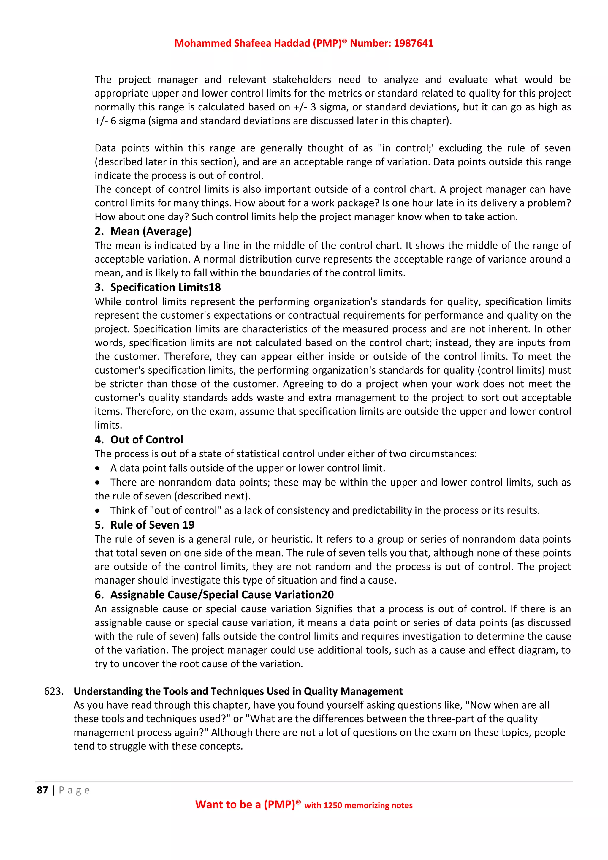 Mohammed Shafeea Haddad (PMP)® Number: 1987641
87 | P a g e
Want to be a (PMP)® with 1250 memorizing notes
The project manager and relevant stakeholders need to analyze and evaluate what would be
appropriate upper and lower control limits for the metrics or standard related to quality for this project
normally this range is calculated based on +/- 3 sigma, or standard deviations, but it can go as high as
+/- 6 sigma (sigma and standard deviations are discussed later in this chapter).
Data points within this range are generally thought of as "in control;' excluding the rule of seven
(described later in this section), and are an acceptable range of variation. Data points outside this range
indicate the process is out of control.
The concept of control limits is also important outside of a control chart. A project manager can have
control limits for many things. How about for a work package? Is one hour late in its delivery a problem?
How about one day? Such control limits help the project manager know when to take action.
2. Mean (Average)
The mean is indicated by a line in the middle of the control chart. It shows the middle of the range of
acceptable variation. A normal distribution curve represents the acceptable range of variance around a
mean, and is likely to fall within the boundaries of the control limits.
3. Specification Limits18
While control limits represent the performing organization's standards for quality, specification limits
represent the customer's expectations or contractual requirements for performance and quality on the
project. Specification limits are characteristics of the measured process and are not inherent. In other
words, specification limits are not calculated based on the control chart; instead, they are inputs from
the customer. Therefore, they can appear either inside or outside of the control limits. To meet the
customer's specification limits, the performing organization's standards for quality (control limits) must
be stricter than those of the customer. Agreeing to do a project when your work does not meet the
customer's quality standards adds waste and extra management to the project to sort out acceptable
items. Therefore, on the exam, assume that specification limits are outside the upper and lower control
limits.
4. Out of Control
The process is out of a state of statistical control under either of two circumstances:
 A data point falls outside of the upper or lower control limit.
 There are nonrandom data points; these may be within the upper and lower control limits, such as
the rule of seven (described next).
 Think of "out of control" as a lack of consistency and predictability in the process or its results.
5. Rule of Seven 19
The rule of seven is a general rule, or heuristic. It refers to a group or series of nonrandom data points
that total seven on one side of the mean. The rule of seven tells you that, although none of these points
are outside of the control limits, they are not random and the process is out of control. The project
manager should investigate this type of situation and find a cause.
6. Assignable Cause/Special Cause Variation20
An assignable cause or special cause variation Signifies that a process is out of control. If there is an
assignable cause or special cause variation, it means a data point or series of data points (as discussed
with the rule of seven) falls outside the control limits and requires investigation to determine the cause
of the variation. The project manager could use additional tools, such as a cause and effect diagram, to
try to uncover the root cause of the variation.
623. Understanding the Tools and Techniques Used in Quality Management
As you have read through this chapter, have you found yourself asking questions like, "Now when are all
these tools and techniques used?" or "What are the differences between the three-part of the quality
management process again?" Although there are not a lot of questions on the exam on these topics, people
tend to struggle with these concepts.
 