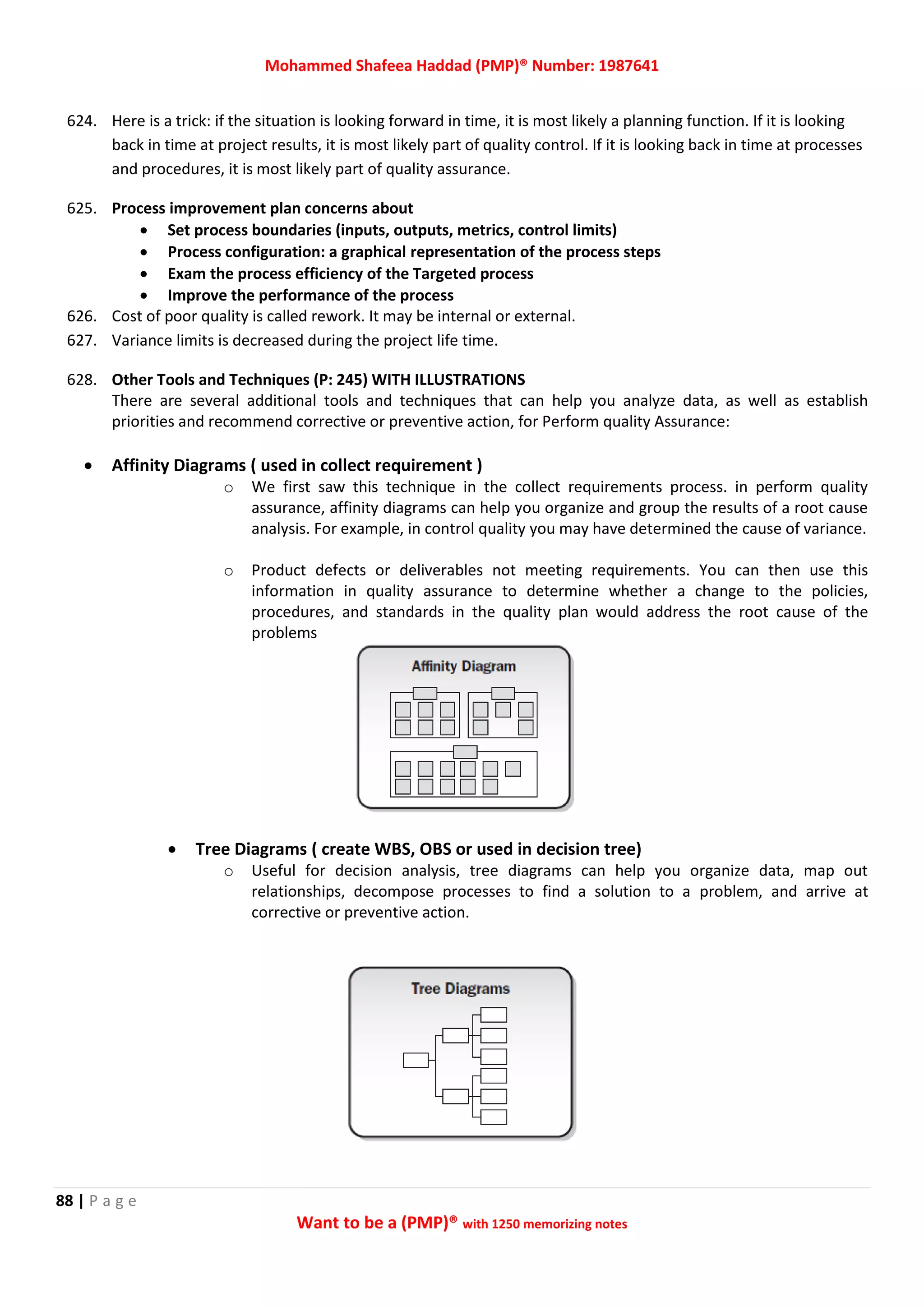 Mohammed Shafeea Haddad (PMP)® Number: 1987641
88 | P a g e
Want to be a (PMP)® with 1250 memorizing notes
624. Here is a trick: if the situation is looking forward in time, it is most likely a planning function. If it is looking
back in time at project results, it is most likely part of quality control. If it is looking back in time at processes
and procedures, it is most likely part of quality assurance.
625. Process improvement plan concerns about
 Set process boundaries (inputs, outputs, metrics, control limits)
 Process configuration: a graphical representation of the process steps
 Exam the process efficiency of the Targeted process
 Improve the performance of the process
626. Cost of poor quality is called rework. It may be internal or external.
627. Variance limits is decreased during the project life time.
628. Other Tools and Techniques (P: 245) WITH ILLUSTRATIONS
There are several additional tools and techniques that can help you analyze data, as well as establish
priorities and recommend corrective or preventive action, for Perform quality Assurance:
 Affinity Diagrams ( used in collect requirement )
o We first saw this technique in the collect requirements process. in perform quality
assurance, affinity diagrams can help you organize and group the results of a root cause
analysis. For example, in control quality you may have determined the cause of variance.
o Product defects or deliverables not meeting requirements. You can then use this
information in quality assurance to determine whether a change to the policies,
procedures, and standards in the quality plan would address the root cause of the
problems
 Tree Diagrams ( create WBS, OBS or used in decision tree)
o Useful for decision analysis, tree diagrams can help you organize data, map out
relationships, decompose processes to find a solution to a problem, and arrive at
corrective or preventive action.
 
