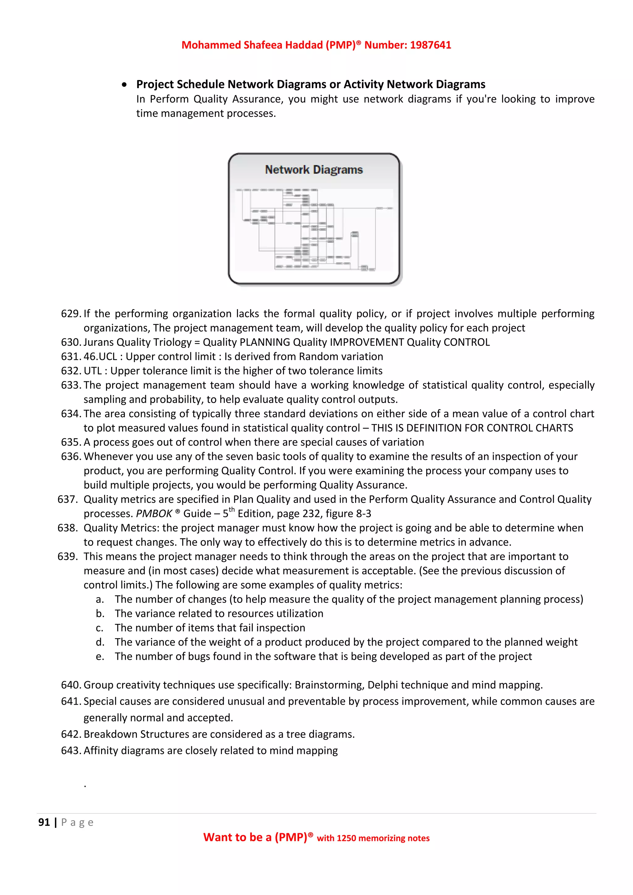 Mohammed Shafeea Haddad (PMP)® Number: 1987641
91 | P a g e
Want to be a (PMP)® with 1250 memorizing notes
 Project Schedule Network Diagrams or Activity Network Diagrams
In Perform Quality Assurance, you might use network diagrams if you're looking to improve
time management processes.
629. If the performing organization lacks the formal quality policy, or if project involves multiple performing
organizations, The project management team, will develop the quality policy for each project
630. Jurans Quality Triology = Quality PLANNING Quality IMPROVEMENT Quality CONTROL
631. 46.UCL : Upper control limit : Is derived from Random variation
632. UTL : Upper tolerance limit is the higher of two tolerance limits
633. The project management team should have a working knowledge of statistical quality control, especially
sampling and probability, to help evaluate quality control outputs.
634. The area consisting of typically three standard deviations on either side of a mean value of a control chart
to plot measured values found in statistical quality control – THIS IS DEFINITION FOR CONTROL CHARTS
635. A process goes out of control when there are special causes of variation
636. Whenever you use any of the seven basic tools of quality to examine the results of an inspection of your
product, you are performing Quality Control. If you were examining the process your company uses to
build multiple projects, you would be performing Quality Assurance.
637. Quality metrics are specified in Plan Quality and used in the Perform Quality Assurance and Control Quality
processes. PMBOK ® Guide – 5th
Edition, page 232, figure 8-3
638. Quality Metrics: the project manager must know how the project is going and be able to determine when
to request changes. The only way to effectively do this is to determine metrics in advance.
639. This means the project manager needs to think through the areas on the project that are important to
measure and (in most cases) decide what measurement is acceptable. (See the previous discussion of
control limits.) The following are some examples of quality metrics:
a. The number of changes (to help measure the quality of the project management planning process)
b. The variance related to resources utilization
c. The number of items that fail inspection
d. The variance of the weight of a product produced by the project compared to the planned weight
e. The number of bugs found in the software that is being developed as part of the project
640. Group creativity techniques use specifically: Brainstorming, Delphi technique and mind mapping.
641. Special causes are considered unusual and preventable by process improvement, while common causes are
generally normal and accepted.
642. Breakdown Structures are considered as a tree diagrams.
643. Affinity diagrams are closely related to mind mapping
.
 
