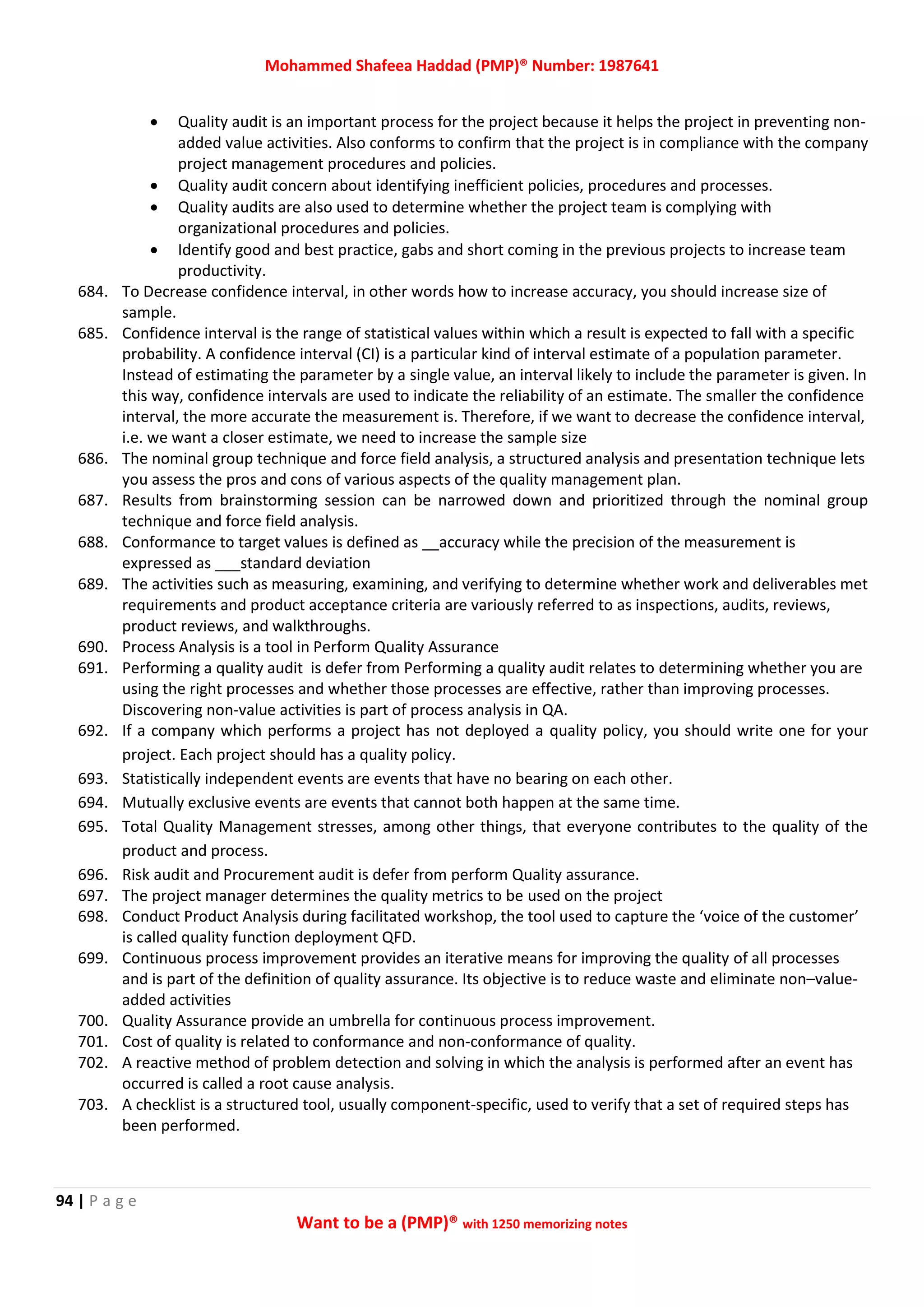 Mohammed Shafeea Haddad (PMP)® Number: 1987641
94 | P a g e
Want to be a (PMP)® with 1250 memorizing notes
 Quality audit is an important process for the project because it helps the project in preventing non-
added value activities. Also conforms to confirm that the project is in compliance with the company
project management procedures and policies.
 Quality audit concern about identifying inefficient policies, procedures and processes.
 Quality audits are also used to determine whether the project team is complying with
organizational procedures and policies.
 Identify good and best practice, gabs and short coming in the previous projects to increase team
productivity.
684. To Decrease confidence interval, in other words how to increase accuracy, you should increase size of
sample.
685. Confidence interval is the range of statistical values within which a result is expected to fall with a specific
probability. A confidence interval (CI) is a particular kind of interval estimate of a population parameter.
Instead of estimating the parameter by a single value, an interval likely to include the parameter is given. In
this way, confidence intervals are used to indicate the reliability of an estimate. The smaller the confidence
interval, the more accurate the measurement is. Therefore, if we want to decrease the confidence interval,
i.e. we want a closer estimate, we need to increase the sample size
686. The nominal group technique and force field analysis, a structured analysis and presentation technique lets
you assess the pros and cons of various aspects of the quality management plan.
687. Results from brainstorming session can be narrowed down and prioritized through the nominal group
technique and force field analysis.
688. Conformance to target values is defined as __accuracy while the precision of the measurement is
expressed as ___standard deviation
689. The activities such as measuring, examining, and verifying to determine whether work and deliverables met
requirements and product acceptance criteria are variously referred to as inspections, audits, reviews,
product reviews, and walkthroughs.
690. Process Analysis is a tool in Perform Quality Assurance
691. Performing a quality audit is defer from Performing a quality audit relates to determining whether you are
using the right processes and whether those processes are effective, rather than improving processes.
Discovering non-value activities is part of process analysis in QA.
692. If a company which performs a project has not deployed a quality policy, you should write one for your
project. Each project should has a quality policy.
693. Statistically independent events are events that have no bearing on each other.
694. Mutually exclusive events are events that cannot both happen at the same time.
695. Total Quality Management stresses, among other things, that everyone contributes to the quality of the
product and process.
696. Risk audit and Procurement audit is defer from perform Quality assurance.
697. The project manager determines the quality metrics to be used on the project
698. Conduct Product Analysis during facilitated workshop, the tool used to capture the ‘voice of the customer’
is called quality function deployment QFD.
699. Continuous process improvement provides an iterative means for improving the quality of all processes
and is part of the definition of quality assurance. Its objective is to reduce waste and eliminate non–value-
added activities
700. Quality Assurance provide an umbrella for continuous process improvement.
701. Cost of quality is related to conformance and non-conformance of quality.
702. A reactive method of problem detection and solving in which the analysis is performed after an event has
occurred is called a root cause analysis.
703. A checklist is a structured tool, usually component-specific, used to verify that a set of required steps has
been performed.
 
