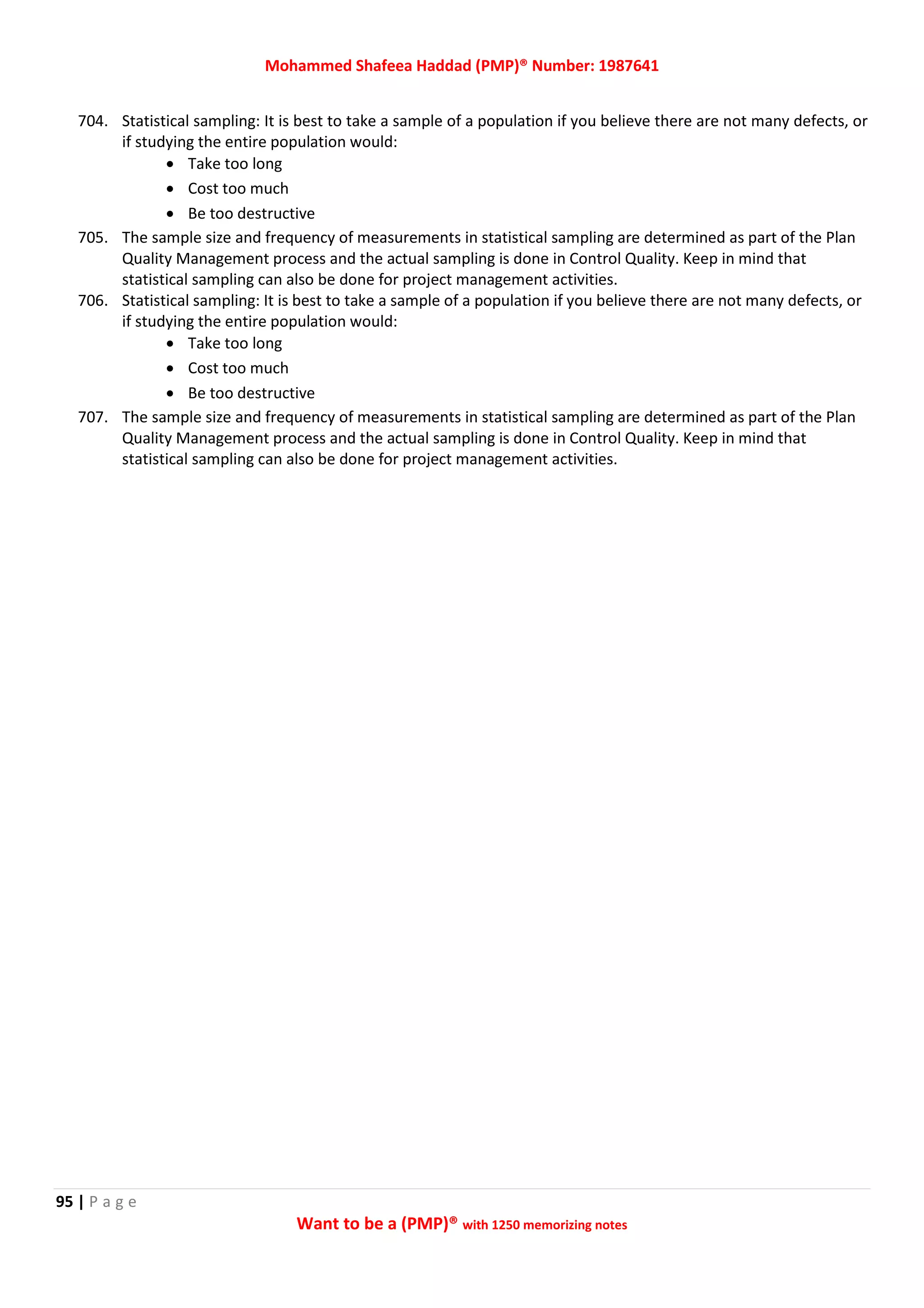 Mohammed Shafeea Haddad (PMP)® Number: 1987641
95 | P a g e
Want to be a (PMP)® with 1250 memorizing notes
704. Statistical sampling: It is best to take a sample of a population if you believe there are not many defects, or
if studying the entire population would:
 Take too long
 Cost too much
 Be too destructive
705. The sample size and frequency of measurements in statistical sampling are determined as part of the Plan
Quality Management process and the actual sampling is done in Control Quality. Keep in mind that
statistical sampling can also be done for project management activities.
706. Statistical sampling: It is best to take a sample of a population if you believe there are not many defects, or
if studying the entire population would:
 Take too long
 Cost too much
 Be too destructive
707. The sample size and frequency of measurements in statistical sampling are determined as part of the Plan
Quality Management process and the actual sampling is done in Control Quality. Keep in mind that
statistical sampling can also be done for project management activities.
 