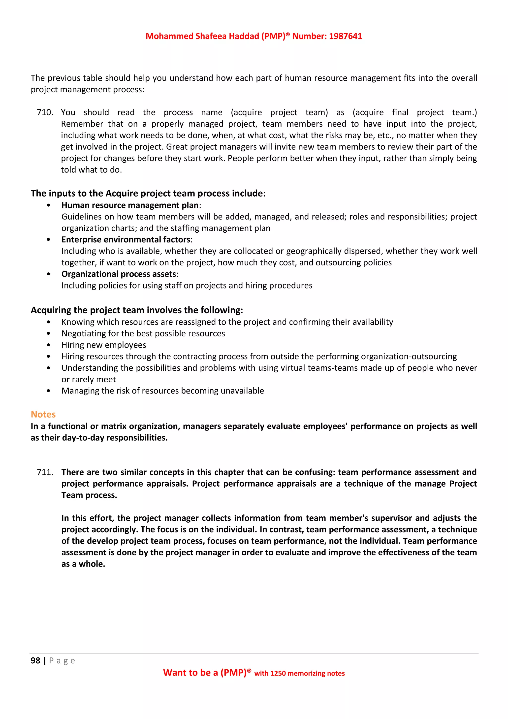 Mohammed Shafeea Haddad (PMP)® Number: 1987641
98 | P a g e
Want to be a (PMP)® with 1250 memorizing notes
The previous table should help you understand how each part of human resource management fits into the overall
project management process:
710. You should read the process name (acquire project team) as (acquire final project team.)
Remember that on a properly managed project, team members need to have input into the project,
including what work needs to be done, when, at what cost, what the risks may be, etc., no matter when they
get involved in the project. Great project managers will invite new team members to review their part of the
project for changes before they start work. People perform better when they input, rather than simply being
told what to do.
The inputs to the Acquire project team process include:
• Human resource management plan:
Guidelines on how team members will be added, managed, and released; roles and responsibilities; project
organization charts; and the staffing management plan
• Enterprise environmental factors:
Including who is available, whether they are collocated or geographically dispersed, whether they work well
together, if want to work on the project, how much they cost, and outsourcing policies
• Organizational process assets:
Including policies for using staff on projects and hiring procedures
Acquiring the project team involves the following:
• Knowing which resources are reassigned to the project and confirming their availability
• Negotiating for the best possible resources
• Hiring new employees
• Hiring resources through the contracting process from outside the performing organization-outsourcing
• Understanding the possibilities and problems with using virtual teams-teams made up of people who never
or rarely meet
• Managing the risk of resources becoming unavailable
Notes
In a functional or matrix organization, managers separately evaluate employees' performance on projects as well
as their day-to-day responsibilities.
711. There are two similar concepts in this chapter that can be confusing: team performance assessment and
project performance appraisals. Project performance appraisals are a technique of the manage Project
Team process.
In this effort, the project manager collects information from team member's supervisor and adjusts the
project accordingly. The focus is on the individual. In contrast, team performance assessment, a technique
of the develop project team process, focuses on team performance, not the individual. Team performance
assessment is done by the project manager in order to evaluate and improve the effectiveness of the team
as a whole.
 