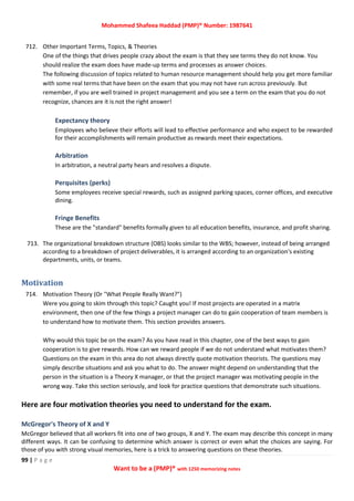 Mohammed Shafeea Haddad (PMP)® Number: 1987641
99 | P a g e
Want to be a (PMP)® with 1250 memorizing notes
712. Other Important Terms, Topics, & Theories
One of the things that drives people crazy about the exam is that they see terms they do not know. You
should realize the exam does have made-up terms and processes as answer choices.
The following discussion of topics related to human resource management should help you get more familiar
with some real terms that have been on the exam that you may not have run across previously. But
remember, if you are well trained in project management and you see a term on the exam that you do not
recognize, chances are it is not the right answer!
Expectancy theory
Employees who believe their efforts will lead to effective performance and who expect to be rewarded
for their accomplishments will remain productive as rewards meet their expectations.
Arbitration
In arbitration, a neutral party hears and resolves a dispute.
Perquisites (perks)
Some employees receive special rewards, such as assigned parking spaces, corner offices, and executive
dining.
Fringe Benefits
These are the "standard" benefits formally given to all education benefits, insurance, and profit sharing.
713. The organizational breakdown structure (OBS) looks similar to the WBS; however, instead of being arranged
according to a breakdown of project deliverables, it is arranged according to an organization's existing
departments, units, or teams.
Motivation
714. Motivation Theory (Or "What People Really Want?")
Were you going to skim through this topic? Caught you! If most projects are operated in a matrix
environment, then one of the few things a project manager can do to gain cooperation of team members is
to understand how to motivate them. This section provides answers.
Why would this topic be on the exam? As you have read in this chapter, one of the best ways to gain
cooperation is to give rewards. How can we reward people if we do not understand what motivates them?
Questions on the exam in this area do not always directly quote motivation theorists. The questions may
simply describe situations and ask you what to do. The answer might depend on understanding that the
person in the situation is a Theory X manager, or that the project manager was motivating people in the
wrong way. Take this section seriously, and look for practice questions that demonstrate such situations.
Here are four motivation theories you need to understand for the exam.
McGregor's Theory of X and Y
McGregor believed that all workers fit into one of two groups, X and Y. The exam may describe this concept in many
different ways. It can be confusing to determine which answer is correct or even what the choices are saying. For
those of you with strong visual memories, here is a trick to answering questions on these theories.
 