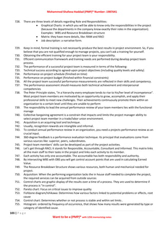 Mohammed Shafeea Haddad (PMP)® Number: 1987641
103 | P a g e
Want to be a (PMP)® with 1250 memorizing notes
728. There are three levels of details regarding Role and Responsibilities:
 Graphical Charts: in which you will be able to know only the responsibilities in the project
(because the departments in the company know exactly their roles in the organization).
Examples: WBS and Resource Breakdown structure
 Matrix: they have more details, like: RAM and RACI
 Job description: a narrative form.
729. Keep in mind, formal training is not necessarily produce the best results in project environment. So, if you
believe that you are not qualified enough to manage projects, you can't ask a training for yourself.
730. Obtaining the efficient training for your project team is your responsibility.
731. Efficient communication framework and training needs are performed during develop project team
process.
732. The performance of a successful project team is measured in terms of the following:
733. Technical success according to agreed-upon project objectives (including quality levels and safety)
734. Performance on project schedule (finished on time)
735. Performance on project budget (finished within financial constraints)
736. All the project team successful performance measurements are reflected in their skills and competency.
737. The performance assessment should measures both technical achievement and interpersonal
competencies
738. The Peter Principle states, "In a hierarchy every employee tends to rise to his/her level of incompetence".
Most project team members are motivated by an opportunity to grow, accomplish, and apply their
professional skills to meet new challenges. Their achievements continuously promote them within an
organization to a certain level until they are unable to perform
739. The responsibility to lead the annual performance review of your team members lies with the functional
manage
740. Collective bargaining agreement is a constrain that impacts and limits the project manager ability to
select project team member in a trade/labor union environment.
741. Acquisition is an acquiring tool and technique.
742. Usually, recognition rewards are intangible and informal.
743. To conduct annual performance review in an organization, you need a projects performance review as an
crucial input.
744. 360-degree feedback is a performance evaluation technique. Its principal that evaluations come from
various sources like: superior, peers, subordinates.
745. Project team members’ skills can be developed as part of the project activities.
746. Let's get through RACI; it stands for Responsible, Accountable, Consultant and Informed. This matrix links
all the main staff to their tasks in the project and links each activity to its member.
747. Each activity has only one accountable. The accountable has both responsibility and authority.
748. By intersecting WBS with OBS you will get control account points that are used in calculating Earned
Value.
749. The Resource Breakdown Structure shows various resources, both human and mechanical needed for
project.
750. Acquisition: When the performing organization lacks the in house staff needed to complete the project,
the required services can be acquired from outside sources
751. Control charts are graphic display of the results over a time of a process. They are used to determine if
the process is "in control".
752. Pareto chart: Focus on critical issues to improve quality
753. Fishbone diagram/Ishikawa: Determines how various factors linked to potential problems or effects, root
cause
754. Control chart: Determines whether or not process is stable and within set limits .
755. Histogram: ordered by frequency of occurrence, that shows how many results were generated by type or
category of identified cause.
 