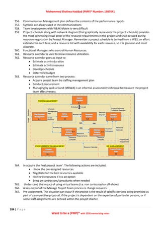 Mohammed Shafeea Haddad (PMP)® Number: 1987641
104 | P a g e
Want to be a (PMP)® with 1250 memorizing notes
756. Communication Management plan defines the contents of the performance reports
757. Symbols are always used in the communications
758. Team development with WEAK Matrix is very difficult
759. Project schedule along with network diagram (that graphically represents the project schedule) provides
the most convincing visual proof of the resource requirements in the project and shall be used during
resource negotiation by Project Manager. Remember a project schedule is derived from a WBS, an effort
estimate for each task, and a resource list with availability for each resource, so it is granular and most
accurate.
760. Functional Managers who control Human Resources.
761. Resource calendar is used to show resource utilization.
762. Resource calendar goes as input to:
 Estimate activity duration
 Estimate activity resource
 Develop schedule
 Determine budget
763. Resource calendar came from two process:
 Acquire project team by staffing management plan
 Conduct procurement
 Managing by walk around (MBWA) is an informal assessment technique to measure the project
team effectiveness.
764. In acquire the final project team’. The following actions are included:
 Know the pre-assigned resources
 Negotiate for the best resources available
 Hire new resources if it is an option
 Bring on contractors/consultants when needed
765. Understand the impact of using virtual teams (i.e. non co-located or off-shore)
766. A key output of the Manage Project Team process is change requests.
767. Pre-assignment. This situation can occur if the project is the result of specific persons being promised as
part of a competitive proposal, if the project is dependent on the expertise of particular persons, or if
some staff assignments are defined within the project charter
 