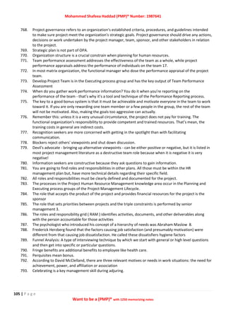Mohammed Shafeea Haddad (PMP)® Number: 1987641
105 | P a g e
Want to be a (PMP)® with 1250 memorizing notes
768. Project governance refers to an organization's established criteria, procedures, and guidelines intended
to make sure project meet the organization's strategic goals. Project governance should drive any actions,
decisions or work undertaken by the project manager, team, sponsor, and other stakeholders in relation
to the project.
769. Strategic plan is not part of OPA.
770. Organization structure is a crucial constrain when planning for human resources.
771. Team performance assessment addresses the effectiveness of the team as a whole, while project
performance appraisals address the performance of individuals on the team 17.
772. In most matrix organization, the functional manager who dose the performance appraisal of the project
team.
773. Develop Project Team is in the Executing process group and has the key output of Team Performance
Assessment
774. When do you gather work performance information? You do it when you’re reporting on the
performance of the team - that’s why it’s a tool and technique of the Performance Reporting process.
775. The key to a good bonus system is that it must be achievable and motivate everyone in the team to work
toward it. If you are only rewarding one team member or a few people in the group, the rest of the team
will not be motivated. Also, making the goals too aggressive can actually.
776. Remember this: unless it is a very unusual circumstance, the project does not pay for training. The
functional organization's responsibility to provide competent and trained resources. That’s mean, the
training costs in general are indirect costs.
777. Recognition seekers are more concerned with getting in the spotlight than with facilitating
communication.
778. Blockers reject others' viewpoints and shut down discussion.
779. Devil's advocate - bringing up alternative viewpoints - can be either positive or negative, but it is listed in
most project management literature as a destructive team role because when it is negative it is very
negative!
780. Information seekers are constructive because they ask questions to gain information.
781. You are going to find roles and responsibilities in other plans. All those must be within the HR
management plan but, have more technical details regarding their specific field.
782. All roles and responsibilities must be clearly defined and documented for the project.
783. The processes in the Project Human Resource Management knowledge area occur in the Planning and
Executing process groups of the Project Management Lifecycle.
784. The role that accepts the product of the project and provides financial resources for the project is the
sponsor
785. The role that sets priorities between projects and the triple constraints is performed by senior
management 3.
786. The roles and responsibility grid ( RAM ) identifies activities, documents, and other deliverables along
with the person accountable for those activities
787. The psychologist who introduced his concept of a hierarchy of needs was Abraham Maslow 8.
788. Frederick Herzberg found that the factors causing job satisfaction (and presumably motivation) were
different from that causing job dissatisfaction. He called these dissatisfiers hygiene factors
789. Funnel Analysis: A type of interviewing technique by which we start with general or high level questions
and then get into specific or particular questions.
790. Fringe benefits are additional benefits to employee like health care.
791. Perquisites mean bonus.
792. According to David McClelland, there are three relevant motives or needs in work situations: the need for
achievement, power, and affiliation or association
793. Celebrating is a key management skill during adjuring.
 