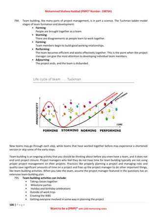 Mohammed Shafeea Haddad (PMP)® Number: 1987641
106 | P a g e
Want to be a (PMP)® with 1250 memorizing notes
794. Team building, like many parts of project management, is in part a science. The Tuchman ladder model
stages of team formation and development:
• Forming:
People are brought together as a team.
• Storming:
There are disagreements as people learn to work together.
• Forming:
Team members begin to build good working relationships.
• Performing:
The team becomes efficient and works effectively together. This is the point when the project
manager can give the most attention to developing individual team members.
• Adjourning:
The project ends, and the team is disbanded.
New teams may go through each step, while teams that have worked together before may experience a shortened
version or skip some of the early steps.
Team building is an ongoing activity that you should be thinking about before you even have a team, and it does not
end until project closure. Project managers who feel they do not have time for team building typically are not using
proper project management on their projects. Practices like properly planning a project and managing risks and
quality save significant amounts of time on a project and free up the project manager to do other important things,
like team-building activities. When you take the exam, assume the project manager featured in the questions has an
extensive team-building plan.
795. Team-building activities can include:
• Taking classes together
• Milestone parties
• Holiday and birthday celebrations
• Outside-of-work trips
• Creating the WBS
• Getting everyone involved in some way in planning the project
 