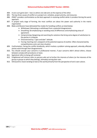 Mohammed Shafeea Haddad (PMP)® Number: 1987641
108 | P a g e
Want to be a (PMP)® with 1250 memorizing notes
804. A zero-sum game (win – lose ) is where one side wins at the expense of the other.
805. The top three causes of conflict on a project are: schedule, project priority, and resources
806. (PMI)® considers confrontation as the best approach in resolving conflict while it considers forcing the worst
approach.
807. In project early stage of forming, the most conflicts are about the power and authority in the matrix
organization
808. Blake and Mouton have delineated five modes for handling conflicts as listed below:
 Withdrawal: Retreating or withdrawal from a potential disagreement.
 Smoothing: De-emphasizing or avoiding areas of differences and emphasizing areas of
agreement.
 Compromising: Bargaining and searching for solutions that bring some degree of satisfaction to
the parties in a dispute.
 Characterized by a ‘’give and take’’ attitude.
 Forcing: Exerting one’s viewpoint at the potential expense of another. Often characterized by
competitiveness and a win-lose situation.
809. Confrontation: Facing the conflict dire6tsctly, which involves a problem solving approach, whereby affected
parties work through their disagreements.
810. You should uncover your concerns in professional manner, if your concerns didn't attract others, choose
between comply with procedures or leave.
811. Egotistical refers to being self-centered.
812. Enlightened self interest refers to persons who act to further the interests of others (or the interests of the
group or groups to which they belong), ultimately serving their own.
813. Ethnocentric means tending to look at the world primarily from the perspective of one's own culture.
 