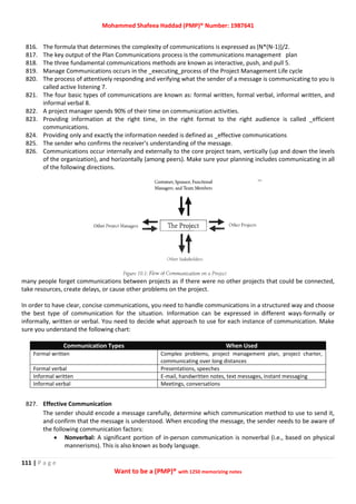 Mohammed Shafeea Haddad (PMP)® Number: 1987641
111 | P a g e
Want to be a (PMP)® with 1250 memorizing notes
816. The formula that determines the complexity of communications is expressed as [N*(N-1)]/2.
817. The key output of the Plan Communications process is the communications management plan
818. The three fundamental communications methods are known as interactive, push, and pull 5.
819. Manage Communications occurs in the _executing_process of the Project Management Life cycle
820. The process of attentively responding and verifying what the sender of a message is communicating to you is
called active listening 7.
821. The four basic types of communications are known as: formal written, formal verbal, informal written, and
informal verbal 8.
822. A project manager spends 90% of their time on communication activities.
823. Providing information at the right time, in the right format to the right audience is called _efficient
communications.
824. Providing only and exactly the information needed is defined as _effective communications
825. The sender who confirms the receiver's understanding of the message.
826. Communications occur internally and externally to the core project team, vertically (up and down the levels
of the organization), and horizontally (among peers). Make sure your planning includes communicating in all
of the following directions.
many people forget communications between projects as if there were no other projects that could be connected,
take resources, create delays, or cause other problems on the project.
In order to have clear, concise communications, you need to handle communications in a structured way and choose
the best type of communication for the situation. Information can be expressed in different ways-formally or
informally, written or verbal. You need to decide what approach to use for each instance of communication. Make
sure you understand the following chart:
Communication Types When Used
Formal written Complex problems, project management plan, project charter,
communicating over long distances
Formal verbal Presentations, speeches
Informal written E-mail, handwritten notes, text messages, instant messaging
Informal verbal Meetings, conversations
827. Effective Communication
The sender should encode a message carefully, determine which communication method to use to send it,
and confirm that the message is understood. When encoding the message, the sender needs to be aware of
the following communication factors:
 Nonverbal: A significant portion of in-person communication is nonverbal (i.e., based on physical
mannerisms). This is also known as body language.
 