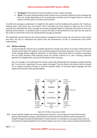 Mohammed Shafeea Haddad (PMP)® Number: 1987641
112 | P a g e
Want to be a (PMP)® with 1250 memorizing notes
 Paralingual: Pitch and tone of voice also help to convey a spoken message.
 Words: The words and phrasing the sender chooses are an essential component to the message. But
their can change depending on the accompanying nonverbal and Para lingual factors-or even the
absence of those factors in written communication.
To confirm the message is understood, it's helpful for the sender to ask for feedback with questions like "Could you
rephrase what i have said in your own words?" But it's ultimately up to the receiver to make sure she or he has
received and understood the entire message the previous paragraph applies to individual interactions as well as to
planning communication. It's possible to plan in not just the types of communications to be used, but also ways for
the sender to confirm the receiver has interpreted the message as intended.
The stakeholders would reference the communications management plan to know not only what to communicate
and when, but also to understand the ground rules and requirements of how to communicate and confirm
understanding.
828. Effective Listening
So what should the receiver do to carefully decode the message and confirm it has been understood? The
receiver should watch the speaker to pick up physical gestures and facial expressions; focus on the content
of the message without judgment, distraction, or interruption; think about what to say before responding;
and use active listening. Active listening means the receiver confirms he or she is listening, expresses
agreement or disagreement, and asks for clarification when necessary.
Even if a message is not understood, the receiver should still acknowledge the message by saying something
like "I am not sure I understand. Can you explain that again?" Like the sender, the receiver needs to encode
his or response carefully and keep in mind the potential effects of nonverbal (body language) and Para
lingual communication when giving feedback.
829. As you read this chapter, you may be seeing many new terms. you can figure out most of these terms
without memorization as long as understand the concept that communications must be planned and
thought through to include all stakeholders in many countries. For example, can you guess what a push do
not waste time memorizing them? Just read this chapter over once or twice, and you should understand the
 