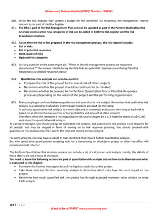 Mohammed Shafeea Haddad (PMP)® Number: 1987641
119 | P a g e
Want to be a (PMP)® with 1250 memorizing notes
850. While the Risk Register may contain a budget for the identified risk responses, the management reserve
amount is not part of the Risk Register.
851. The RBS is part of the Risk Management Plan and can be updated as part of the Perform Qualitative Risk
Analysis process when new categories of risk can be added to both the risk register and the risk
breakdown structure.
852. At the time the risk is first prepared in the risk management process, the risk register includes:
 List of risks
 List of potential responses
 Root causes of risks
 Updated risk categories
853. A tricky question on the exam might ask, "When in the risk management process are responses
documented?" The answer is both during Identify Risks (as potential responses) and during Plan Risk
Responses (as selected response plans)!
854. Qualitative risk analysis can also be used to:
 Compare the risk of the project to the overall risk of other projects.
 Determine whether the project should be continued or terminated.
 Determine whether to proceed to the Perform Quantitative Risk or Plan Risk Responses
processes (depending on the needs of the project and the performing organization).
855. Many people get confused between qualitative and quantitative risk analysis. Remember that qualitative risk
analysis is a subjective evaluation, even though numbers are used for the rating.
In contrast, quantitative risk analysis is a more objective or numerical evaluation; the rating of each risk is
based on an attempt to measure the actual probability and amount at stake (impact).
Therefore, while the rating for a risk in qualitative risk analysis might be a 5, it might be stated as a$40,000
cost impact in quantitative risk analysis.
As a project manager, you should always do qualitative risk analysis, but quantitative risk analysis is not required for
all projects and may be skipped in favor of moving on to risk response planning. You should proceed with
quantitative risk analysis only if it is worth the time and money on your project.
For some projects, you may have a subset of risks identified that require further quantitative analysis.
But why spend time quantitatively assessing risks for a low-priority or short-term project or when the effort will
provide minimal returns?
The Perform Quantitative Risk Analysis process can include a lot of calculation and analysis. Luckily, the details of
these efforts are not a focus of the exam.
You need to know the following actions are part of quantitative risk analysis but not how to do them beyond what
is explained in this chapter:
 Interviews for Further investigate data of the highest rated risks on the project.
 Take these data and Perform sensitivity analysis to determine which risks have the most impact on the
project.
 Determine how much quantified risk the project has through expected monetary value analysis or mote
Carlo analysis.
 