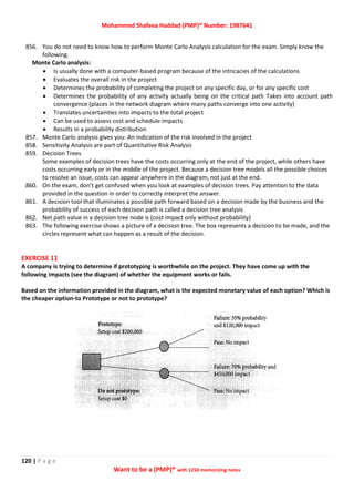 Mohammed Shafeea Haddad (PMP)® Number: 1987641
120 | P a g e
Want to be a (PMP)® with 1250 memorizing notes
856. You do not need to know how to perform Monte Carlo Analysis calculation for the exam. Simply know the
following.
Monte Carlo analysis:
 Is usually done with a computer-based program because of the intricacies of the calculations
 Evaluates the overall risk in the project
 Determines the probability of completing the project on any specific day, or for any specific cost
 Determines the probability of any activity actually being on the critical path Takes into account path
convergence (places in the network diagram where many paths converge into one activity)
 Translates uncertainties into impacts to the total project
 Can be used to assess cost and schedule impacts
 Results in a probability distribution
857. Monte Carlo analysis gives you: An indication of the risk involved in the project
858. Sensitivity Analysis are part of Quantitative Risk Analysis
859. Decision Trees
Some examples of decision trees have the costs occurring only at the end of the project, while others have
costs occurring early or in the middle of the project. Because a decision tree models all the possible choices
to resolve an issue, costs can appear anywhere in the diagram, not just at the end.
860. On the exam, don't get confused when you look at examples of decision trees. Pay attention to the data
provided in the question in order to correctly interpret the answer.
861. A decision tool that illuminates a possible path forward based on a decision made by the business and the
probability of success of each decision path is called a decision tree analysis
862. Net path value in a decision tree node is (cost impact only without probability)
863. The following exercise shows a picture of a decision tree. The box represents a decision to be made, and the
circles represent what can happen as a result of the decision.
EXERCISE 11
A company is trying to determine if prototyping is worthwhile on the project. They have come up with the
following impacts (see the diagram) of whether the equipment works or fails.
Based on the information provided in the diagram, what is the expected monetary value of each option? Which is
the cheaper option-to Prototype or not to prototype?
 