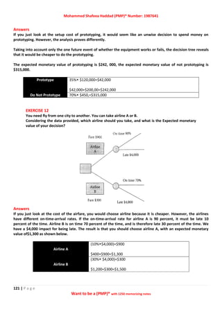 Mohammed Shafeea Haddad (PMP)® Number: 1987641
121 | P a g e
Want to be a (PMP)® with 1250 memorizing notes
Answers
If you just look at the setup cost of prototyping, it would seem like an unwise decision to spend money on
prototyping. However, the analysis proves differently.
Taking into account only the one future event of whether the equipment works or fails, the decision tree reveals
that it would be cheaper to do the prototyping.
The expected monetary value of prototyping is $242, 000, the expected monetary value of not prototyping is
$315,000.
Prototype 35%× $120,000=$42,000
$42,000+$200,00=$242,000
Do Not Prototype 70%× $450,=$315,000
EXERCISE 12
You need fly from one city to another. You can take airline A or B.
Considering the data provided, which airline should you take, and what is the Expected monetary
value of your decision?
Answers
If you just look at the cost of the airfare, you would choose airline because it is cheaper. However, the airlines
have different on-time-arrival rates. If the on-time-arrival rate for airline A is 90 percent, it must be late 10
percent of the time. Airline B is on time 70 percent of the time, and is therefore late 30 percent of the time. We
have a $4,000 impact for being late. The result is that you should choose airline A, with an expected monetary
value of$1,300 as shown below.
Airline A
(10%×$4,000)+$900
$400+$900=$1,300
Airline B
(30%× $4,000)+$300
$1,200+$300=$1,500
 