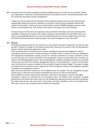 Mohammed Shafeea Haddad (PMP)® Number: 1987641
122 | P a g e
Want to be a (PMP)® with 1250 memorizing notes
864. Proving the value of project management project management saves time and money on projects. Getting
your organization`s executives to understand that fact can be difficult at times. How beneficial would it be if
you could prove the value of project management?
Imagine you have just done the first calculation of the expected monetary value of all the risks that were
assigned high ranking and priority in qualitative risk analysis or that you have completed a Monte Carlo
analysis for the project. In either case, you calculate that you need a $ 98,000 contingency reserve on the
project to accommodate risks. That number can be used in many ways. Let's try this example.
The team moves on to the plan risk responses process and therein eliminates some risks and reduces the
probability or Monte Carlo analysis is then redone, showing a revised need for only a$12,000 reserve. You
have just saved $86,000 and you have not even started the project yet! Can you imagine how much value
information like that would have in gaining support for project management in the real world?
865. Reserves
(Contingency) having reserves for time and cost is a required part of project management. You cannot come
up with a schedule or budget for the project without them. Reserves are covered in the Cost Management
chapter, but let's look at them again here as well.
There can be two kinds of reserves for time and cost: contingency reserves and management reserves.
Contingency reserves account for "known unknowns" (or simply "know ns"); these are items you identified in
risk management. Management reserves account for "unknown unknowns" (or simply "unknowns"); these
are items you did not or could not identify in risk management. Projects can have both kinds of reserves. As
shown in the following diagram (also in the Cost Management chapter), contingency reserves are calculated
and become part of the cost baseline. Management reserves are estimated (e.g., 5 percent of the project
cost), and then these reserves are added to the cost baseline to get the project budget. The project manager
has control of the cost baseline and can approve use of the contingency reserves, but management approval
is needed to use management reserves.
Make sure you realize that reserves are not an additional cost to a project. The risk management process
should result in a decrease to the project's estimated time and cost. As risks are eliminated or
their probability or impact reduced, there should be a reduction to the project`s schedule and budget.
Contingency reserves are allocated for the Contingency plans and fallback plans associated, accepted
opportunities and threats that remain after the risk management planning processes have been completed.
No matter what you do, risks will remain in the project, and there should be a time or cost allotment for
them, just as cost or time is allotted to work activities on the project.
 
